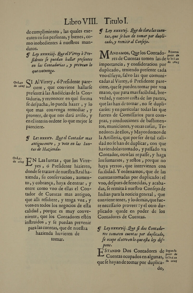 Libro VIT Titulol. decumplimiento , las quales exe- Y Ley xxxxvj. Que de clara las cuen- cuten en Lus perfonas, y bienes, co- tas, que fe ban de tomar por dupli- mo inobedientes 4 nueítros man- cado, y remitir al Confejo. datos. S Ley xxxxinij» Que el Virrey o Pre- Netos Quelos Contado- de fidente fe puedan hallar prefentes res de Cuentas tomen las de cas en las Contadurias , y provean lo Importancia, y confideracion por . gue convenga. duplicado, teniendo prelente cada vno el fuyo, falvo las que comuni- Ord4o CI AlVirrey, óPrelidente pare- cadasal Virrey, ó Prefidente pare- de 16052 crere, que conviene hallaríe ciere, que le pueden tomar por vna prefenteá las Audiéciasdela Con- Mano, que para mas facilidad, bre- taduria, y reconocer en qué forma vedad, y menos coíta de las partes, le delpacha, lo pueda hazer , y lo quelashan de tomar, no fe dupli- que mas convenga remediar , y carán: yen particular todas las que proveer, de que nos dará avilo, y fueren de Comiflarios para com- en el interin ordene lo que mejor le pras, y conducciones de baftimen- pareciere. tos, municiones, y otras colas, Te- nedores de ellos, y Mayordomos de 9 Lerxxxxv. Que el Contador mas la Artilleria, que por fer de tal cali- añtiguoentre , y vote em las lun- dadno fe han de duplicar, con que tas de Hazienda. haviendolastomado, y pallado vn Contador, otrolas re palle, y haga Soo N LasIuntas , que los Virre- losfumarios, y reltos , porque no yes , Ó Prefidente hizieren, haya yerros,que intervienen con donde le tratare de nueftraRealha- — facilidad. Y ordenamos, que de las zienda, Íu confervacion, aumen= cuentastomadas por duplicado : el to, y cobranca, haya deentrar , y vno,delpuesde fenecidas, y acaba- entre como vno de cllas el Con- das, fe remita á nueftro Confejo de tador de Cuentas mas antiguo, — Indias parala noticia general , que que alli relidiere, y tenga voz, y convienetener, y lodemás,que fue- voto en todos los negocios de elta renecellario proveer : y el otro du- calidad , porque es muy conve- plicado quede en poder de los niente, que los Contadores eftén Contadores de Cuentas. inftruidos , y le puedan prevenir para las cuentas, que de nueftra $ Leyxxxxvij. Que f5 dos Contado- hazienda huvieren de res tomaren cuentas por duplicado, tomar. Je ocupe elotroenlo que efta ley dif pone. ¿STANDO Dos Contadores de Segunda parte de Cuentas ocupados en algunas, 1a0rá.42 que le hayan de tomar por duplica- pe adpr do,