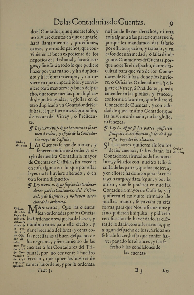 do el Contador, que quedare folo, y no tuviere cuentas en que ocuparfe, hará llamamientos , proviliones, cartas, y otros defpachos, que con- vinieren al buen expediente de los negocios del Tribunal, facará cat- gos, y fatisfará á todo lo que pudiere hazer por vna mano, y fin duplica- do; y file fobrare tiempo, y no tu- viere en que ocuparle folo, y convi- niere para mas breve, y buen delpa- cho, que tome cuentas por duplica- do,le podrá ayudar, y gloflar en el otro duplicado vn Contador deRe- Íultas, el que fuere mas A propofito, _4.eleccion del Virrey , ó Preliden- te. 7 Ley xxxxviijL pe las cuentas fe to- men a orden, yeftylo de la Contadu- ria mayor de Caftilla. As Cuentas le han de tomar , y fenecer conforme á orden, y el- tylo de nueftra Contaduria mayor de Cuentas de Caltilla, fin exceder en cola alguna en lo que por eftas leyes no le huviere alterado , ó en otra forma dilpuelto. Y Ley xxxxix.Q ue fuplan los Ordena- dores porlos Contadores del Tribu- nal, y de Refultas, y nolleven dere- chos dela ordenata. ANnDamos, Que las cuentas Cardo Lean ordenadas porlos Oficia= infuco. les Ordenadores,que ha de haver, y deConta nombraremos para elte eteóto , y do:es de = av darel recaudo de libros, y otras co- rara , de Déu las necellarias al buen defpacho de : b 0 e negocios, y fenecimiento de las ensl Ps cuentas á los Contadores del Tri- de No-- bynal, por no convenir 4 nueítro vi.mbre - &gt; « h . d de 1558 lervicio , que quien las huviere de ioñcaco” tomar las ordene, y por la ordenata Tozi0 3. Ord.43 de 1605 Ord.44 9 no han de llevar derechos, ni otra cola alguna á las partes cuyas fueré, porque les mandamos dar falario por elta ocupacion, y trabajo, y en calos deenfermedad , ó falta de al- gunos Contadores deCuentas,por- que no cefle el defpacho, damos fa- cultad para que vno de los Conta- dores de Reíultas, donde los huvie- re, Óó Oficiales Ordenadores , q eli- giere el Virrey, ó Prelidente , pueda entender en las gloflas , y fenecer, conforme ála orden, que le diere el Contador de Cuentas , y con cali- las huviere ordenado ,no las glo(le, ni fenezca. | J LoyL. Que fi las partes quifierer finiquito,o certificacion, fi les de á fu coffa, pagados los alcances, SI Las partes quilieren Ániquitos de lus cuentas, le los daran los Contadores, firmados de [us nom- bres, y fellados con nueítro fello 4 colta delas partes, que los pidieren, y en ellos fe ha de incorporar La cué- ta,con cargo, y data, fegun, y por la orden , que le praética en nueltra Contaduria mayor de Caítilla, y [1 quifieren el finiquito firmado de nueítra mano , le enviará en elta forma, para que Nos le firmemos: y fi no quilieren finiquito, y pidieren certificacion de haver dado las cué- tas,le la darán,con ad vertencia, que ningun delpacho de los referidos no fe ha de hazer,hafta que confte ha- ver pagado los alcances, y lacih= fecho 4 las condiciones de las cuentas. B 3 Le, Ord.as