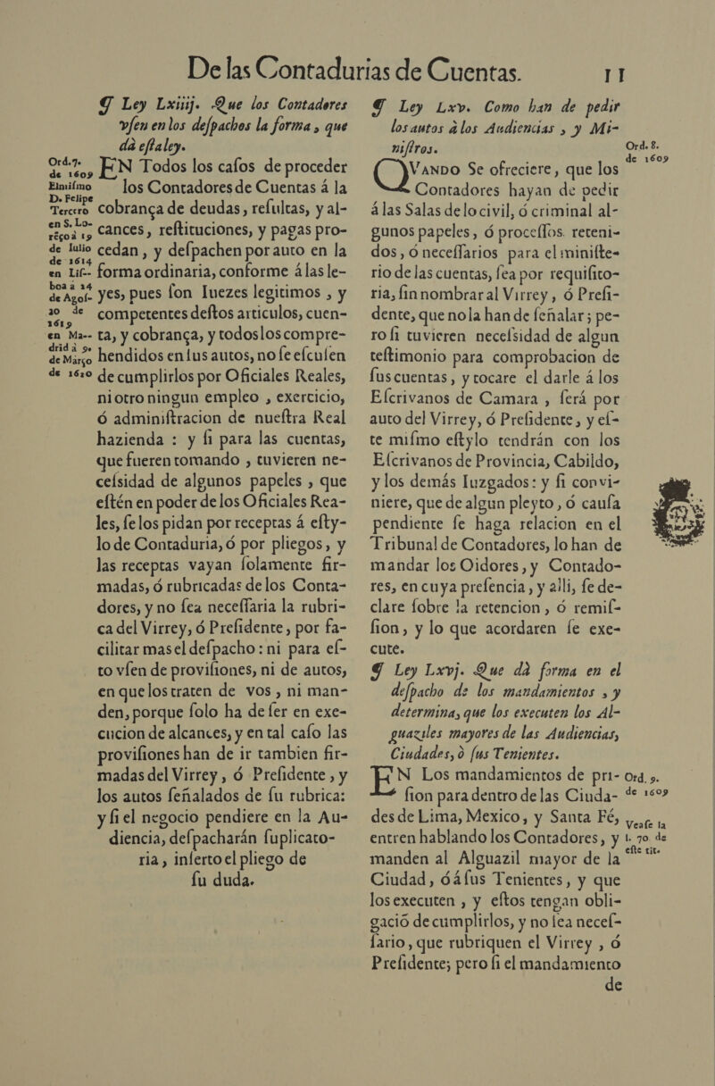 Y Ley Lxiij. Que los Contadores vfen enlos defpachos la forma , que da eftaley. 0% , EN Todos los calos de proceder Elmiímo los Contadoresde Cuentas á la D. Felipe Tercero CObranca de deudas, refultas, y al- org Cances, reftituciones, y pagas pro- de luio cedan , y delpachen por auto en la en Lif-- forma ordinaria, conforme álas le- dro, yes, pues lon Inezes legitimos , y | pe competentes deftos articulos, cuen- en Ma-- ta, y cobranca, y todosloscompre- TE hendidos en lus autos, no fe elculen de 16:0 de cumplirlos por Oficiales Reales, niotro ningun empleo , exercicio, ó adminiftracion de nueítra Real hazienda : y li para las cuentas, que fueren tomando , tuvieren ne- celsidad de algunos papeles , que eftén en poder de los Oficiales Rea- les, felos pidan por receptas á efty- lo de Contaduria, ó por pliegos, y las receptas vayan folamente fir- madas, d rubricadas delos Conta- dores, y no [ea necelfaria la rubri- ca del Virrey, ó Preflidente, por fa- cilitar masel defpacho: ni para el- to víen de provifiones, ni de autos, en quelos traten de vos, ni man- den, porque folo ha de ler en exe- cucion de alcances, y en tal calo las proviliones han de ir tambien fir- madas del Virrey , ó Prelidente, y los autos feñalados de [u rubrica: y fi el negocio pendiere en la Au- diencia, del; pacharán fuplicato- ria , inlerto el pliego de Íu duda. Y Ley Lxv. Como han de pedir losautos alos Audiencias » y Mi- afiros. VanDo Se ofreciere, que los Contadores hayan de pedir á las Salas delo civil, d criminal al- gunos papeles, ó procellos. reteni- dos, óneceflarios para el minifte- rio de las cuentas, fea por requifito- ria, fín nombraral Virrey , ó Prefi- dente, que nola han de feñalar; pe- ro Í1 tuvicren necelsidad de algun reftimonio para comprobacion de Íus cuentas, y tocare el darle á los Ord. 8. de 1609 auto del Virrey, ó Prefidente, y el- te miímo eftylo tendrán con los Efcrivanos de Provincia, Cabildo, y los demás Iuzgados: y f1 convi- niere, que de algun pleyto , Ó cauía pendiente fe haga relacion en el Tribuna! de Contadores, lo han de mandar los Oidores, y Contado- res, en cuya prelencia, y 21li, le de- clare fobre la retencion , O remil- lion, y lo que acordaren le exe- cute. Y Ley Lxvj. Que da forma en el defpacho de los mandamientos , y determina, que los executen los Al- guaziles mayores de las Audiencias, Ciudades, 0 [us Tenientes. EN Los mandamientos de pri- fion para dentro de las Ciuda- des de Lima, Mexico, y Santa Fé, entren hablando los Contadores, y manden al Alguazil mayor de la Ciudad, d4(us Tenientes, y que losexecuten , y eftos tengan obli- gació de cumplirlos, y no lea necel- Íario, que rubriquen el Virrey , ó Prelidente; pero fi el mandamiento de  Ord, 9. de 1609 Veale la l. 70. de eíte tito