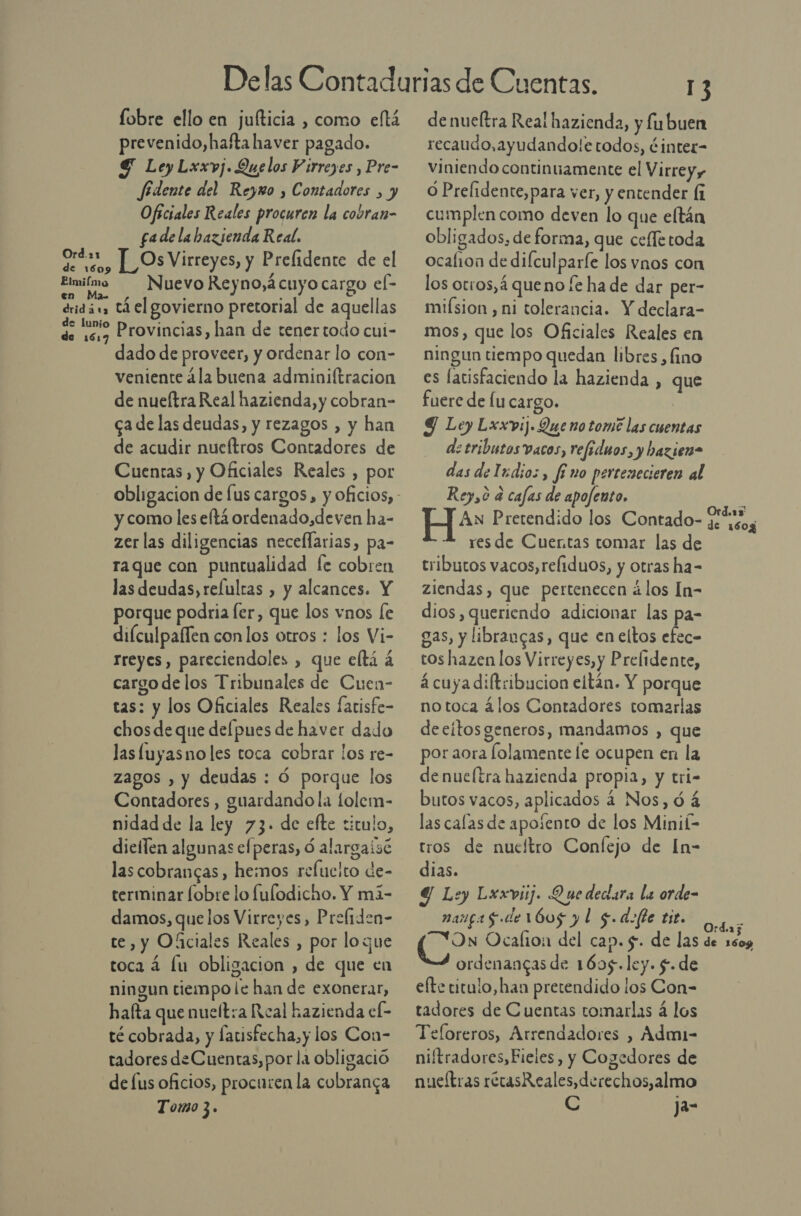 lobre ello en juíticia , como eltá prevenido,hafta haver pagado. $ Ley Lxxvj. Quelos Virreyes , Pre- fidente del Reymo , Contadores , y Oficiales Reales procuren la cobran- fadelabazienda Real. ota, LOs Virreyes, y Prelidente de el Emiímo Nuevo Reyno, ¿cuyo cargo el- éridás tá el govierno pretorial de aquellas s: de Provincias, han de tener todo cui- dado de proveer, y ordenar lo con- veniente ¿la buena adminiftracion de nueítra Real hazienda, y cobran- cade las deudas, y rezagos , y han de acudir nucftros Contadores de Cuentas, y Oficiales Reales , por y como les eftá ordenado,deven ha- zer las diligencias neceflarias, pa- raque con puntualidad fe cobren las deudas, relulras , y alcances. Y porque podria ler, que los vnos [e difculpaflen con los otros : los Vi- rreyes, pareciendoles , que eltá á cargo de los Tribunales de Cuen- tas: y los Oficiales Reales fatisfe- chos de que delpues de haver dado lasluyasno les toca cobrar los re- zagos , y deudas : Ó porque los Contadores , guardando la lolem- nidad de la ley 73. de efte titulo, diellen algunas efperas, 6 alargaisc las cobrangas , hemos refucito de- terminar fobre lo fulodicho. Y má- damos, quelos Virreyes, Prefiden- te, y Oficiales Reales , por loque toca á lu obligacion , de que en ningun tiempo le han de exonerar, hafta que nuelt:a Real hazienda el- té cobrada, y farisfecha, y los Con- tadores de Cuentas, por la obligació de lus oficios, procuren la cobranca Tomo 3. de nueltra Real hazienda, y fu buen recaudo, ayudando!e todos, ¿inter- viniendo continuamente el Virreyy O Prelidente,para ver, y entender (í cumplen como deven lo que eltán obligados, de forma, que ceffetoda ocalion de difculparfe los vnos con los otros, 4 queno fe ha de dar per- mifsion , ni tolerancia. Y declara- mos, que los Oficiales Reales en ningun tiempo quedan libres , fino es latisfaciendo la hazienda , que fuere de lu cargo. Y Ley Lxxvij. Que no tome las cuentas de tributos vacos, refeduos, y bazien= das deludio:, fino percenecieren al Rey,ó a cafas de apofento, H* Pretendido los Contado- res de Cuentas comar las de tributos vacos,refiduos, y otras ha- ziendas, que pertenecen á los In- dios, queriendo adicionar las pa- gas, y librangas, que en eltos efec- tos hazen los Virreyes, y Prelidente, á cuya diftribucion eltán. Y porque notoca álos Contadores tomarlas decítos generos, mandamos , que por aora folamente le ocupen en la de nueltra hazienda propia, y tri- butos vacos, aplicados 4 Nos, ó á las calas de apoíento de los Minik tros de nueltro Confejo de In- dias. 4 Ley Lxuxviij. Quedecara la orde- margas de 1605 y l $.dofte tit. “N=ON Ocalion1 del cap. $. de las ordenangas de 1695. ley. $. de efte titulo,han pretendido los Con- tadores de Cuentas tomarlas á los Teforeros, Arrendadores , Adm1- niftradores, Fieles, y Cogedores de nueítras récasR eales,derechos,almo C Ja-
