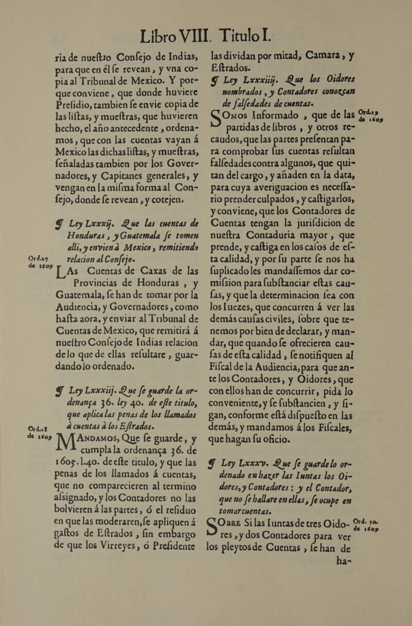 Ord.29 de 1609 Ord.18 de 1609 ria de nueftio Confejo de Indias, para que en él le revean, y vna co- pia al Tribunal de Mexico. NE por- que conviene , que donde huviere Prelidio, tambien le envie copia de las liítas, y mueítras, que huvieren hecho, el año antecedente , ordena- mos , quecon las cuentas vayan a Mexico las dichasliftas, y mueftras, feñaladas tambien por los Gover- nadores, y Capitanes generales, y vengan en la miíma formaal Con- fejo, donde fe revean , y cotejen. Y Ley Lxxxg. Que las cuentas de Honduras , y Guatemala fe tomen all;, yenviena Mexico , remitiendo relacion al Confejo. [_As Cuentas de Caxas de las Provincias de Honduras , y Guatemala, fe han de tomar por la Audiencia, y Governadores , coma hafta aora, y enviar al Tribunal de Cuentas de Mexico, que remitirá á nueltro Conlejode [ndias relacion delo que de ellas relultare , guar- dandolo ordenado. Y Ley Lxxxiij. Q ue fe guarde la or- denanga 36. ley 40. de efle titulo, que aplica las penas de los llamados d cuentas d los Effrados. IYJAnbaos Que [e guarde, y cumpla la ordenanga 36. de 1605.1.40. deefte titulo, y que las penas de los llamados á cuentas, que no comparecieren al termino alsignado, y los Contadores no las bolvieren á las partes, ó el reliduo en que las moderaren,le apliquen á gaftos de Eltrados , fin embargo de que los Virreyes, ó Prefidente las dividan por mitad, Camara, y E ftrados. Y Ley Lxxxiij. Que los Oidores nombrados , y Contadores conozcan de falfedades de cuentas. Omos Informado , que de las partidas de libros , y otros re- caudos, que las pete prefentan pa- ra comprobar lus cuentas refulcan falledadescontra algunos, que qui- tan del cargo, y añaden en la data, para cuya averiguacion es necella- rio prenderculpados , y caftigarlos, y conviene, que los Contadores de Cuentas tengan la jurildicion de nueftra Contaduria mayor , que prende, y caftiga en loscaios de el- ta calidad, y por lu parte le nos ha fuplicadoles mandaflemos dar co- miísion para lubltanciar eftas cau- las, y que la determinacion lea con los luezes, que concurren á ver las demás caulas civiles, lobre que te- nemos por bien de declarar, y man- dar, que quando le ofrecieren cau- las de elta calidad , fe notifiquen al Fiícal de la Audiencia, para que an- telos Contadores, y Oidores, que con elloshan de concurrir, pida lo conveniente, y le fubltancien , y f- gan, conforme eftá difpuefto en las demás, y mandamos álos Fiícales, que hagan [u oficio. Y Ley Lxxxv. Que fe guarde lo or- denado enbazer las Iuntas los Oj- dores, y Contadores : y el Contador, que no fe ballare en ellas, fe ocupe en tomar cuentas. Osre Si las Luntas de tres Oido- 2*+ res ,y dos Contadores para ver los pleytosde Cuentas , fehan de ha-