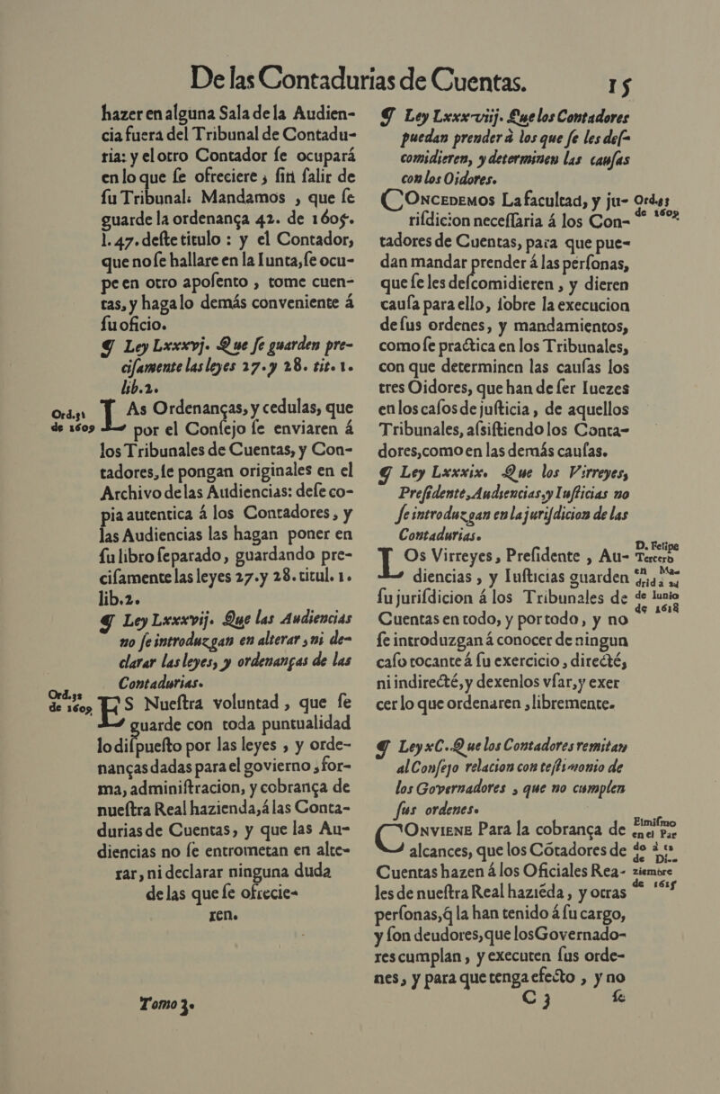 hazer en alguna Sala dela Audien- cia fuera del Tribunal de Contadu- ria: y elorro Contador le ocupará enlo que fe ofreciere ¿ firi falir de fu Tribunal. Mandamos , que le guarde la ordenanca 42. de 1605. 1. 47. defte titulo : y el Contador, que nole hallare en la Lunta, fe ocu- peen otro apolento , tome cuen- tas, y hagalo demás conveniente á fuoficio. Y Ley Lxxxvj. Que fe guarden pre- cifamente las leyes 27. y 28. tito 1. lib.2. As Ordenangas, y cedulas, que por el Confejo le enviaren á los Tribunales de Cuentas, y Con- tadores, le pongan originales en el Archivo delas Audiencias: dele co- pia autentica á los Contadores, y las Audiencias las hagan poner en fulibro feparado, guardando pre- cilamente las leyes 27.y 28.titul. 1. lib.2. Y Ley Lxxxvij. Que las Audiencias mo feintroduzgan en alterar mi de- clarar las leyes, y ordenangas de las Contadurias. S Nueftra voluntad , que fe uarde con toda puntualidad lodilpneíto por las leyes , y orde- nancas dadas parael govierno ,for- ma, adminiftracion, y cobranga de nueítra Real hazienda,á las Conta- duriasde Cuentas, y que las An- diencias no fe entrometan en alte- rar, ni declarar ninguna duda delas que fe ofrecie- ren. Tomo 39 I$ Y Ley Lxxx viij. £ue los Contadores puedan prender a los que fe les def= comidieren, y determinen las camfas com los Osdores. rifdicion neceflaria á los Con- tadores de Cuentas, para que pue- dan mandar prender á las pérfonas, que fe les delo dare &gt; y dieren cauía para ello, tobre la execucion defus ordenes, y mandamientos, como le praética en los Tribunales, con que determinen las cauías los tres Oidores, que han de ler luezes enloscafosdejulticia, de aquellos Tribunales, a(siftiendo los Conta- dores,como en las demás caufas. Y Ley Lxxxix. Que los Virreyes, Prefidente, Audiencias, y Imflicias no Je introduzgan en lajuri[dicion de las Contadurias. me Virreyes , Prelidente , Au- diencias , y Iufticias guarden lujurifdicion á los Tribunales de Cuentas en todo, y portada, y no le introduzgan á conocer de ningun cafo tocanteá fu exercicio , ditecté, niindirecté, y dexenlos vÍar, y exer cer lo que ordenaren , libremente. Ley xC..Q ue los Contadores remitan al Confejo relacion con teffsmonio de los Governadores , que no cumplen fus ordenes. OnviEnE Para la cobranca de alcances, que los Cótadores de Cuentas hazen á los Oficiales Rea- les de nueftra Real haziéda, y otras perfonas,G la han tenido á fu cargo, y fon deudores,que losGovernado- rescumplan, y executen fus orde- nes, y para que rado &gt; y DS nl e 1607 D. Feli; Tercero en Mas drida 24 de lunia € 1 Elmiímo enel Par do ¿2 tu de Dive ziembre 161f$