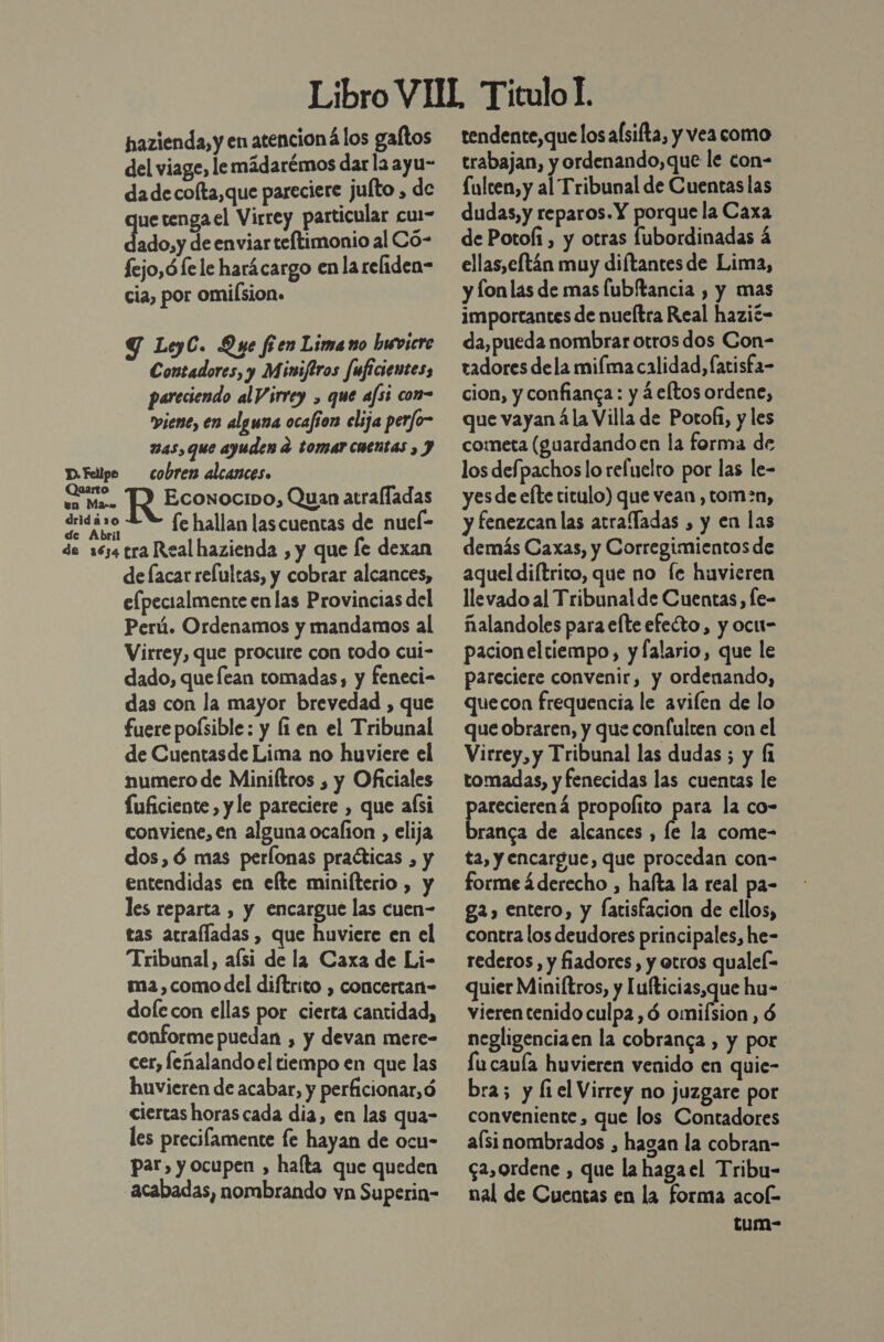 hazienda, y en atencioná los gaftos del viage, le mádarémos dar la ayu- da de colta,que pareciere juíto , de uetengael Virrey particular cu1- do de enviar teftimonio al Có- fejo,ófe le harácargo enla reliden- cia, por omilsion. Y LeyC. Que fren Lima no huwvicre Contadores, y Minsftros Juficientes, pareciendo al Virrey , que afsi com- viene, en alguna ocafion elija per/o- mas, que ayuden d tomar coentas , Y cobren alcances. Econocipo, Quan atralladas fe hallan las cuentas de nuel- de facar relultas, y cobrar alcances, elpecialmente en las Provincias del Perú. Ordenamos y mandamos al Virrey, que procure con todo cui- dado, que lean tomadas, y feneci- das con la mayor brevedad , que fuere poísible: y li en el Tribunal de Cuentasde Lima no huviere el numero de Miniltros , y Oficiales Íuficiente y le pareciere , que aísi conviene, en alguna ocalion , elija dos,ó mas perlonas praéticas , y entendidas en efte minifterio , y les reparta , y encargue las cuen- tas atrafladas , que huviere en el Tribunal, aísi de la Caxa de Li- ma , como del diftrito , concertan- dolecon ellas por cierta cantidad, conforme puedan , y devan mere- cer, feñalando el tiempo en que las huvieren de acabar, y perficionar,ó ciertas horas cada dia, en las qua- les precilamente fe hayan de ocu- par, y ocupen , hafta que queden acabadas, nombrando vn Superin- tendente,que los alsifta, y vea como trabajan, y ordenando, que le con- £ulcen, y al Tribunal de Cuentas las dudas, y reparos. Y porque la Caxa de Potofi, y otras fubordinadas á ellas,eltán muy diftantes de Lima, y lonlas de mas fubftancia , y mas importantes de nueftra Real hazió- da, pueda nombrar otros dos Con- tadores dela mima calidad, fatisfa- cion, y confianca: y á eltos ordene, que vayan á la Villa de Potof1, y les cometa (guardando en la forma de los defpachos lo refuelro por las le- yes de elte titulo) que vean , tom=n, y fenezcan las acrafladas , y en las demás Caxas, y Corregimientos de aquel diftrico, que no [e huvieren llevado al Tribunalde Cuentas, [e- ñalandoles para efte efecto, y ocu- pacion eltiempo, y falario, que le pareciere convenir, y ordenando, quecon frequencia le avilen de lo que obraren, y que confulten con el Virrey, y Tribunal las dudas ; y fi tomadas, y fenecidas las cuentas le parecierená propofito para la co- branca de alcances , le la come- ta, y encargue, que procedan con- forme ¿derecho , hafta la real pa- ga, entero, y fatisfacion de ellos, contra los deudores principales, he- rederos, y fiadores, y etros qualeí- quier Miniftros, y Iufticias,que hu- vieren tenido culpa, ó omiísion, $ negligenciaen la cobranga , y por fu cauía huvieren venido en quie- bra; y fi el Virrey no juzgare por conveniente, que los Contadores aísi nombrados , hagan la cobran- ca,ordene , que la hagael Tribu- nal de Cuentas en la forma acol- tum-