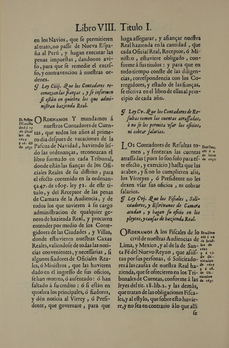 en los Navios, que Íe permitieren al trato,no palle de Nueva Efpa- ña al Perú , y hagan executar las penas impueftas , dandonos avi- lo, para que fe remedie el excel- fo, y contravencion 4 nueftras or- denes. Y Ley Ciij. Que los Contadores re- conozcan las fangas , y fe informen fi efán en quiebra los que adms- wifiran bazjenda Real. p. rettpe (Y RbeNAMOS Y mandamos á dy nueftros Contadores de Cuen- de Dixit tas, que todos los años al prime- 169 rodiadefpuesde vacaciones de la y 16, del » . . E de 162 Paícua de Navidad , haviendo leí- do las ordenangas, reconozcan el libro formado en cada Tribunal, donde eftán las fiangas de los Ofi- ciales Reales de lu diftrito , para el efecto contenido en la ordenan- c247.de 1605. ley $2. de efte ti- tulo, y del Recepior de las penas de Camara de la Audiencia, y de todos los que tuvieren á lu cargo adminiftracion de qualquier ge- nero de hazienda Real, y procuren entender por medio de los Corre- gidores de las Ciudades , y Villas, donde eftuvieren nueítras Caxas Reales, valiendole de todas las noti- cias convenientes, y necellarias , (1 algunos fiadores de Oficiales Rea- les, ó Miniítros , que las huvieren dado en el ingreflo de fus oficios, fe han muerto, ó aufentado: ó han faltado á fucredito : ó Í1 eftán en quiebra los principales, ó fiadores, y dén noticia al Virrey , ó Prefi- dente, que governare , para que Titulo I. haga aflegurar, y afiangar nueftra Real hazienda enla cantidad , que cada Oficial Real, Receptor, ó Mi- niftio , eftuviere obligado , con- forme á fusticulos : y para que en todo tiempo confte de las diligen- cias, correlpondencia con los Co- rregidores, y eltado de las fiancas, fe elcriva en el libro de ellasal prin- cipio decada año. Y LeyCv. Que los Contadores de Re- fultas tomen las cuentas atraffadas, m0 fe les permita vfar los oficios, 25 cobrar falarios. ]_Os Contadores de Refultas to- grito men , y fenezcan las cuentas “Ni á &gt; de lulio arralladas (pues lo lon folo para el- de 1530 teefeóto, y exercicio ) halta que las acaben, y fino lo cumplieren a(si, los Virreyes , ó Prelidente no les dexen víar Íus oficios , mi cobrar lalarios. Y Ley Coj. Que los Fifcales , Soli- cstadores, y Eferivanos de Camara acudan , y bagan fu oficio en los pleycos, y caufas de bezienda Real. RoeNAMOS A los Fifcales de lo Etmifmo civil de nueítras Audiencias de ¿4 Lima, y Mexico , y al dela de San- bre de ta Fédel Nuevo Reyno , que aísil- nea he tan por [us perlonas, ó Solicitado- enzo resálascaulas de nueltra Real ha- &lt; FRA zlenda, que fe ofrecieren en los Tri- de “br bunales de Cuentas, conforme á las de uso leyes del tic. 18.lib.2. y las demás, que tratan de las obligaciones Fifca- les, y al eftylo, que lobre efto huvie- re,y no lea en contrario álo quealli le