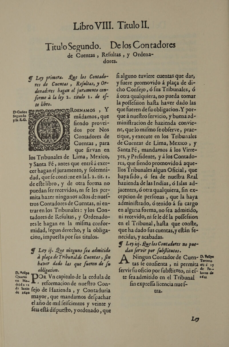 y : Refultas, y Or- res de Cuentas , RoeNAMOS ) Y mádamos, que Pares fiendo provei- NP 1 dos por Nos NN Y) e E Contadores de A RO Cuentas, para : SÓN que firvan en los Tribunales de Lima, Mexico, y Santa Fé, antes que entró á exer- cer hagan el juramento, y folemni- dad, que le contizne enlal. 2. tit. 1. deeltelibro, y de otra forma no puedan [ertecevidos, m1 le les per- mita hazer ningunos actos de nuel- tros Contadores de Cuentas, nien- trarenlos Tribunales: y los Con- tadoresde Refultas, y Ordenado- resle hagan en la miíma confor- midad, legun derecho, y la obliga- cion, impueíta por us titulos.  907 YE O PAN, ESE y        .   9 Le) ij. Que ninguno fea admitido a plaga de Tribunal de Cuentas , fin baver dado las que fueren de fu obligacion. D. esipo A Quarto OR Vn capitulo de la cedula de en a e didas &gt; reformacion de nueítro Con- d: lunio do fejo de Hazienda , y Contaduria mayor, que mandamos de/pachar el año de mul [eilcientos y veinte y cis eltá difpuetto, y ordenado, que fi alguno tuviere cuentas que dar, y fuere promovido á placa de di- cho Confejo, ó lus Tribunales, ó á otra qualquiera, no pueda tomar la poflelsion halta haver dado las que fueren de fu obligacion. Y por- que á nueítro [ervicio, y buena 2d- miniftracion de hazienda convie- ne, que lo milmo [eoblerve, prac- tique, y execute en los Tribunales de Cuentas de Lima, Mexico , y Santa Fé , mandamos á los Virre- yes, y Prefidente, y á los Contado- res, que fiendo promovidoá aque- llos Tribunales algun Oficial, que hayafido, ó fea de nueítra Real hazienda de las Indias, ó Islas ad- jacentes, ó otra qualquiera, fin ex- cepcion de perlonas , que la haya adminiftrado, ó tenido 4 lu cargo en alguaa forma, no fea admitido, ni recevido, ni fe le dé la pollefsion en el Tribunal, hafta que confte, que ha dado (us cuentas, y eftán fe- necidas, y acabadas. Y Ley sj. Que los Contadores no pue- dan fervir por fmbfticutos. A Ningun Contador de Cuen- D:*ettpe tas le confienta , ni permita avi d De fervir fu oficio por fubltirnto, niel- $e 5% te leaadmitido en el Tribunal“ fin exprella licencia nue l- Era.