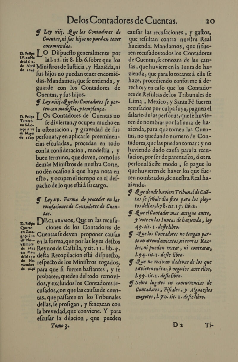 Y Ley xuj. Que los Contadores de Cusntas,ui fis hijos mo puedaz tener encomiendas. L O Difpuefto generalmente por Venta lal.12. tir 8.1ib.6.fobre que los q. Abr Miniftros de lufticia ,y Haziéda,ni Sus hijos no puedan tener encomié- das. Mandamos,que Íe entienda, y guarde con los Contadores de Cuentas, y lus hijos. 9 Ley xsiij-Q uelos Contadores fe por- ten con modeftia, ytemolanga. D.retipe [Os Contadores de Cuentas no Tercero fe diviertan, y ocupen mucho en per: la oftentacion , y gravedad de (us de 1509 perlonas, y en aplicarle preeminen- cias elculadas , procedan en todo conla confideracion , modeftia , y buen termino, que deven, como los demás Miniítros de nueítra Corte, nodén ocalioná que haya nota en efto, y ocupen el tiempo en el del- pacho de lo que elt3á lu cargo. D. Felipe Y Leyxv. Forma de proceder en las recufaciones de Contadores de Cuen- tas. AS DEctaramos, Que en las recufa- Quarto ciones de los Contadores de doi ss Cuentas ledeven proponer caulas de No-- enla forma,que por las leyes deftos de 1645 Reynos de Caftilla, y tit. 11. lib. 5. drids3o delta Recopilacion eftá difpuefto, de No- re(pectodelos Miniltros togados, de 1646 para que Í1 fueren baftantes , y le probaren,queden del todo removi- dos, y excluidos los Contadores re- culados,con que las caufas de cuen- tas, que pallaren en los Tribunales dellas, fe proligan, y fenezcan con la brevedad,que conviene. Y para elcular la dilacion , que pueden Tomo 3» 20 caular las recufaciones , y gaftos, que relultan contra nueltra Real hazienda. Mandamos, que fifue- ren recufadostodos los Contadores de Cuentas, fe conozca de las cau- Ías , que huviere en la Iunta de ha- zienda, que paralo tocante á ella fe haze, procediendo confoy me á de- recho: y en cafo que los Contado- res de Refultas delos Tribunales de Lima , Mexico, y Santa Fé fueren reculados por culpa fuya, paguen el falario delas perlonas,que fe huvie- ren de nombrar por lalunta de ha: zienda, para quetomen las Cuen= tas, no quedando numero de Con- tadores,que las puedan tomar: y no haviendo dado caufa parala recu- lacion,por fer de parentefco, ó otra perfonaláefte modo , le pague lo que huvieren de haver los que fue- ren nombrados,denueftra Real ha- zienda. 9 Y uedonde huvicre Tribunal de Cué= tas fe Jeñale dia fixo para los pley- tos dellasiL.78. tit.15. lib.2. Y Quecl Contador mas antiguo entre, J voteen las Iuntas de bazsenda , ley 45-tit. 1. defielibro. Y Quelos Contadores 10 tengan par- teen arrendamientos. ni rentas Rea- les,1mi puedan tratar , 06 contratar, l.$4. 118.1. def?e libro. G Que no recivan dadivas de los que tuvierencuétas,o negocios ante ellos, l.sg.tit.r. deftelibro. Sobre lugares cm concurrencias de Contadores , Fiftales, y Alyuaziles mayores ,l. 70. 618. 1. de 2e libro, Ti-