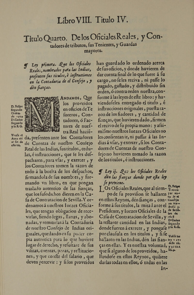 Ley primera. Que los Oficiales Reales, nombrados para las Indias, prefenten fis titulos, € infirucciones en la Contaduria de el Confejo , y den frangas. IZ ÁNDAMOS), Que Y veido DUROS l los prove dos Segundo 5% en oficios de Te Orden. de 1579 SE loreros , Con-  Sud) E tadores, ó Fac- yaRG. fe SÓ tores de nuel- ra ? tra Real hazié- Auto es da, prelenten ante los Contadores EE de Cuentas de nueítro Conlejo Real de las Indias, fustizulos, cedu- las, éinftrucciones, que le les def- pacharen, para víar, y exercer , y los Contadores tomen la razon de todo á la buelta de los defpachos, firmandola de fus nomb:es, y for- mando vn libro, en que pongan traslado autentico de las fiangas, que losfuledichos dieren en la Ca- ía de Contratacion de Sevilla. Y or- denamosá nueltros [uezes Oficia- les, que tengan obligacion de rece- virlas, fiendo legas , llanas, y abo- nadas, y remitirlasá la Contaduria de nueítro Confejo de Indias ori- ginales, quedando en fu poder co- pía autentica para lo que huvicre lugar de derecho, y refultare de fus vifitas, cuentas, penas, y reftitucio- nes, y que coníte del falario , que deven percevir ; y Íilos proveidos han guardado lo ordenado acerca de fusoficios, y donde huvieren de dar cuenta final de lo que fuere 4 fu cargo, no leles reciva , ni pafle lo pagado, galtado, y diftribuido fin orden, ó contra orden nueltra,con- forme á las leyes de efte libro: y ha- viendofeles entregado el titulo , é inftrucciones originales , puefta ra- zon de los fiadores , y cantidad de fiangas, que huvierendado , firmen el recivo de fu propia mano: y aísi- miímo nueftros Iuezes Oficiales no lesconlientanir, ni pafar á las In- dias á víar, y exercer ¿filos Conta- dores de Cuentas de nueftro Con- fejono huvieren tomado la razon de lostitulos , € inftrucciones. 9 Leyij. Qu: los Oficiales Reales den las fiaugas donde por ejta ley Je previene. | | Os Oficiales Reales,que al tiem- oie po de fu provifion fe hallaren For 21. en eltos Reynos, dén fiangas , con- Confejo forme á Íustitulos , la mita ante el adi Prefidente, y luezes Oficiales de la de Sejiós Cala de Contratacion de Sevilla, y :se la reftante cantidad en las Indias, eE donde fueren 4 exercer , y pongale Y? *-S. ) Poaaa en los ticulos a allaren en las Indias, den las Ban- toy s 27 casenellas. Y esnueftra voluntad, ta que li alguno de los proveidos, ha- *!»&gt;* llandofe en eftos Reynos, quiliere darlas todas en ellos, ó todas en las In-