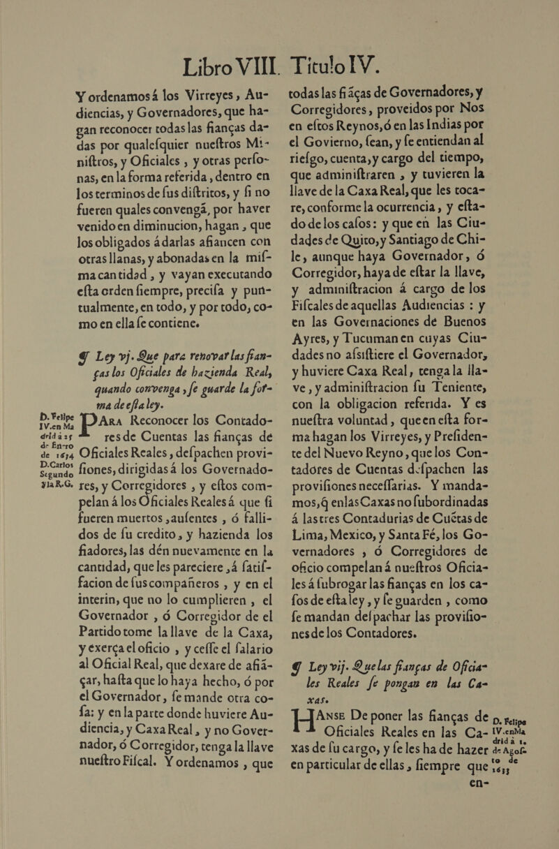Y ordenamosá los Virreyes, Au- diencias, y Governadores, que ha- gan reconocer todas las fiangas da- das por qualefquier nueftros M:- niftros, y Oficiales , y otras perlo- nas, en la forma referida , dentro en los terminos de fus diftritos, y fi no fueren quales convengá, por havet venido en diminucion, hagan , que los obligados ádarlas afiancen con otras llanas, y abonadas en la mif- macantidad , y vayan executando efta orden fiempre, precia y pun- tualmente, en todo, y por todo, co- mo en ella le contiene. Y Ley vj. Que para renovar las fran- fas los Oftciales de hazienda Real, ma deeffaley. DS ARA Reconocer los Contado- dridá 25 resde Cuentas las fñiancas de de En-ro de 1614 Oficiales Reales , delpachen provi- Elan fiones, dirigidas á los Governado- ylaR-S. res, y Corregidores , y eftos com- pelan á los Oficiales Realesá que li fueren muertos ,aufentes , ó falli- dos de lu credito, y hazienda los fiadores, las dén nuevamente en la cantidad, que les pareciere ,4 fatil- facion de fuscompañeros , y en el interin, que no lo cumplieren , el Governador , ó Corregidor de el Partido tome la llave de la Caxa, y exerca el oficio , y cefle el Salario al Oficial Real, que dexare de añá- gar, halta que lo haya hecho, ó por el Governador, fe mande otra co- Ía: y enla parte donde huviere Au- diencia, y CaxaReal, y no Govet- nador, ó Corregidor, renga la llave nueítro Fiícal. Y ordenamos , que TiculoIV. todas las ficas de Governadores, y Corregidores, proveidos por Nos en eltos Reynos,ó en las Indias por el Govierno, lean, y fe entiendan al rieígo, cuenta, y cargo del tiempo, que adminiftraren , y tuvieren la llave de la Caxa Real, que les toca- re, conforme la ocurrencia, y efta- dodelos calos: y que en las Ciu- dades de Quito, y Santiago de Chi- le, aunque haya Governador, Ó Corregidor, haya de eftar la llave, adminiftracion á cargo de los Fiícales de aquellas Audiencias : y en las Governaciones de Buenos Ayres, y Tucuman en cuyas Ciu- dadesno aísiftiere el Governador, y huviere Caxa Real, tenga la lla- ve, y adminiftracion lu Teniente, con la obligacion referida. Y es nueítra voluntad , queen efta for- ma hagan los Virreyes, y Prefiden- te del Nuevo Reyno, que los Con- tadores de Cuentas d:fpachen las provifiones neceflarias. Y manda- mos, 4 enlasCaxas no lubordinadas 4 lastres Contadurias de Cuétas de Lima, Mexico, y Santa Fé, los Go- vernadores ) Ó Corregidores de oficio compelaná nueftros Oficia- les á fubrogar las fiangas en los ca- fos de eftaley , y le guarden , como fe mandan del pachar las provilo- nesdelos Contadores. Y Leyvij. Quelas fungas de Oficia” les Reales fc pongas en las Ca- XxAas. ANsE De poner las fiancas de p, pa; H Oficiales Reales en las Ca- iV.enta PAE xas de lu cargo, y le les ha de hazer AR en particular de ellas , fiempre que 5%; *