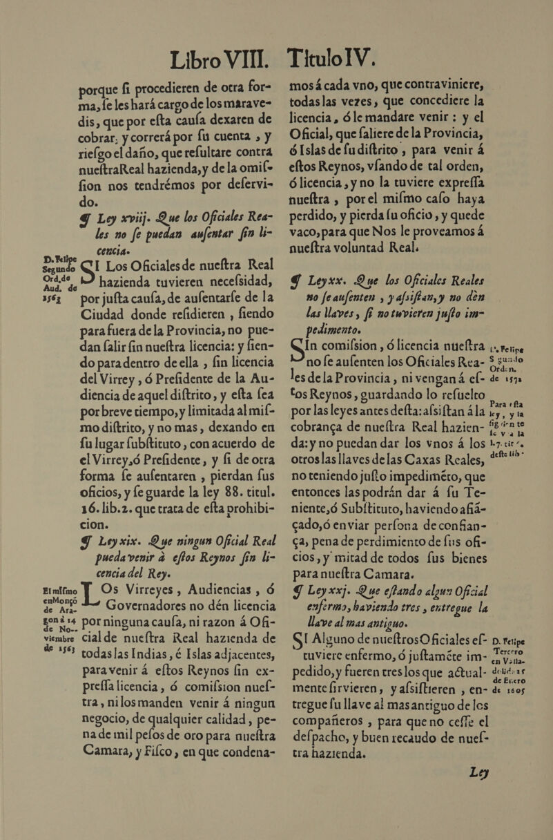 Libro VIT. porque fi procedieren de otra for- ma,fe les hará cargo de los marave- dis, que por efta cauía dexaren de cobrar, y correrá por fu cuenta , y rieígo el daño, que refultare contra nueítraReal hazienda, y de la omil- fion nos tendrémos por deflervi- do. Y Ley xviij. Que los Oficiales Rea- les no fe puedan aufentar fin li- a CenCia. ad S Los Oficiales de nueftra Real Ord.te 42 hazienda tuvieren necefsidad, 3583 — por jufta cauía, de aufentarle de la Ciudad donde refidieren , fiendo para fuera de la Provincia, no pue- dan lalir fin nueftra licencia: y fien- do paradentro deella , lin licencia del Virrey , ó Prefidente de la Au- diencia de aquel diftrito, y elta lea por breve tiempo, y limitada al mif- mo diftrito, y no mas, dexando en Lu lugar fubltituto , con acuerdo de el Virrey,ó Prefidente, y li de otra forma [e aufentaren , pierdan Íus oficios, y le guarde la ley 88. titul. 16. lib.2. que trata de efta prohibi- cion. Y Leyxix. Due ningun Oficial Real pueda venir a effos Reyunos fin li- cencia del Rey. Elmifino 19s Virreyes , Audiencias , ó a Governadores no dén licencia gon :4 por ninguna caula, ni razon 404- viembre Cial de nucltra Real hazienda de de 256 codaslas Indias, é Islas adjacentes, paravenir á eftos Reynos lin ex- prefla licencia, ó comifsion nuel- tra, nilosmanden venir á ningun negocio, de qualquier calidad , pe- na de mil pelos de oro para nueftra Camara, y Fiíco , en que condena- TituloIV. mosá cada vno, que contraviniere, todaslas vezes, que concediere la licencia , ó le mandare venir : y el Oficial, que faliere de la Provincia, ¿Islas de fudiftrito , para venir 4 eltos Reynos, víando de tal orden, Ó licencia , y no la tuviere exprefla nueítra , porel miímo caío haya perdido, y pierda lu oficio , y quede vaco, para que Nos le proveamos á nueítra voluntad Real. Y Leyxx. Que los Oftciales Reales m0 feaufenten , y alsiflan, y no den las Ulaves, f¿ notuwvieren jujfto im- pedimento. In comision , ó licencia nueltra no le aulenten los Oficiales Rea- les dela Provincia , nivenganá el- tos Reynos, guardando lo refuelto por las leyes antes delta: afsiftan ála cobranca de nueítra Real hazien- da: y no puedan dar los vnos á los otroslasllaves delas Caxas Reales, no teniendo julto impediméro, que entonces las podrán dar 4 fu Te- niente,ó Subítituto, haviendo añia- cado,ó enviar perlona deconfan- ca, pena de perdimiento de Íus ofi- cios, y mitad de todos fus bienes para nueítra Camara. Y Leyxxj. Que effando algun Oficial llave al mas antiguo. SI Alguno de nueftrosO ficiales el- tuviere enfermo, d juftamáte im- pedido, y fueren treslos que aétual- mente Íirvieren, y afsiftieren , en- tregue fu llave al mas antiguo de los compañeros , para queno cefíe el defpacho, y buen recaudo de nuel- tra hazienda. Le) Co Felipe sudo Ord:n. de 1572 De) Para efa le y , y la 11g rin te le va la 1.7. tit “e defte lib - D. Telipe Tercero en V alla&gt; dolid: 285 de Encro de 1605