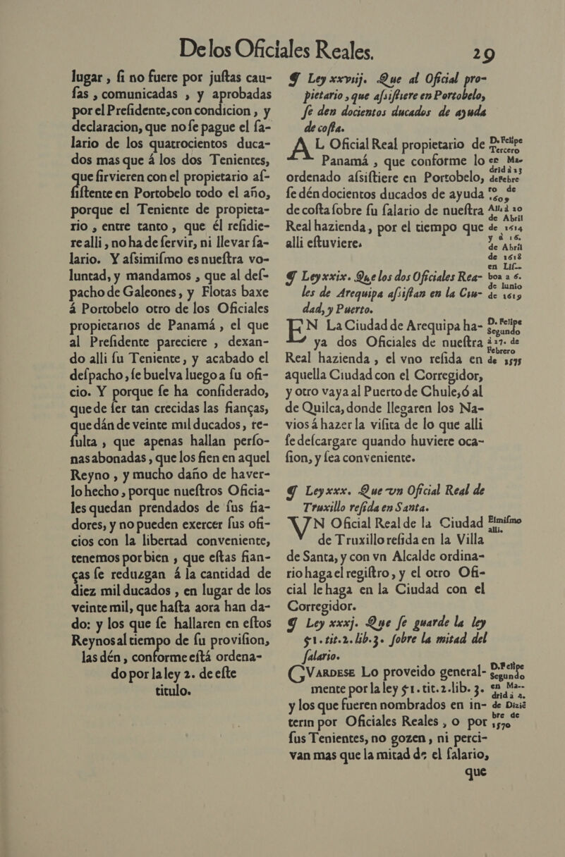 lugar , Í1 no fuere por juítas cau- las , comunicadas , y aprobadas por el Prelidente,con condicion , y declaracion, que nofe pague el fa- lario de los quatrocientos duca- dos mas que á los dos Tenientes, ue firvieren con el propietario af- 1Ítente en Portobelo todo el año, porque el Teniente de propieta- rio , entre tanto , que él refidie- re alli, no ha de fervir, ni llevar Ía- lario. Y afsimiflmo es nueftra vo- luntad, y mandamos , que al del- pacho de Galeones, y Flotas baxe á Portobelo otro de los Oficiales propietarios de Panamá, el que al Prefidente pareciere , dexan- do alli lu Teniente, y acabado el defpacho, le buelva luegoa fu ofi- cio. Y porque fe ha confiderado, quede fer tan crecidas las fiancas, de dán de veinte mil ducados, te- ulta , que apenas hallan perfo- nasabonadas , que los fien en aquel Reyno , y mucho daño de haver- lo hecho , porque nueítros Oficia- les quedan prendados de fus fia- dores, y no pueden exercer fus of1- cios con la libertad conveniente, tenemos por bien , que eftas fian- cas le reduzgan á la cantidad de diez mil ducados , en lugar de los veinte mil, que hafta aora han da- do: y los que fe hallaren en eltos Reynosal a de lu provilion, las dén , conforme eítá ordena- do por la ley 2. de efte titulo. 29 Y Ley xxvsij. Que al Oficial pro- Pietario , que afsiflsere en Portobelo, fe den docientos ducados de ayuda decoffa. A? Oficial Real propietario de Peicips Panamá , que conforme lo role ordenado alsiftiere en Portobelo, derebre le dén docientos ducados de ayuda “2, x » de cofta lobre fu falario de nueftra 44 0 . A 2 Real hazienda, por el tiempo que de 1514 Re e a 16 alli etuviere. AGA de 1612 Ñ a en Lil. Y Leyxxix. Que los dos Oficiales Rea- bora s. de lunio les de Arequipa afsiftan en la Csm- de 1515 dad, y Puerto. | N La Ciudad de Arequipa ha- ne sy ya dos Oficiales de nueltra ¿22. de Real hazienda , el vno refida en de 5595 aquella Ciudad con el Corregidor, y otro vaya al Puerto de Chule,ó al de Quilca, donde llegaren los Na- viosá hazer la vilita de lo que alli le delcargare quando huviere oca- fion, y lea conveniente. Y Leyxxx. Que un Oficial Real de Truxillo refeda en Santa. N Oficial Real de la Ciudad Fimilmo de Truxillo relida en la Villa de Santa, y con vn Alcalde ordina- rio haga el regiítro, y el otro Of1- cial le haga en la Ciudad con el Corregidor. 9 Ley xxxj. Que fe guarde la ley $1.tit.2.lib.3. fobre la mitad del falario. VarDese Lo proveido general- Euundo mente por la ley s1.tit.2.lib. 3. 52 Ma y los que fueren nombrados en in- de Diaié terin por Oficiales Reales , o por me Lus Tenientes, no gozen, ni petci- van mas que la mitad ds el falario, que