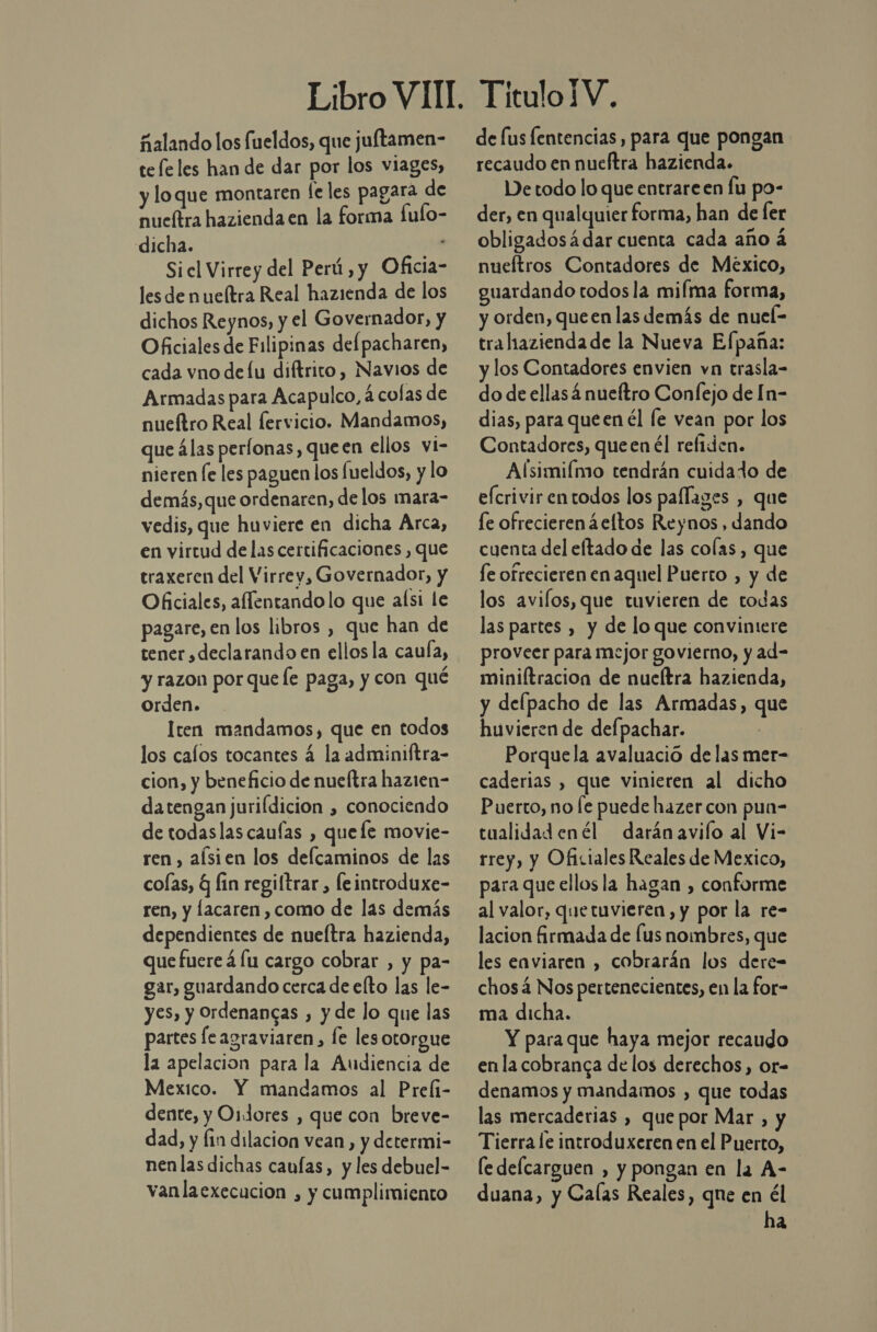 ñalando los fueldos, que juftamen- tefeles han de dar por los viages, y loque montaren fe les pagara de nueltra hazienda en la forma fulo- dicha. - Sicl Virrey del Perú, y Oficia- les de nueítra Real hazienda de los dichos Reynos, y el Governador, y Oficiales de Filipinas del pacharen, cada vno delu diftrito, Navios de Armadas para Acapulco, á colas de nueítro Real fervicio. Mandamos, que álas perfonas, queen ellos vi- nieren le les paguen los fueldos, y lo demás, que ordenaren, delos mara- vedis, que huviere en dicha Arca, en virtud de las certificaciones , que traxeren del Virrey, Governador, y Oficiales, allentando lo que aísi le pagare, en los libros , que han de tener declarando en ellos la caula, y razon por que le paga, y con qué orden. Iten mandamos, que en todos los cafos tocantes á la adminiftra- cion, y beneficio de nueltra hazien- datengan juriídicion , conociendo de todaslas caufas , quefe movie- ren , alsien los deflcaminos de las colas, q lin regiltrar , leintroduxe- ren, y lacaren , como de las demás dependientes de nueítra hazienda, que fuere á lu cargo cobrar , y pa- gar, guardando cerca de elto las le- yes, y Oordenangas , y de lo que las partes le agraviaren, le les otorgue la apelacion para la Audiencia de Mexico. Y mandamos al Prefi- dente, y Oidores , que con breve- dad, y fin dilacion vean, y determi- nen las dichas caufas, y les debuel- vanlaexecucion , y cumplimiento de fus fentencias, para que pongan recaudo en nueftra hazienda. De todo lo que entrareen fu po- der, en qualquier forma, han de fer obligadosá dar cuenta cada año á nueítros Contadores de Mexico, guardando todos la mifma forma, y orden, queen las demás de nuel- tralhiazienda de la Nueva Efpaña: y los Contadores envien vn trasla- do de ellas 4 nueítro Confejo de In- dias, para que en él le vean por los Contadores, queen él refiden. Alsimiímo tendrán cuidado de efcrivirentodos los paflages , que le ofrecieren ¿eftos Reynos, dando cuenta del eftado de las colas, que fe ofrecieren en aquel Puerto , y de los avilos, que tuvieren de todas las partes , y de lo que convintere proveer para mejor govierno, y ad= miniftracion de nueítra hazienda, y delpacho de las Armadas, que huvieren de delpachar. | Porquela avaluació de las mer- caderias , que vinieren al dicho Puerto, no [e puede hazer con pun- cualidadenél darán avifo al Vi- rrey, y Oficiales Reales de Mexico, para que ellos la hagan , conforme al valor, quetuvieren, y por la re- lacion firmada de fus nombres, que les eaviaren , cobrarán los dere- chosá Nos pertenecientes, en la for- ma dicha. Y para que haya mejor recaudo enla cobranga de los derechos, or- denamos y mandamos , que todas las mercaderias , que por Mar , y Tierra le introduxeren en el Puerto, [e delcarguen , y pongan en la A- duana, y Calas Reales, qne en él ha