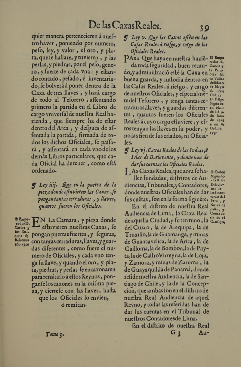 quier manera pertenecieren á nuel- tro haver , poniendo por numero, pelo, ley, y valor , el oro, y pla- ta, que le hallare, y tuvieren , y las perlas, y piedras, porel pelo, gene- ro, y fuerte de cada vna: y eftan- docontado, pelado, é inventaria- do, le bolveráá poner dentro de la Caxa detres llaves , y hará cargo de todo al Telorero , aflentando primero la partida en el Libro de cargo vniveríal de nueítra Real ha- zienda , que fiempre ha de eftar dentro del Arca ) y defpues de aL fentada la partida, firmada de to- dos los dichos Oficiales, le paffla- rá , y aflentará en cada vno de los demás Libros particulares, que ca- da Oficial ha detener , como eltá ordenado. Y Ley ¡ij Que en la puerta de la pieza donde eltuvieren las Caxas ,fe pongan tantas cerraduras , y llaves, quantos fueren los Oficiales re EN La Camara, y pieza donde eltuvieren nueítras Caxas, le ques de Pongan puertasfuertes , y leguras, oo con tantas cerraduras, llaves, y guar- das diferentes , como fuere el nu- mero de Oficiales, y cada vno ten- ga lullave, y quando el oro, y pla- ta, piedras, y perlas le encaxonaren para remitirlo á eltos Reynos , pon- ganíe loscaxones en la milma pie- za, y cierrele con las llaves, hafta que los Oficiales lo envien, ó remitan- Tomo 3- 39 Y Ley v. Eue las Caras efiénen las Cajas Reales a rie/go,y cargo de los Oficiales Reales. PAra Que haya en nueftra hazié- 5 Empo da toda leguridad , buen reca- Cartos y do,y adminiftració etéla Caxa en tea o, buena guarda, y cultodia dentro en “2 Vat las Calas Reales, árieígo, y cargo de Mayo de nueítros Oficiales, y elpecialmé- ardid te del Telorero , y tenga tantas ce- ido rraduras, llaves, y guardas diferen- en ma. tes , quantos fueren los Oficiales PE Reales ¿cuyo cargo eltuviere , y el= se 5% tostengan las llavesen lu poder, y Ord.ds nolas fien de fus criados, ni Oficia= les. Y Ley vj.Caxas Reales de las Indras,é Islas de Barlovento, y donde han de dar [us cuentas los Oficiales Reales. ]_As CaxasReales, que aora fe ha- D.Cartoz llen fundadas, diftritos de Au- Xguéo diencias, Tribunales, y Contadores, Estacio: donde nueftros Oficiales han de dar tasSccres Z - tarjas del lus cuétas , lon en la forma (iguiéte. Pera , y En el diftrico de nueltra Real Nuiva *£ Audiencia de Lima, la Caxa Real Conta de de aquella Ciudad, y futermino, la Coatjo, del Cuzco, la de Arequipa, la de Truxillo,la de Guamanga, y minas de Guancavelica, la de Arica, la de Cailloma,la de Bombon,la de Pay- ta,la de CaltroVirreyna,la de Loja, y Zamora, y minas de Zaruma, la de Guayaquil,la de Panamá, donde relide nueftra Audiencia, la de San= tiago de Chile, y lade la Concep- cion, que ambas fon en el diltrito de nueítra Real Audiencia de aquel Reyno, y todas las referidas han de dar fus cuentas en el Tribunal de nueftros Contadoresde Lima. En el diltrico de nueítra Real G3 Au-