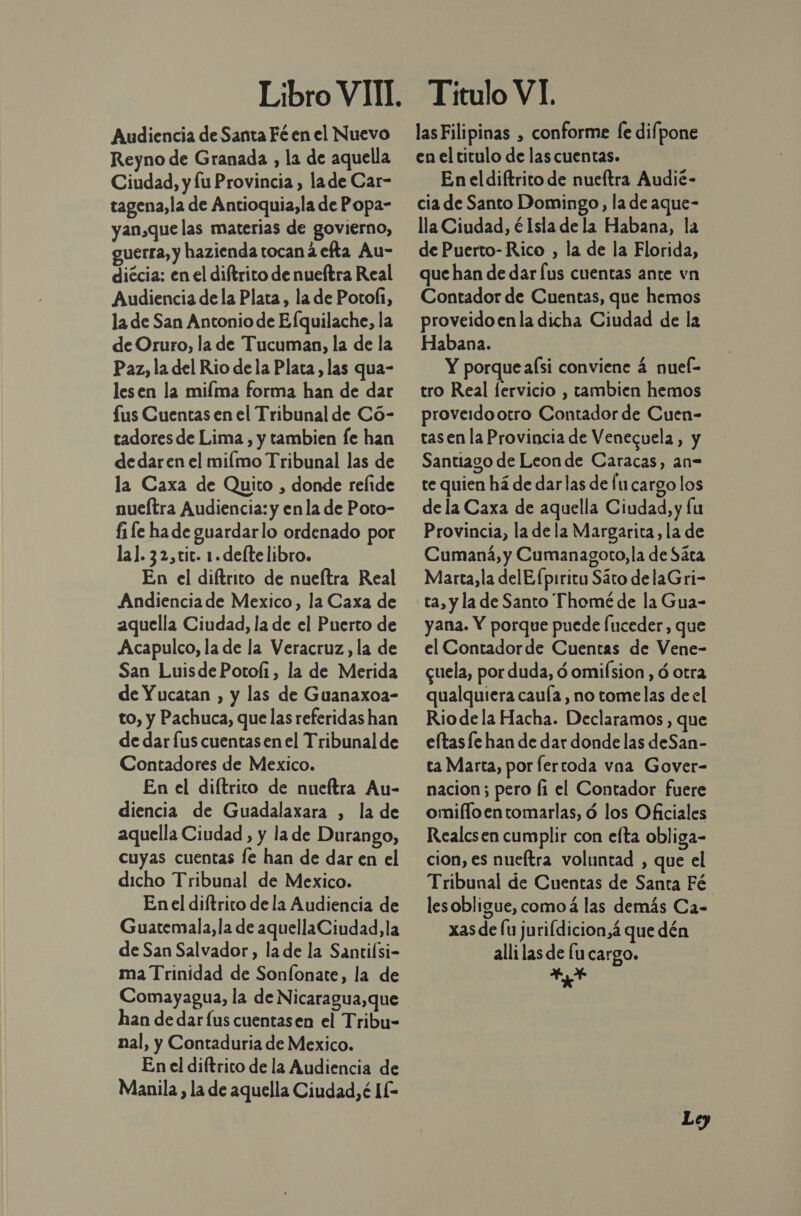 Audiencia de Santa Fé en el Nuevo Reyno de Granada , la de aquella Ciudad, y lu Provincia, lade Car- tagena, la de Antioquia, la de Popa- yan,que las materias de govierno, guerra, y hazienda tocan á efta Au- diécia: en el diftrito de nueftra Real Audiencia de la Plata, la de Potoí1, la de San Antonio de Efquilache, la de Oruro, la de Tucuman, la de la Paz, la del Rio de la Plata, las qua- lesen la miíma forma han de dar fus Cuentas en el Tribunal de Có- tadoresde Lima, y tambien fe han de dar en el milmo Tribunal las de la Caxa de Quito , donde relide nueítra Audiencia: y enla de Poto- fi fe hade guardarlo ordenado por la]. 32,tit. 1. defte libro. En el diítrito de nueítra Real Andienciade Mexico, la Caxa de aquella Ciudad, la de el Puerto de Acapulco, la de la Veracruz, la de San LuisdePotofi, la de Merida de Yucatan , y las de Guanaxoa- to, y Pachuca, que las referidas han de dar Íus cuentas en el Tribunal de Contadores de Mexico. En el diftrico de nueltra Au- diencia de Guadalaxara , la de aquella Ciudad , y la de Durango, cuyas cuentas fe han de dar en el dicho Tribunal de Mexico. En el diítrito de la Audiencia de Guatemala, la de aquellaCiudad,la de San Salvador, la de la Santifsi- ma Trinidad de Sonfonate, la de Comayagua, la de Nicaragua,que han de dar lus cuentasen el Tribu- nal, y Contaduria de Mexico. En el diftrito de la Audiencia de Manila, la de aquella Ciudad, é IE Titulo VI. las Filipinas , conforme fe difpone en el titulo de las cuentas. En el diftrito de nueítra Audié- cia de Santo Domingo, la de aque- lla Ciudad, é Isla de la Habana, la de Puerto-Rico , la de la Florida, que han de dar [us cuentas ante vn Contador de Cuentas, que hemos proveidoen la dicha Ciudad de la Habana. Y porque aísi conviene 4 nueí- tro Real [ervicio , tambien hemos proveidootro Contador de Cuen- tasen la Provincia de Venecuela, y Santiago de Leon de Caracas, an- te quien há de darlas de fu cargo los de la Caxa de aquella Ciudad, y lu Provincia, la dela Margarita, la de Cumaná, y Cumanagoto, la de Sáta Marta, la delEfpiritu Sáto delaGri- ta, y la de Santo Thomé de la Gua- yana. Y porque puede Íuceder, que el Contadorde Cuentas de Vene- cuela, por duda, d omifsion, ó otra qualquiera cauía, no tomelas de el Riodela Hacha. Declaramos , que eltasfe han de dar donde las deSan- ta Marta, por fertoda vna Gover- nacion; pero fi el Contador fuere omifloentomarlas, ó los Oficiales Realcsen cumplir con efta obliga- cion, es nueftra voluntad , que el Tribunal de Cuentas de Santa Fé lesobligue, comoá las demás Ca- xas de fu jurifdicion,á que dén alli las de lu cargo. AL