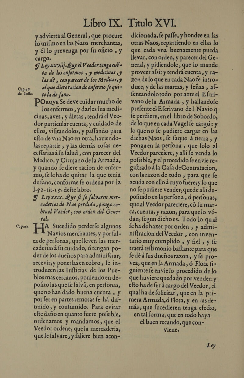 Cap. Pp ds info. Cap.a2 Libro IX. y advierta al General ,que procure lo mifmo en las Naos merchantas, y él lo prevenga por fu oficio , y cargo. Y Ley xxviij Que el V esdor tenga cué- ta de los enfermos , y medicinas , y las dé , comparecer de los Medicos, y al que diereracion de enfermo fe qui- te la de fano. OrQve Se deve cuidar mucho de los enfermos , y darles lus medi- cinas,aves , y dietas , tendrá el Vee- dor particular cuenta, y cuidado de ellos, vilitandolos, y paflando para efto de vna Nao en otra, haziendo- lasrepartir , y las demás colas ne- cellariasá fu Élud , con parecer del Medico, y Cirujano de la Armada, y quando [e diere racion de enfer- mo, le le hade quitar la que tenia de lano, conforme fe ordena por la 1.52.tit.15. defte libro. Y Leyxxix. Que fi fe falvaren mer- caderias de Nao perdida, ponga co- bro el Veedor ,con orden del Gene- ral. HA* Sucedido perderle algunos L. % Navios merchantes, y por fal- ta de perlonas, que lleven las mer- caderiasá lu cuidado, d tengan po- der delos dueños para admuniltrar, recevir, y ponerlasencobro, fe in- troducen las Iuíticias de los Pue- blos mas cercanos, poniendo en de- polito las que le lalvá, en perfonas, queno han dado buena cuenta , y por ler en partesremoras fe há dil- traído, y confumido. Para evitar efte daño en quanto fuere poísible, ordenamos y mandamos, que el Veedor ordene, que la mercaderia, quee lalvare , y faliere bien acon- dicionada, fe pafle, y hondee en las otras Naos, repartiendo en ellas lo que cada vna buenamente pueda llevar, con orden, y parecer del Ge- neral, y pidiendole, que lo mande proveer aísi: y tendrá cuenta, y ra= zon de lo que en cada Naofe intro= duce, y de las marcas, y feñas , al fentandolotodo poranteel Efcri- vano de la Armada , y hallandofe prelente el Efcrivano del Navio q fe perdiere, en el libro de Sobordo, de lo que en cada Vagel le cargó: y lo queno fe pudiere cargar en las dichas Naos, le faque á tierra , y ponga en la perfona , que folo al Veedor pareciere, y alli fe venda lo poísible, y el procedido le envie re- giftrado á la Cala deContratacion, conla razon de todo , para que fe acuda con ello 4 cuyo fuere; y lo que no [e pudiere vender,quede alli de- pofitado en la perfona , d perlonas, que al Veedor pareciere, có lu mar- ca,cuenta, y razon, para quelo vé- dan, fegun dicho es. Todo lo qual fe ha de hazer pororden , y admi- niftracion del Veedor , con inven- tario muy cumplido , y fiel , y fe traerá teftimonio baltante para que fedéáfus dueñosrazon, y le pro- vea, queen la Armada, ó Flota fi- guiente fe envielo procedido de lo que huviere quedado por vender: y elto ha de [er ¿cargo del Veedor, el qual ha de folicitar, queen la pri- mera Armada,ó Flota, y en lasde- más, que fucedieren tenga efecto, en tal forma, que en todo haya el buen recaudo,que con- vien.