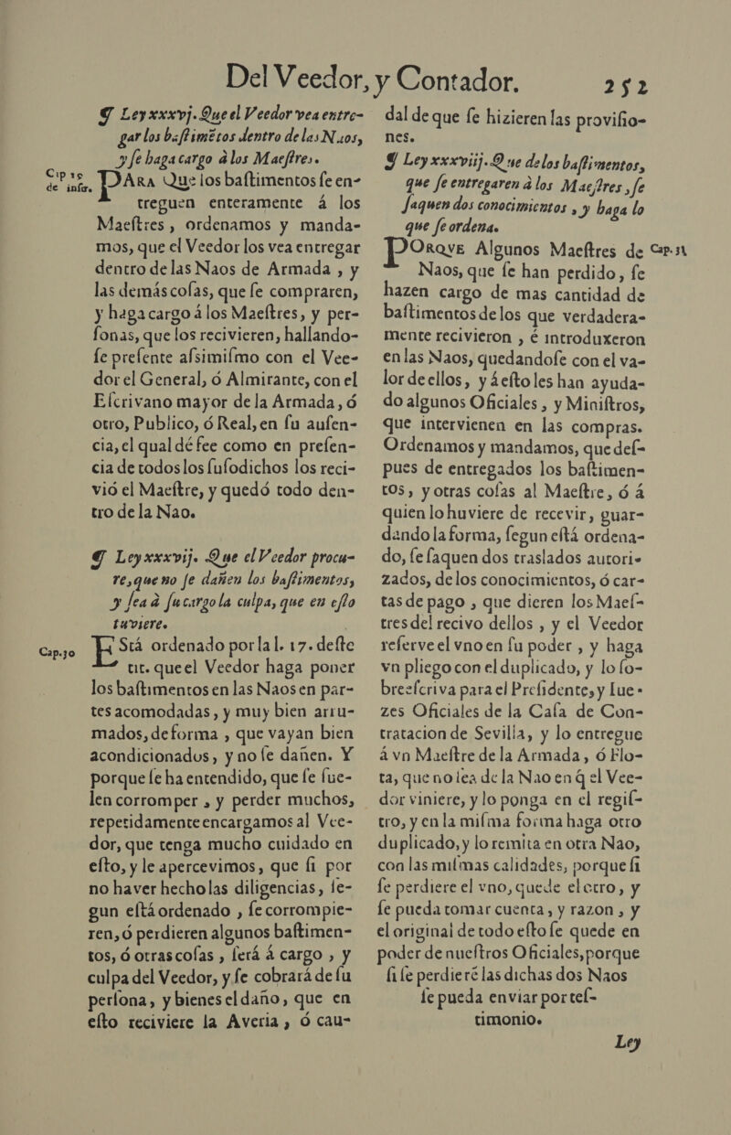 Cp 15 de infire Cap.3o Y Leyxxxvj. Que el V eedor vea entro- gar los bafPimétos dentro delas Nos, y fe bagacargo alos Maeftres. pa Ra Que los baftimentos fe en- treguen enteramente á los Maefítres , ordenamos y manda- dentro delas Naos de Armada , y las demás colas, que le compraren, y hagacargo á los Maeltres, y per- fonas, que los recivieren, hallando- fe prefente afsimiímo con el Vee- dor el General, d Almirante, con el Elcrivano mayor de la Armada, ó otro, Publico, ó Real, en fu aufen- cia, el qual dé fee como en prefen- cia de todoslos fulodichos los reci- vió el Maeftre, y quedó todo den- tro dela Nao. Y Leyxxxvij. Que el V cedor procu- re,queno fe dañen los baffimentos, y fead fucarzola culpa, que en eflo EADIErC. | Srá ordenado porlal. 17. defte tur. queel Veedor haga poner los baftimentos en las Naosen par- tes acomodadas, y muy bien arru- mados, deforma , que vayan bien acondicionados, y no le dañen. Y porque le ha entendido, que [e fue- len corromper , y perder muchos, repetidamente encargamos al Vee- dor, que tenga mucho cuidado en efto, y le apercevimos, que Í1 por no haver hecholas diligencias, le- gun eftáordenado , le corrompie- ren, ó perdieren algunos baftimen- tos, ó otrascolas , lerá á cargo , y culpa del Veedor, y fe cobrará de fu perlona, y bienesel daño, que en elto reciviere la Averia , ó cau- Lil dal de que (e hizieren las proviho- nes. Y Leyxxxviij.9 ue delos baftimentos, que fe entregaren á los Macjres , fe aquen dos conocimientos , y baga lo que feordena. Naos, que le han perdido, fe hazen cargo de mas cantidad de baftimentos de los que verdadera- mente recivieron , é introduxeron en las Naos, quedandofe con el va- lordeellos, y ¿eftoles han ayuda- do algunos Oficiales , y Miniltros, que intervienen en las compras. Ordenamos y mandamos, que del- pues de entregados los baftimen- tOS, y otras colas al Maeítre, ó á quien lo huviere de recevir, guar- dando la forma, fegun etá ordena- do, [e faquen dos traslados autori» zados, delos conocimientos, ó car- tasde pago , que dieren los MaeÍ- tresdel recivo dellos , y el Veedor relerve el vno en fu poder, y haga va pliego con el duplicado, y lo lo- brezícriva para el Prefidente, y Lue » zes Oficiales de la Cala de Con- tratacion de Sevilla, y lo entregue a vn Maeftre de la Armada, óÓ Elo- ta, que nolea de la Nao en q el Vee- dor viniere, y lo ponga en el regil- tro, y en la milma forma haga otro duplicado, y lo remita en otra Nao, con las milmas calidades, porque Í1 le perdiere el vno, quede elctro, y le pueda tomar cuenta, y razon, y el original de todo eftole quede en poder de nueftros Oficiales, porque [1 le perdieré las dichas dos Naos le pueda enviar portel- timonio»