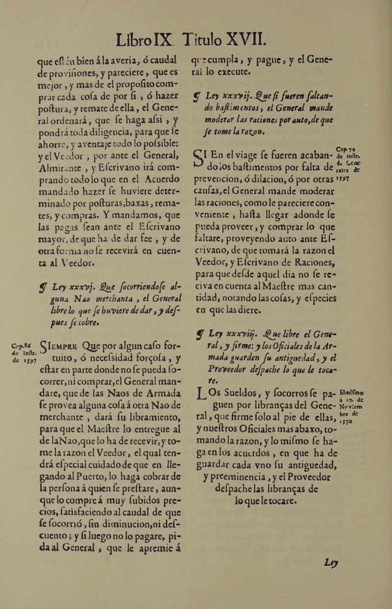 que ef ón bien 4la averia, ó caudal de provilones, y pareciere , que es mejor , y mas de el propolitocom- prarcada cola de por Í1 , ó hazer poltura, y remate de ella, el Gene- ral ordenará, que fe haga aísi , y pondrá toda diligencia, para que le ahorre, y aventaje todo lo poísible: y el Vezdor , por ante el General, Almirénte , y Elcrivano irá com- prando todolo que en el Acuerdo mandado hazer le huviere deter- minado por polturas,baxas , rema- tes, y compras. Y mandamos, que las pagas fean ante el Elcrivano mayor, de que ha de dar fee , y de otra forma no le recevirá en cuen- ta al Veedor. Y Ley xxxvj. Que focorriendo(e al- guna Nao merchanta , el General libre lo que fe hwviere de dar, y def” pues fe cobre» qu=cumpla, y pague, y el Gene- rai lo execute. € Ley xxxvij. Que fi fueren faltan- do bafi:mentos, el General maude moderar las raciones por auto, de que fe tome larazon. . S En el viage [e fueren acaban- do¡0s baltimentos por falta de prevencion, ó dilacion, ó por otras caul&lt;s,el General mande moderar las raciones, como le parecierecon- veniente , hafta llegar adonde le pueda proveer, y comprar lo que faltare, proveyendo auto ante El- crivano, de quetomará la razon el Veedor, y Elcrivano de Raciones, para que delde aquel dia no le re- civa en cuenta al Maeltre mas can- tidad, notando las colas, y elpecies en que las diere. Y Ley xxxvigj. Y we libre el Gene- Cop.ts Siempre Que por algun calo for- ral , y fórme: y losOficiales de la Ar- de inítr. ; % y ; de 1597 tuito, Ó necelsidad forcoÍa , y mada guarden fu antiguedad , y el eftar en parte donde no fe pueda fo- correr, ni comprar,el General man- dare, que de las Naos de Armada le provea alguna cola 4 otra Nao de merchante , dará fu libramiento, para que el Macítre lo entregue al de laNa0,que lo ha de recevir, y to- me la razon el Veedor, el qual ten- drá efpecial cuidado de que en lle- gando al Puerto, lo haga cobrar de la perlona á quien fe preftare, aun- que locompreá muy Íubidos pre- cios, latisfaciendo al caudal de que le locorrió , fin diminucion,ni del- cuento; y fi luego no lo pagare, pi- daal General , que le apremie á Proveedor defpache lo que le toca- Ye. ]_Os Sueldos, y focorrosfe pa- guen por librancas del Gene- ral, que firme lolo al pie de ellas, y nueftros Oficiales masabaxo, to- mando la razon, y lo miímo fe ha- gaenlos acuerdos , en que ha de guardar cada vno fu antiguedad, y preeminencia , y el Proveedor defpachelas librangas de lo que le tocare. Ley Cap-79 . de inítr. d. Gene rales de 1997 Elmifmo a 17 de Neovíem bre de 1570