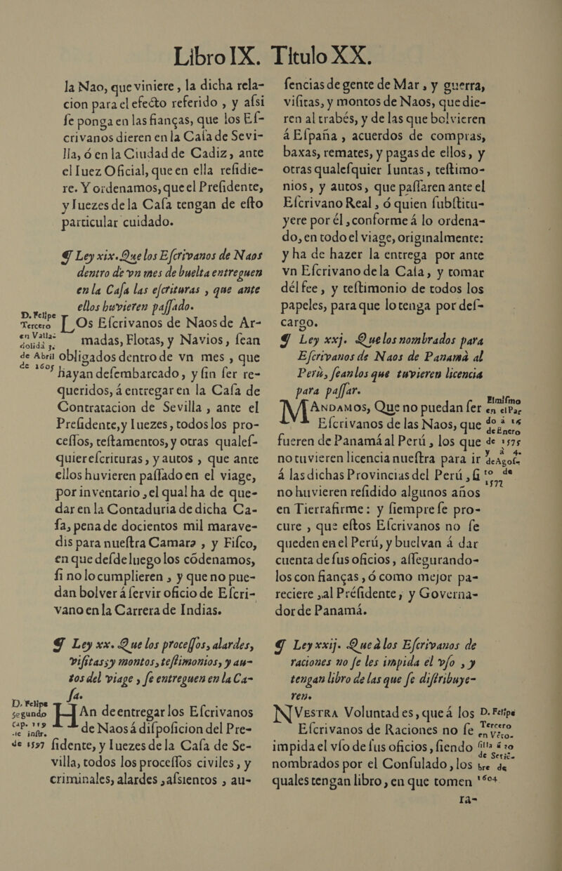 la Nao, que viniete, la dicha rela- cion para el efeéto referido , y aísi fe ponga en las fiangas, que los El- crivanos dieren en la Cala de Sevi- lla, ó en la Ciudad de Cadiz, ante el luez Oficial, que en ella reftdie- re. Y ordenamos, que el Prefidente, Tuezes dela Cala tengan de elto particular cuidado. Y Ley xix.Que los Efcrivanos de Naos dentro de va mes de buelta entreguen enla Caja las efcrituras , que ante ellos buvieren pajfado. [_Os Efcrivanos de Naosde Ar- a madas, Flotas, y Navios, fean de Abril Obligados dentro de vn mes , que “10 bavandefembarcado, y lin fer re- ayan defembarcado, y lin [er re queridos, á entregar en la Cala de Contratacion de Sevilla , ante el Prelidente, y luezes, todoslos pro- celfos, teftamentos, y otras qualef- quiereícricuras, y autos , que ante ellos huvieren palfado en el viage, por inventario ,el qual ha de que- dar en la Contaduria de dicha Ca- fa, pena de docientos mil marave- dis para nueltra Camaro , y Filco, en que delde luego los codenamos, Í1 no locumplieren , y queno pue- dan bolver á lervir oficio de Elcri- vano enla Carrera de Indias. D. Felipe Tercero Y Ley xx. Que los procefJos, alardes, Vifitaszy montos, teflimontos, y a- s0s del viage , fe entreguen en laCa- fa. clado H deentregar los Efcrivanos El de Naosá difpolicion del Pre- de 1597 Íidente, y luezes dela Cala de Se- villa, todos los proceflos civiles, y criminales, alardes ,afsientos , au- fencias de gente de Mar, y guerra, viliras, y montos de Naos, que die- ren al trabés, y de las que bol vicren a Efpaña , acuerdos de compras, baxas, remates, y pagas de ellos, y otras qualefquier Iuntas, teftimo- nios, y autos, que palfaren ante el E[crivano Real , ó quien fubltitu- yere por él ,conforme á lo ordena- do, en todoel viage, originalmente: y ha de hazer la entrega por ante vn Efcrivano dela Cala, y tomar dél fee, y teftimonio de todos los papeles, para que lotenga por del- cargo. Y Ley xxj. Quelos nombrados para Ejfcrivanos de Naos de Panama al Peru, feanlos que emvieren licencia para pajar. Elmifmo NES Que no puedan ler en ciPa Efcrivanos de las Naos, que 40,4 28 fueren de Panamá al Perú, los que de 1575 no tuvieren licencia nueítra para ir Geagof á las dichas Provincias del Perú ,G E no huvieren relidido algunos años en Tierrafirme: y fiemprefe pro- cure , que eftos Elcrivanos no fe queden enel Perú, y buelvan á dar cuenta de fus oficios, allegurando- los con fiangas ,ó como mejor pa- reciere yal Prélidente, y Governa- dorde Panamá. | Y Leyxxij. Quedlos Eferivanos de raciones no fe les impida el v/o , y tengan libro de las que fe diftribuye- 107 VesTRA Voluntad es, queá los D.Fetipe Efcrivanos de Raciones no fe ON impida el vío de lus oficios, fiendo mo nombrados por el Confulado, los bre de quales tengan libro , en que tomen '%+ Ia- LA ha o