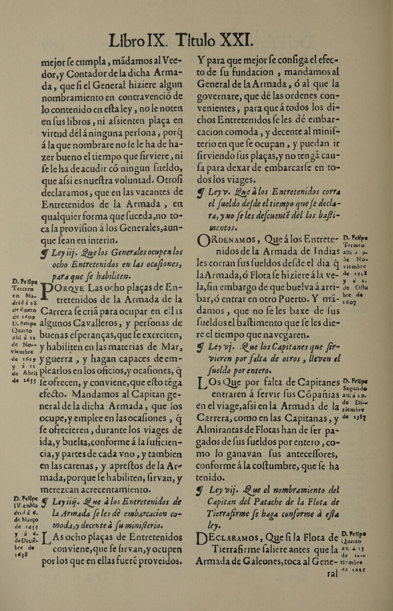 mejor [e cumpla , mádamos al Vee- dor,y Contador dela dicha Árma- da , que fi el General hiziere algun nombramiento en contravenció de lo contenido en eftaley , no le noten en fus libros , ni afsienten plaga en virtud dél4ninguna perlona, porg 4 la que nombrare no le le ha de ha- zer bueno el tiempo que Íirviere , ni fele ha deacudir có ningun fueldo, que aísi esnueftra voluntad. Otroflt declaramos, que en las vacantes de Entretenidos de la Armada , en qualquier forma que fuceda,no to- ca la provifion á los Generales,aun- que Íean en interin. Y Ley iij. Quelos Generales ocupen los ocho Entretenidos en las ocafiones, paraque fe habslitez. D. Felipa Med Orave Lasocho placas de En- Ma. e dadas £ tretenidos de la Armada de la de Enero Carrera le cria para ocupar en ell1s de 1609 D, tope algunos Cavalleros, y perlonas de ani 4 1 Duenas cfperangas, que le exerciten, ¿e No- y habiliten en las materias de Mar, 1embre » de 1619 y guerra , y hagan capaces deem- 2. Abri plearlosen los oficios,y ocafiones, q de 1633 leofrecen, y conviene, que eíto téga efeóto. Mandamos al Capitan ge- neral de la dicha Armada, que los ocupe, y emplee en lasocaliones , q fe ofrecieren , durante los viages de ida, y buelta,conforme á la luficien- cia, y partesde cada vno, y tambien en lascarenas, y apreftos dela Ar- mada, porque fe habilitea, Íirvan, y merezcan acrecentamiento. DS Y Leyiig. Que ¿los Entretenidos de dridá 6. la Armada fe les de embarcacion co- de Margo a LS ; de 1633 MWodasydecentea fuminsflerios y a 6. Yedime ] Asocho plagas de Entretenidos pS de conviene,que fe Íirvan,y ocupen por los que en ellas fueré proveidos. Y para que mejor le configa el efec- to de lu fundacion , mandamosal General de la Armada, ó al que la governare, que dé las ordenes con- venientes, para queátodos los di- chos Entretenidos le les dé embar- cacion comoda, y decente al minil= terio en que le ocupan , y puedan ie firviendo lus plagas, y no tengá cau- la para dexar de embarcaríe en to- dos los viages. Leyv. Que alos Entretenidas corra el fueldo de/de el tiempo que fe decla- ra, y uo feles defcuente del los bafti- mentos. RDENAMOS , Queálos Entrece- PD Pepa nidos de la Armada de Fndias ani a y. les corran (us fueldos delde el dia 4 vemo la Armada,ó Flota le hiziereála ve- *e nel la, Gn embargo de que buelvadarri- de Oña bre de damos , que no fe les baxe de lus fueldosel baftimento que fe les die- re cl tiempo que navegaren. 9 Leyvj. Que los Capitanes que fir- vieren por falea de otros , lleven el Jueldo por entero. | [_OsQue por falta de Capitanes 0 ripe entraren á lervir [us Cópañias aná 29. en el viage,alsi enla Armada de la mbr Carrera, como en las Capitanas, y % 5% Almirantas de Flotas han de ler pa- gados de lus fueldos por entero ,co- mo lo ganavan fus antecellores, conforme á la colftumbre, que fe ha tenido. Y Leyvij. Que el nombramiento del Capitan del Patache de la Elota de Tierraferme fe haga conforme a efla ley. | DEctaramos, Que fi la Flora de Rbd Tierrafirme laliere antes que la mua 13 $t-a Armada de Galeones,toca al Gene- ti:mbre 42 1625 ral