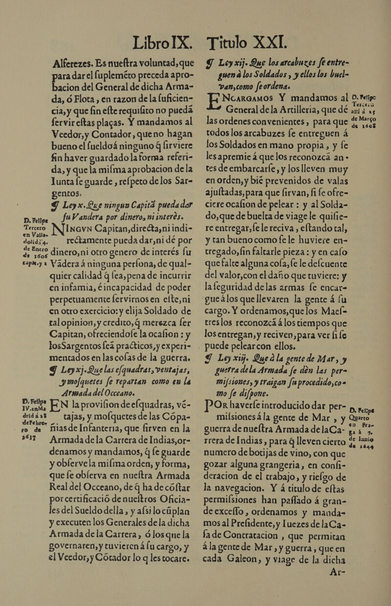 LibroIX. Alferezes. Es nueftra voluntad, que para dar el Íupleméto preceda apro- bacion del General de dicha Arma- da, ó Flota , en razon de la fuficien- cia, y que fin efte requiíito no puedá fervireltas plagas. Y mandamos al Veedor,y Contador, queno hagan bueno el fueldoá ninguno q lirviere fin haver guardado la forma referi- da, y que la mifma aprobacion de la 1unta le guarde , relpeto de los Sar- gentos: 9 Leyx.Lue ninguo Capitá pueda dar fuV andera por dinero, ai interés. D. Felipe : : Mod Tercero IncvN Capitan,directa,niindi- en Valla» d al , dolida. reétamente pueda dar,ni dé por 9; nero dinero, ni otro genero de interés fu cap.y » Vaderaá ninguna perfona, de qual- quier calidad q lea,pena de incurrir en infamia, €incapacidad de poder perpetuamente lervirnos en elte,ni en otro exercicio: y elija Soldado de tal opinion, y credito, q merezca ler Capitan, ofreciendole la ocalion : y losSargentosÍcá practicos, y expert- mentados en las colas de la guerra. Y Leyxj Que las efquadras, ventajas, Jmofquetes fe repartan como en la Armada del Occeano. ets EN la provilion dee[quadras, vé- Col Ed tajas, y mofquetes de las Cópa- - so de fiasde Infanteria, que firven en la 337 Armadadela Carrera de Indias, or- denamos y mandamos, q le guarde y obÍerve la miíma orden, y forma, que [e oblerva en nueftra Armada Real del Occeano, de q ha de cóltar porcertificació de nueítros Oficia- les del Sueldo della, y afsilocúplan y executen los Generales de la dicha - Armada de la Carrera, ó losque la governaren, y tuvierená Íu cargo, y el Veedor, y Cótador lo q lestocare. Titulo XXI Y Ley xij. Que los arcabuzes fe entre- guena los Soldados , y ellos los buel- van,como feordena. Ncarcamos Y mandamos al mie General de la Artillería, que dé ani á 25 las ordenes convenientes, para que ¿Maso todos los arcabuzes [e entreguen á los Soldados en mano propia, y fe les apremie á que los reconozca an - tes de embarcarfe, y los lleven muy en orden, y bié prevenidos de valas ajultadas, para que Íirvan, fi fe ofre= ciere ocafion de pelear : y al Solda- do,que de buelta de viage le quifie- re entregar, fe le reciva , eftando tal, y tan bueno como fe le huviere en- tregado,/in faltarle pieza : y en caío que falte alguna cofa, le le delcuente del valor,con el daño que tuviere: y la leguridad delas armas fe encar- gueálos quellevaren la gente á fu cargo. Y ordenamos,que los Maeí= treslos reconozca á los tiempos que los entregan, y reciven,para ver ([1Íe Y Ley xij. Qued la gente de Mar, y guerra dela Armada fe dén las per- mi/s508e5, y traigan fu procedido,co= mo fe di/pone. Or haverleintroducido dar per- p, e milsionesá la gente de Mar , y Quarto en Pra« guerra de nueltra Armada delaCa- q. 4 &gt;, rrera de Indias, para q lleven cierto y, si numero de botijas de vino, con que gozar alguna grangeria, en coní1- deracion de el trabajo, y rielgo de la navegacion. Y á titulo de eftas permiísiones han pafíado á gran= deexcello , ordenamos y manda- mos al Prelidente, y luezes de laCa- fa de Contratacion , que permitan á la gentede Mar, y guerra, queen cada Galeon, y viage de la dicha Ar-