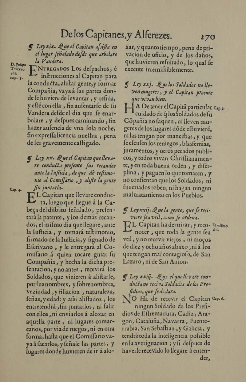 D. Felipe Tercero ali. cap. 3- Cap. 4. Y Leyxix. Que el Capitan afsifta en el lugar feñalado defde que arbolare la Vandera. [EN rrzcavos Los defpachos, é Inftrucciones al Capitan para la conducta, aliftar gente, y formar Compañia, vayaá las partes don- de [e huviere de levantar, y refida, y elftécon ella , fin aulentaríe de lu Vandera defde el dia que fe enar- bolare , y defpuescaminando , fin hazer aulencia de vna fola noche, fin exprefla licencia nueftra , pena de ler gravemente caltigado. Y Ley xx. Que el Capitan que lleva- ve conduéla prefente fus recaudos ante la Iuflicia , deque de teftimo- xio al Comiffario , y alifte la gente fín juntarla. L Capitan que llevare conduc- ta, luego que llegue á la Ca- beca del diftrito feñalado, prelen- tará la patente, y los demás recau- dos, el milmo dia que llegare , ante la lufticia , y tomará teftimonio, firmado de la Iufticia, y ignado de Efcrivano , y le entregará al Co- miflario 4 quien tocare guiar lu Compañia, y hecha la dicha pre- fentacion, y noantes , recevirá los Soldados, que vinieren á aliftarle, porfusnombres, y fobrenombres, vezindad , y filiacion , naturaleza, leñas, y edad: y alsi aliftados , los entretendrá ¿fin juntarlos, ni falir con ellos, ni enviarlos 4 aloxar en aquella parte , ni lugares comar- canos, por via de ruegos, ni en Otra forma, hafta que el Comiflario va- ya á lacarlos, y feñale las partes, y lugares donde huvieren de ir 4 alo- xar, y quantotiempo, pena de pri- vacion de oficio, y de los daños, que huvieren relultado, lo qual le execute irremilsiblemente. 4 Ley xxj. Quelos Soldados no lle- ven mugeres , y el Capitan procure que vivan bien, E A Detener el Capitá particular cuidado de q losSoldados de lu Cópañia no faquen ni lleven mu- geres de los lugares dóde eftuvieré, nilas tengan por mancebas, y que fe efcufen los reniegos , blasfemias, juramentos, y otros pecados publi- cos, y todos vivan Chriltianamen- te, y en toda buena orden , y dilci- plina, y paguen lo quetomaren , no confientan que los Soldados, ni fus criados roben, ni hagan ningun mal tratamiento en los Pueblos. Y Leyxxi. Que la gente, que ferecs- viere fea vtil, como fe ordena. Er Capitan ha de mirar, y reco- nocer , que toda la gente fea veil, y no recevir viejos , ni mocos de diez yochoañosabaxo,niá los que tengan mal contagiofo, de San Lazaro, ni de San Anton. Y Ley xxig. Que el que llevare con- dubtano reciva Soldados de los Pre- fédios, que fedeclara. No Ha de recevir el Capitan ningun Soldado de los Preli- dios de Eltremadura, Cadiz, Ara- on, Cataluña, Navarra , Fuente- rrabia, San Sebaftian , y Galicia, y tendrátoda la inteligencia poísible enla averiguacion ; y li delpues de haverle recevido lo llegare ¿ enten- der, Cap.5+ Elmiímo alli. Cap. 64