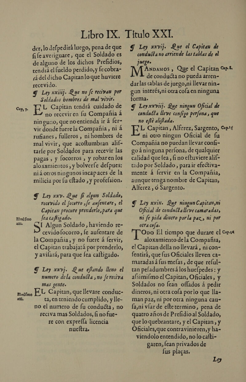 Fíimiímo 23llio Fímilmo an. der, lo defpedirá luego, pena de que file averiguare, que el Soldado es de alguno de los dichos Prelidios, tendrá el lueldo perdido, y fecobra- sá del dicho Capitan lo que huvicre recevido. Y Ley xxiiij. Que no fe recivan por Soldados hombres de mal vivir. no recevir en fu Compañia á ninguno, que noentienda ir á ler- vir donde fuere la Compañia, ni 4 rufianes , fulleros , ni hombres de mal vivir, que acoftumbran alif- tarle por Soldados para recevir las pagas , y [ocorros , y robaren los aloxamientos, y bolverfe delpues: niá otros ningunos incapaces de la milicia por Lu eftado , y profelsion» Y Le) xxv. Que fi algun Soldado, recevido el focerro ¿fe anfentare, el Capitan procure prenderlo, para que fea ca ffigado. SI Algun Soldado , haviendo re- cevidofocorro, le auflentare de la Compañia, y no fuere á [ervir, el Capitan trabajará por prenderlo, y avilará, para que lea caltigado. Y Ley xxvj. Que effando lleno el numero dela condubta no Jereciva Mas gente. FL Capitan, que llevare conduc- ta, en teniendo cumplido, y lle- no el numero de fu conducta, no reciva mas Soldados, li no fue- re con exprefla licencia nueítra. Y Ley xxvij. Que el Capitan de conduéta no arriende las tablas de el juego. de conduéta no pueda arren- darlas cablas de juego,ni llevar nin» gun interés,ni otra cola en ninguna forma. Y Leyxxvij. Que ningun Oficial de condubta lleve configo perfona , que no efie aliffada. ¡ otro ningun Oficial de fu Compañia no puedan llevar confi- go á ninguna períona, de qualquier calidad que lea, fi no eftuviere alif- tado por Soldado, para ir efetiva- mente 4 fervir en la Compañia, aunque tenga nombre de Capitan, Alferez, ó Sargento. g Loy xxix. Que maga Capitan, Oficial de conducta lleve camaradas, mi fe pida dinero porla paz, wi por otra cofa. aloxamiento dela Compañia, el Capisan della no llevará, nicon- fentirá, que lus Oficiales lleven ca- maradas á [us melas , de que relul- tan pefladumbresá los huefpedes : y aísimiímo el Capitan, Oficiales, y Soldados no fean oflados á pedir dineros, ni otra cola porlo que lla- man paz, ni por otra ninguna cau- fa,ni víar de eftetermino, pena de quatro años de Prelidio al Soldado, que lo quebrantare, y el Capitan, y Oficiales,que contravinieren,y ha= viendolo entendido, no lo cafti- garen, lean privados de Lus placas.