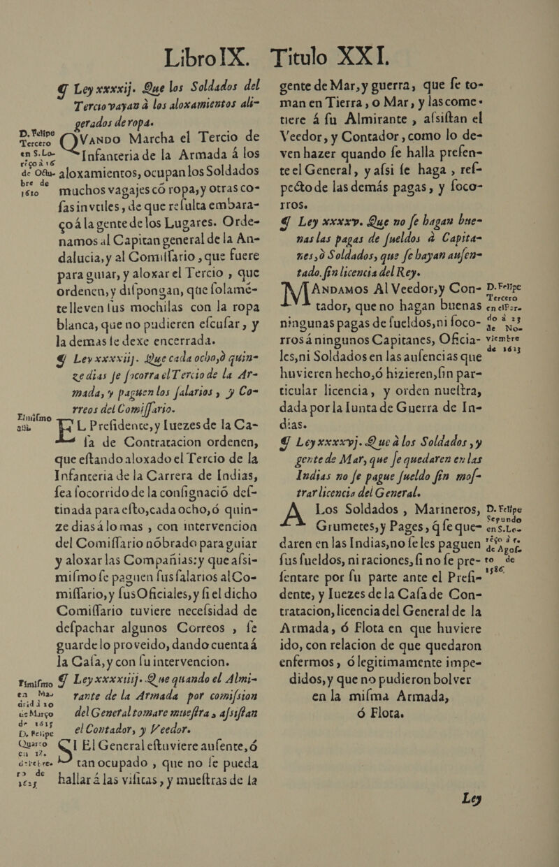 Y Ley xxxxij. Que los Soldados del Tercio vayas d los aloxamientos als- gerados deropa. . 4] . D.YetiP? IVanDo Marcha el Tercio de ens-Lo “SInfanteria de la Armada 4 los res a de Oftw- aloxamientos, ocupanlos Soldados réro — muchos vagajes có ropa, y Otras co- fasinveles, de que relulca embara- coa la gente delos Lugares. Orde- namos al Capitan general de la An- dalucia, y al Comullario , que fuere para guiar, y aloxar el Tercio , que ordenen, y dilpongan, que folame- te lleven lus mochilas con la ropa blanca, que no pudieren elcular, y la demas le dexe encerrada. Y Leyxxxxij- Que cada ocho,0 quin- ze dias je focorrael Tercio de la Ar- mada, y paguen los falarios , y Co- rreos del Comi/Jario. L Prefidente, y [uezes de la Ca- la de Contratacion ordenen, que eftando aloxado el Tercio de la Infanteria de la Carrera de Indias, lea locorrido de la confignació del- tinada para elto,cada ocho,ó quin- ze diasálomas , con intervencion del Comiflario nóbrado para guiar y aloxar las Compañias: y que aísi- miímo [e paguen [usfalarios alCo- miflario, y lusOficiales, y fi el dicho Comiflario tuviere neceísidad de defpachar algunos Correos , fe guardelo proveido, dando cuentaá la Cala, y con luintervencion. Fímifmo Y Leyxxxxtiij. Q ve quando el Alm;- Elnúlmo alli eN Ho rante de la Armada por comi/sion ¿sMurgo delGeneral tomare mucfira , afsiflan e] Aude el Contador, y V eedor. uo ¡QU El General eftuviere aufente, ó asretre- 2 ranocupado , que no le pueda r&gt; de se. hallarí las vilicas, y mueltras de la gente de Mar, y guerra, que le to- man en Tierra, 0 Mar, y lascome- tiere 4 fu Almirante, alsiftan el Veedor, y Contador , como lo de- ven hazer quando fe halla prefen- teel General, y afsi le haga , ref- peéto de las demás pagas, y Íoco- TOS. 9 Ley xxxxv. Que no fe bagan buse- nas las pagas de fueldos a Capita- xes,0 Soldados, que Je bayan anfen- tado. fin licencia del Rey. VTASuenas Al Veedor,y Con- tador, que no hagan buenas ningunas pagas de fueldos,n1 foco- rrosá ningunos Capitanes, Of:cia- lcs,ni Soldados en las aulencias que huvieren hecho,ó hizieren,Ín par- ticular licencia, y orden nueltra, dada por la unta de Guerra de In- dias. 9 Leyxxxxvj. Q ue d los Soldados , y gente de Mar, que fe quedaren en las Indias no fe pague Jueldo fín mof- trar licencia del General. - Los Soldados , Marineros, Grumetes, y Pages, q le que- daren en las Indias,no fe les paguen Sus fueldos, ni raciones, Íi no fe pre- fentare por lu parte ante el Prefi- dente, y luezes dela Calade Con- tratacion, licencia del General de la Armada, ó Flota en que huviere ido, con relacion de que quedaron enfermos, ólegitimamente impe- didos, y que no pudieron bolver en la miíma Armada, Ó Flota. Ley de Nose reco dle to 1536, de