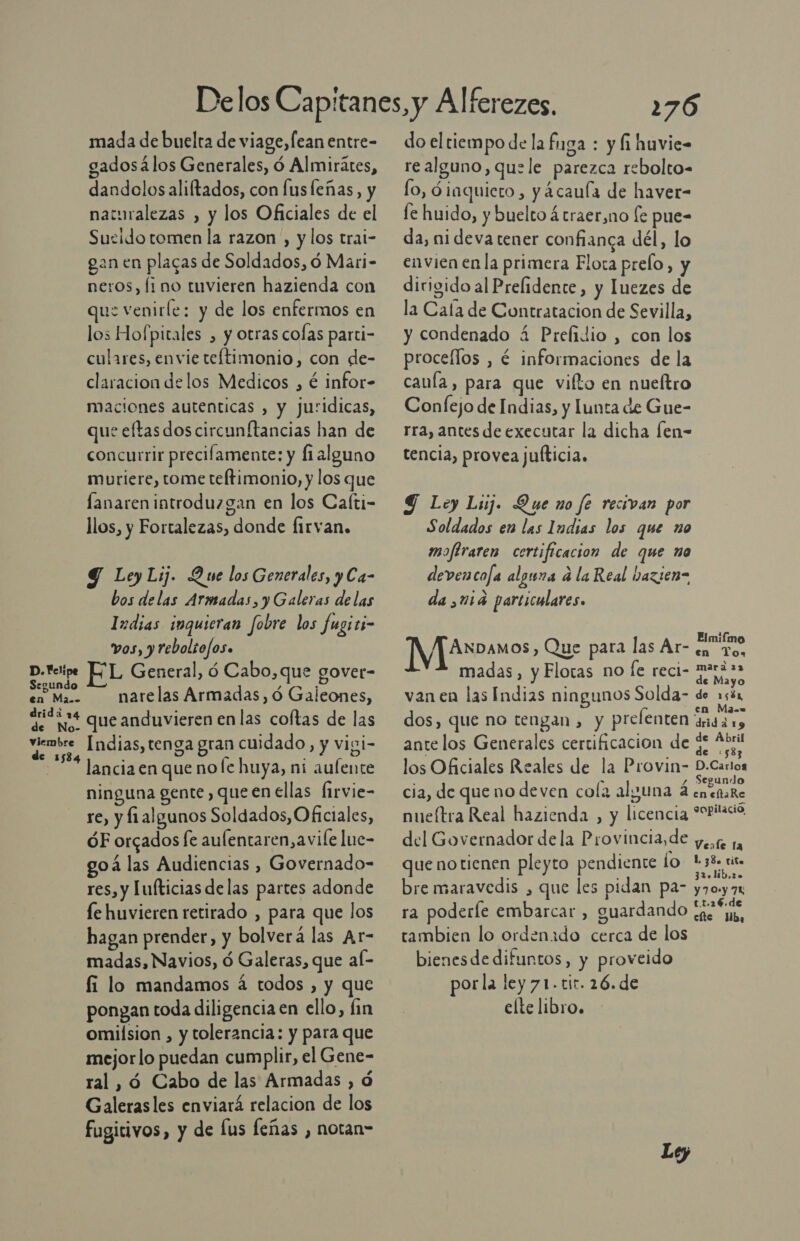 D. Felipe Segundo en Ma.- drida 24 de No- viembre de 1534 mada de buelta de viage, lean entre- gados álos Generales, ó Almirátes, dandclos aliftados, con fusleñas, y naturalezas , y los Oficiales de el Suzido tomen la razon, y los trai- gan en placas de Soldados, d Mari- neros, fi no tuvieren hazienda con que venirle: y de los enfermos en los Hofpitales , y otras colas parti- culares, envie teftimonio, con de- claracion delos Medicos , é infor- maciones autenticas , y juridicas, que eftasdoscircunftancias han de concurrir precilamente: y fi alguno muriere, tome teftimonio, y los que lanaren introduzgan en los Caíti- O llos, y Fortalezas, donde Íirvan. Y LeyLij. Que los Generales, y Ca- bos delas Armadas, y Galeras de las Indias inquieran fobre los fugiti- vos, y rebolto/os. EL General, ó Cabo,que gover- narelas Armadas, ó Galeones, que anduvieren en las coftas de las Indias, tenga gran cuidado, y vigi- lancia en que no [e huya, ni aulente ninguna gente , que en ellas Íirvie- re, y fialgunos Soldados, Oficiales, óF orcados fe aulentaren,avile lue- goá las Audiencias , Governado- res, y Tufticias delas partes adonde le huvieren retirado , para que los hagan prender, y bolverá las Ar- madas, Navios, ó Galeras, que aí- fi lo mandamos á todos , y que pongan toda diligencia en ello, fin omilsion , y tolerancia: y para que mejorlo puedan cumplir, el Gene- ral , ó Cabo de las Armadas , ó Galerasles enviará relacion de los fugitivos, y de fus feñas , notan” 276 do el tiempo de la fuga : y fi huvie= re alguno, quele parezca rebolto- lo, dinquiero , y 4caula de haver- fe huido, y buelto á traer,no (e pue- da, nideva tener confianca dél, lo envien enla primera Flota prelo, y dirigido al Prelidente , y luezes de la Cala de Contratacion de Sevilla, y condenado á Prelidio , con los procellos , é informaciones de la cauía, para que vifto en nueítro Confejo de Indias, y lunta de Gue- rra, antes de executar la dicha fen- tencia, provea juíticia. G Loy Luj. Que no fe recivan por Soldados en las Indias los que no mofiraten certificacion de que no devencofa alguna a la Real nazien= da 114 particulares. ANDAMOS), Que para las Ar- ¿a To, madas, y Flotas no fe reci- mris» de Mayo vanen las Indias ningunos Solda- de 15% dos, que no tengan , y prelenten dd a ante los Generales certificacion de $ Eta los Oficiales Reales de la Provin- D-Carios s &gt; , Segundo cia, de queno deven cola alguna 4 enenare nueítra Real hazienda , y licencia 9Ortacio. del Governador dela Provincia, de y, 1, que notienen pleyto pendiente lo a: . . eliU.le bre maravedis , que les pidan pa- y703 7 ra poderíe embarcar , guardando ¿qe “iu, tambien lo ordenado cerca de los bienesde difuntos, y proveido por la ley 71. tir. 26. de elte libro. Elmiímo