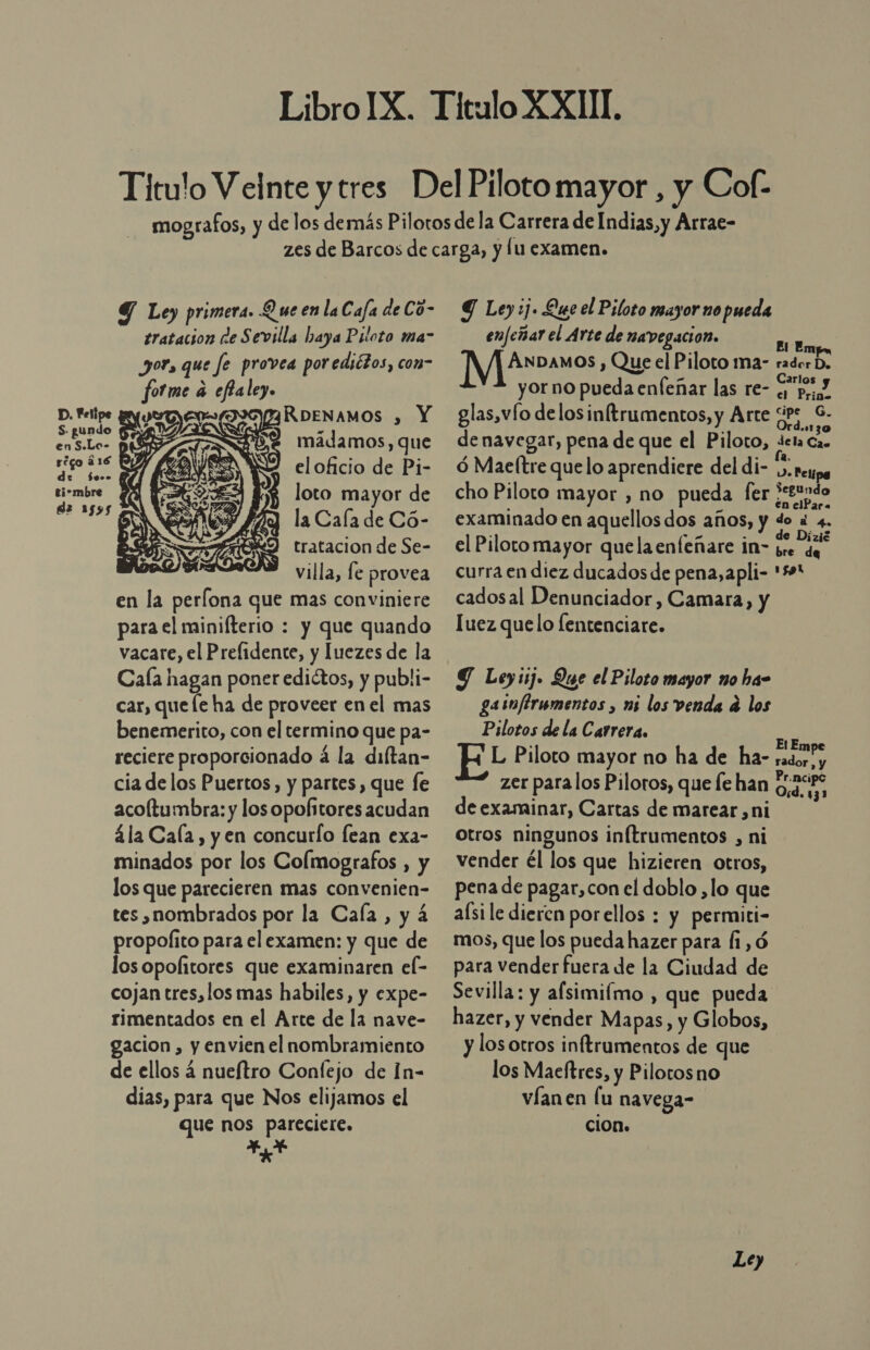  9 Ley primera. Q ue en laCafa de Có- tratacion de Sevilla Laya Piloto ma” yor, que fe provea porediétos, con= fotme a eflalez. D. Felipe MRDENAMOS , Y S. gundo &gt; 2d enS.Lo- pS ma amos, que rc eloficio de Pi- pes loto mayor de la 1595 z de la Cala de Có- tratacion de Se-  villa, fe provea en la perlona que mas conviniere para el minifterio : y que quando vacare, el Prefidente, y luezes de la Cala hagan poner edictos, y publi- car, que le ha de proveer en el mas benemerito, con el termino que pa- reciere proporcionado á la diltan- cia de los Puertos, y partes, que fe acoltumbra: y los opofitores acudan ála Cala, y en concurío lean exa- minados por los Colmografos , y los que parecieren mas convenien- tes nombrados por la Cala, y 4 propofito para el examen: y que de los opofitores que examinaren el- cojan tres,los mas habiles, y expe- rimentados en el Arte de la nave- gacion , y envien el nombramiento de ellos á nueftro Confejo de In- dias, para que Nos elijamos el que nos pareciere. Ao Y Ley :j. Que el Piloto mayor no pueda enfeñar el Arte de navegación. BI Emp IES Dado , Que el Piloto ma- radorD. yor no pueda enfeñar las re- Gpo glas,vío delosinftrumentos, y Arte ¿ps 6. de navegar, pena de que el Piloto, deta Cas ó Maeltre quelo aprendiere del di- ES cho Piloto mayor , no pueda [fer ¿c£undo examinado en aquellos dos años, y do « 4. el Pilotomayor quelaenfeñare in- bre de curra en diez ducados de pena, apli- 50 cadosal Denunciador, Camara, y luez que lo lentenciare. Y Leyij. Que el Piloto mayor no ha- gasnflrumentos , mi los venda 4 los Pilotos de la Carrera. FL Piloto mayor no ha de ha- zer para los Pilotos, que le han de examinar, Cartas de marear ,ni otros ningunos inítrumentos , ni vender él los que hizieren otros, pena de pagar,con el doblo ,lo que aísi le dieren porellos : y permiti- mos, que los pueda hazer para (i,ó para vender fuera de la Ciudad de Sevilla: y afsimilmo , que pueda hazer, y vender Mapas, y Globos, y los otros inftrumentos de que los Maeftres, y Pilotos no víanen lu navega- cion. El Empe rador, y Pr.ncipc