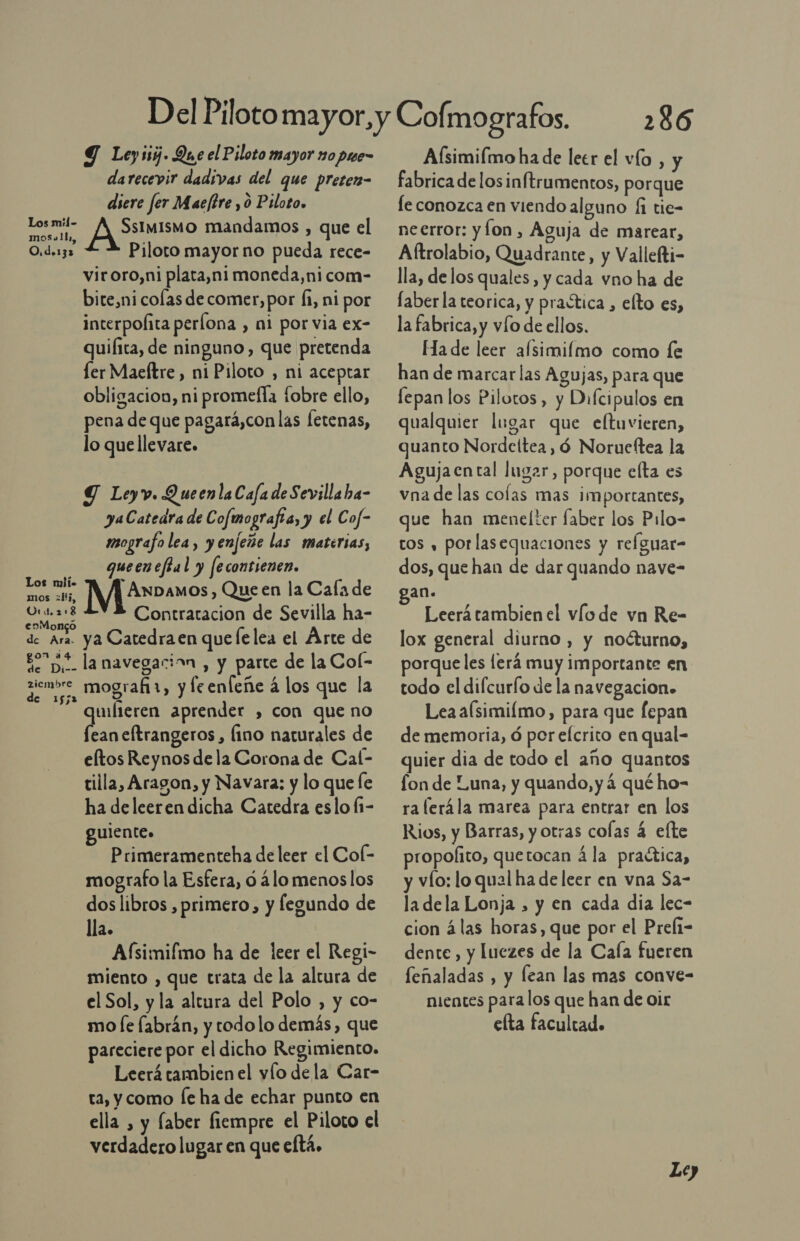 Los mil- moSa!14,, O.d.132 Los mii. mos ¿1i, Urd.2:8 enMongó de Ara. on a4 he Di-- zicmbre de 1552 Y Ley ij. Que el Piloto mayor 10 pme- darecevir dadivas del que pretern- diere fer Maeftre , o Piloto. RAMO mandamos , que el Piloto mayor no pueda rece- viroro,ni plata,ni moneda,nicom- bite,ni colas de comer, por fi, ni por interpofita perílona , ni por via ex- quifita, de ninguno, que pretenda ler Maeftre, ni Piloto , ni aceptar obligacion, ni promella fobre ello, pena de que pagará,con las Íetenas, lo que llevare. Y Leyv. QueenlaCafa de Sevilla ba- yaCatedra de Cofmografta, y el Cof- imografo lea, y enfeñe las materias, queeneftal y fecontienen. MMAranos , Queen la Cala de Contratacion de Sevilla ha- ya Catedra en que lelea el Árte de la navegacion , y parte de la Col- mografi1, y feenfeñe á los que la wíteren aprender , con que no Lan eftrangeros , fino naturales de eltos Reynos dela Corona de Cal- tilla, Aragon, y Navara: y lo que le ha deleeren dicha Catedra eslo f1- guiente. Primeramenteha de leer el Col- mografo la Esfera, d ¿lo menos los dos libros , primero, y fegundo de lla. A(fsimifmo ha de leer el Regi- miento , que trata de la altura de el Sol, y la altura del Polo , y co- mo [e fabrán, y todolo demás, que pareciere por el dicho Regimiento. Leerá tambien el vío dela Car- ra, y como [e ha de echar punto en ella , y faber fiempre el Piloto el verdadero lugar en que eftá. 286 Aísimilmo ha de leer el vío , y fabrica de losinftrumentos, porque fe conozca en viendo alguno 1 tie- neerror: yÍon, Aguja de marear, Aftrolabio, Quadrante, y Vallefti- lla, delos quales, y cada vno ha de faber la teorica, y praótica , elto es, la fabrica, y vío de ellos. Ha de leer afsimilmo como le han de marcar las Agujas, para que lepan los Pilotos, y Difcipulos en qualquier lugar que eltuvieren, quanto Nordeítea, ó Norueftea la Agujaental lugar, porque elta es vna de las colas mas importantes, que han menelter faber los Pilo- tos , porlasequaciones y refguar- dos, que han de dar quando nave- Leerá tambien el vío de vn Re- lox general diurno, y noéturno, porqueles lerá muy importante en todo el difcurío de la navegacion. Leaa(simiímo, para que fepan de memoria, ó por efcrito en qual- quier dia de todo el año quantos fon de Luna, y quando, y 4 qué ho- ra lerála marea para entrar en los Rios, y Barras, y otras colas 4 ete propoíito, quetocan á la practica, y vío: lo qual ha de leer en vna Sa- la dela Lonja , y en cada dia lec- cion álas horas, que por el Prefi- dente, y luezes de la Caía fueren feñaladas , y lean las mas conve- nientes para los que han de Oir elta facultad.