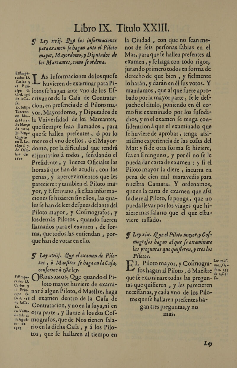 9 Ley xvij. Que las informaciones paraexamen fe hagas ante el Piloto mayor, Mayordomo, y Diputados de los Marcantes,como fe ordena. EIJf Eo . radoro. Y As Informaciones delos que le a. huvieren de cxaminar para Pi- A lotos fe hagan ante vno de los El- de 1aCa- crivanos de la Caía de Contrata- PA ferize Sion, en prelencia de el Piloto ma- Tercero yor, Mayordomo, y Diputados de dridaz4 la Vniverfidad de los Mareantes, de ess que fiempre fean llamados , para D.teipe que fe hallen prelentes, ó por lo arto cas. Lo. menos el vno de ellos, 6 el Mayor- “¿Sa domo, por la dificultad que tendrá Ol juntarlos á todos , feñalando el Prefidente , y luezes Oficiales las horasá que han de acudir , con las penas, y apercevimientos que les pareciere: y tambien el Piloto má- yor, y Efcrivano , fi eltas informa-= ciones fe hizieren fin ellos, las qua- les le han de leer defpues delante del Piloto mayor, y Colmografos, y losdemás Pilotos , quando fueren llamados para el examen , de for- ma, quetodos las entiendan , por- que han de vorar en ello. Y Ley xvii. Que el examen de Pilo- tos y 9 Maefires fe baga enla C aja, conforme á efta ley. mpr- ()RoENAmOS, Que quandoel Pi- Er loto mayor huviere de exami- Coon: mar 2 algun Piloto, d Macftre, haga cipe Ord. 28 el examen dentro de la Cala de de laCa- fi. —— Contratacion, y no en la Íuya,ni en en Valla Otra parte , y llame 4 los dos Col- drlida 20 d:agof- mografos, que de Nos tienen fala- to. de 157 tioenladicha Cala, y á los Pilo- tos, que le hallaren al tiempo en FIE mps la Ciudad , con que no fean me- nos de feis perlonas labias en el Mar, para que [e hallen prefentes al examen, y fe haga con todo rigor, jurando primero todos en forma de derecho de que bien , y fielmente lo harán, y darán en él (us votos. Y mandamos , que al que fuere apro- bado porla mayor parte , lele del- pache el titulo, poniendo en él co- mo fue examinado por los fufodi- chos, y enel examen [e tenga con- fideracion á que el examinado que miímo experiencia de las colas del Mar: y fi de otra forma [e hizierc, fea en li ninguno, y porél no Íe le pueda dar carta de examen : y fi el Piloto mayor la diere , incurra en pena de cien mil maravedis para nueítra Camara. Y ordenamos, que en la carta de examen que aísi fe diere al Piloto, fe ponga, que no pueda llevar por los viages que hi- ziere mas lalario que el que cltu- viere taflado. Y Ley xix. Q ne el Piloto mayor, y Cof- mografos hagan al que fe examinare las preguntas que quificren, y tres los Pilotos. ' ul Piloto mayor, y Colmogra- mo.o,- fos hagan al Piloto , ó Maeftre go: 257 que fe examinare todas las pregun- fa. tas que quifieren , y les parecieren neceflarias, y cada vno de los Pilo- tos que fe hallaren prefentes ha- gan tres preguntas, y no mas. Le)