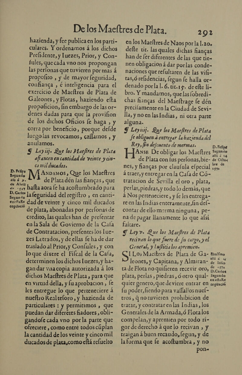 hazienda, y fee publica en los parti- culares. Y ordenamos á los dichos Prelidente, y Luezes, Prior, y Con- Lules, que cada vno nos propongan las perlonas que tuvieren por mas á propofito , y de mayor feguridad, confianca , € inteligencia para el exercicio de Maeltres de Plata de Galeones, y Flotas, haziendo elta propoficion, fin embargo de las or- denes dadas para que la provilion de los dichos Oficios [e haga , y corra por beneficio, porque delde luego las revocamos, callamos , y anulamos. 9 Leyiij. Que los Maefires de Plata aftancen en cantidad de veinte ycin- co 12:il ducados. D. Felipe A Segundo ANDAMOS , Que los Maeftres ala 9. de Plata dén las fiangas, que de Abri) a de +57 hafta aora fe ha acoftumbrado para as la leguridad del regiftro , en canti- encfaRe dad de veinte y cinco mil ducados copilacio de plata, abonadas por perfonas de credito, las quales han de prefentar en la Sala de Govierno de la Cala de Contratacion, prefentes los Lue- zes Letrados, y de ellas fe ha de dar traslado al Prior,y Coníules, y con lo que dixere el Filcal de la Cafa, determinen los dichos Iuezes, y ha- gan dar vnacopia autorizada á los dichos Maeftres de Plata , para que en virtud della, y lu aprobacion, fe les entregue lo que perteneciere a nueftro Realteloro, y hazienda de particulares : y permitimos , que puedan dar diferéres fiadores , obli- gandole cada vno porla parte que ofreciere , como entre todos cúplan la cantidad de los veinte y cinco mil ducados de placa,como eltá refuelto 2092 en los Macltres de Naos porla 1.20. defte tit. las quales dichas fancas han de [er diferentes de las que tie= nen obligacion á dar porlas conde- naciones que refultaren de las vili- tas,ó relidencias, fegun fe halla or- denado porlal. 6. tic.15. de efte li- bro. Y mandamos, que las lobredi- chas fiangas del Maeltrage le dén precilamente en la Ciudad de Sevi- lla, y no en las Indias, ni otra parte alguna. Y Leyij. Que los Macfires de Plata Je obliguen a entregar la bazienda del Re), fén defcuento de mermas. D. Felipe ANsE De obligar los Maeltres Segundo E allia 14 de Plata con lus perlonas,bie- de Otras nes, y fiangas por claufula elpecial y59, á traer, y entregar en la Cafa de Có- tratacion de Sevilla el oro , plata, perlas, piedras, y todo lo demás, que á Nos perteneciere, y le les entrega- re en lás Indias enteramente, fin dele contar de ello merma ninguna, pe- na de pagar llanamente lo que aísi faltare. S Leyv. Que los Maeftres de Plata recivan lo que fuere de fu cargo, y el General, y Unféicia los apremien. [ Lo; Maeltres de Plata de Ga- imifmo leones, y Capitana, y Almiran- + [aio ta de Flota no quilteren recevir Oro, [57% placa, perlas , piedras, ó otro qual- Segundo quier genero, que deviere entrar eN copitació fu poder, fiendo para valTallos nueÍ- tros, q notuvieren prohibicion de tratar, y contrataren las Indias, los Generales de la Armada, ó Flota los compelan, y apremien por todo ri- gor de derecho á que lo recivan , y traigan á buen recaudo, fegun, y de la forma que le acoftumbra , y no pon=