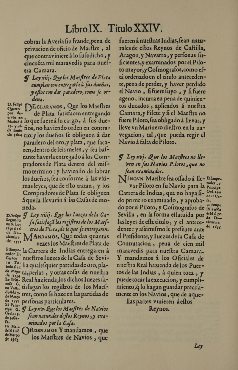 cobrar la Averia fin fraude,pena de privacion de oficio de Macítre ¿al que contraviniere 4lo fulodicho, y cincuéta mil maravedis para nueí- tra Camara. Y Ley xiij. Quelos Ma: ftres de Pl:ta complan con entregarla dá ms dueños, y efioscon dar paradero, como fe or- dena. ri EcLaramos , Que los Maeltres por de- de Plata fatisfacen entregando ucto en Madrid 3 lo que fuercáfu cargo, á [us due- 7 23% ños, no haviendo orden en contra- de 1634 rio: y los dueños le obliguen á dar paradero del oro, y plata , que faca- ren,dentro de feis meles, y lea bal- tante haverla entregado á los Com- pradoresde Plata dentro del wmil- motermino : y haviendo de labrar los dueños, fea conforme á las vlci- masleycs, que de efto tratan, y los Compradores de Plata [e obliguen £quela llevarán á las Calas de ino- neda. D.Fotipe Y Ley xisij. Luc los Inezes dela Car Cno fafarisfagá los regiferos de los Maef&gt; apa tresdePlatayde loque fe entregaren. ra ANDAMOS, Que todas quantas 2 vezes los Macítres de Plata de Elempe- la Carrera de Indias entregaren á Carlos nucítros luezes de la Cala de Sevi- RR qualefquier partidas de oro, pla- rt ta,perlas , y otras cofas de nueltra Lo Frin- Real hazienda,los dichos luezes la- en Vana. Cisfagan los regiftros de los Mael- de mur; tres, como le haze en las partidas de E sn peronas particulares. ape 6. Y Leyxv.Que los Maeftres de Navios fean naturales deffos Reynos , y exa- ze minados por la Cafa. en Ma-. drid aso RDENAMOS Y mandamos , que dess Jos Maeftres de Navios , que fueren á nueítras Indias, fean natu- rales de eltos Reynos de Caftilla, Aragon, y Navarra, y perfonas Íu- ficientes, y examinados porel Pilo- to mayor, y Colmografos,como el- tá ordenadoen el titulo anteceden- te,pena de perder, y haver perdido el Navio , fifuerefuyo , y fi fuere ageno, incurra en pena de quinien- tos ducados , aplicados 4 nueftra Camara, y Fifco: y fi el Maeftre no fuere Piloto, fea obligado á llevar, y lleve vn Marinero dieítro en la na- vegacion, tal ,que pueda regir el Navio á falta de Piloto, G Ley xv]. Que los Maefires no lle- ven en Jus Navios Pilotos &gt;q4e no Jean examinados. N]Inovn Maeftrefea oflado á lle- Eitmpe- var Piloto en lu Navio para la Pie Carrera de Indias, que no haya li- 00144 do primeroexaminado, y aproba- la. do porel Piloto, y Colmografos de ¡v.cata Sevilla , en laforma eltaruida por $443 las leyes de elte titulo, y el antece- ziembre. dente: y afsimilimole prelente ante “ *% el Prefidente, y luezes dela Cala de Contratacion , pena de cien mil maravedis para nueítra Camara. Y mandamos á los Oficiales de nueítra Real hazienda de los Puer- tos delas Indias , á quien toca , y puedetocar laexecucion, y cumpli- miento,Q lo hagan guardar precila- mente en los Navios, que de aque- llas partes vinieren áeltos Reynos. Ley