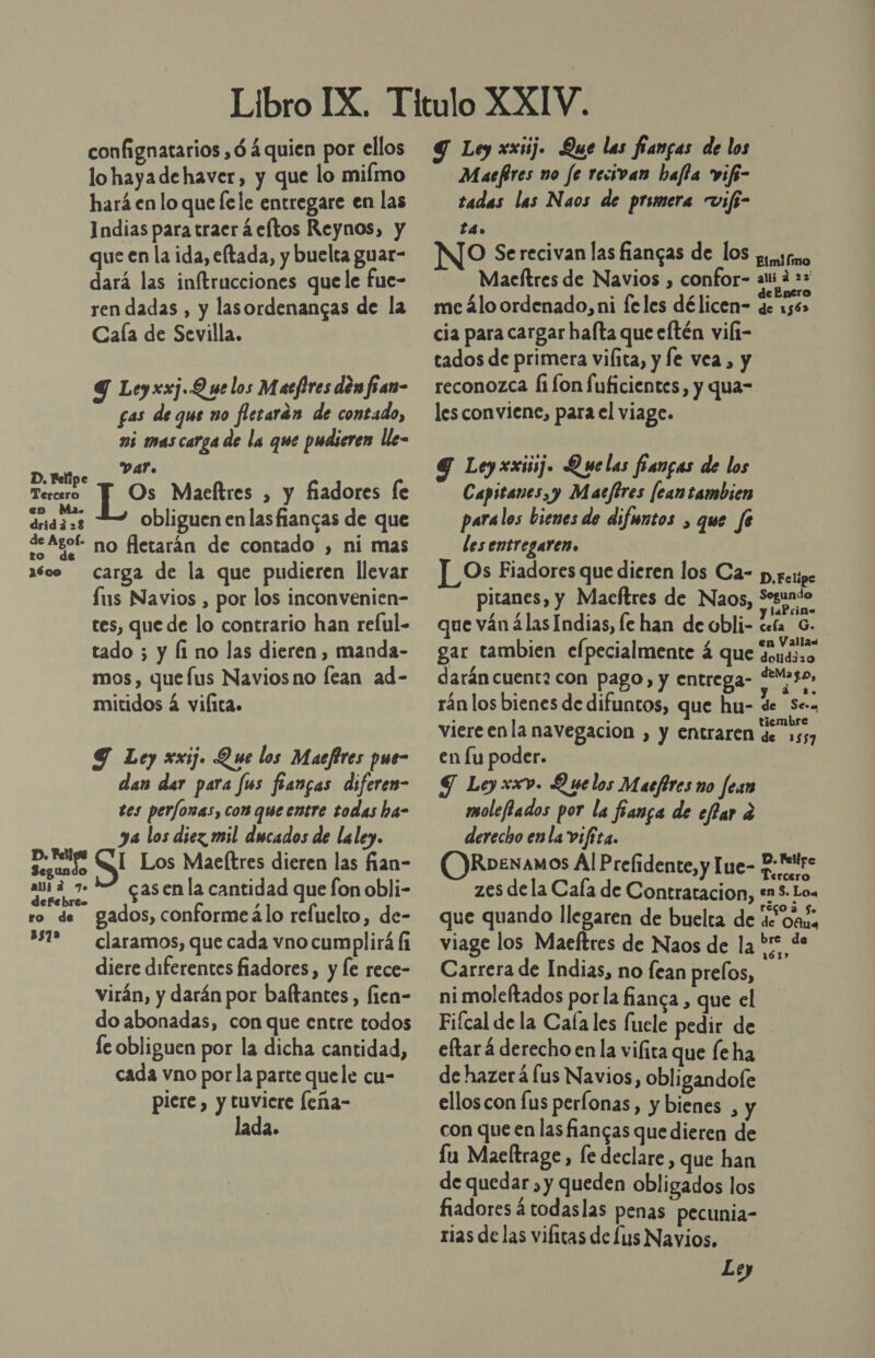 confignatarios ,ó 4 quien por ellos lo hayade haver, y que lo miímo hará en lo que [ele entregare en las Indias para traer á eltos Reynos, y que en la ida, eftada, y buelta guar- dará las inftrucciones quele fue- ren dadas , y lasordenangas de la Caía de Sevilla. 9 Leyxxj.Q ue los Macfires den fian- gas de que no flerarán de contado, mi mas carga de la que pudieren lle- D.meipe PA: Tercero Y] Os Maeltres , y fiadores le en Ma. : dridd=3 obliguen en lasfiancas de que de Agof- no fletarán de contado , ni mas 1608 carga de la que pudieren llevar us Navios , por los inconvenien- tes, que de lo contrario han reful- tado 5 y Íi no las dieren, manda- mos, quefus Naviosno fean ad- mitidos 4 vilita. Y Ley xxij. Que los Maefires pue- dan der para fus fangas diferem- tes perfonas, con que entre sodas ha- ya los diez mil ducados de laley. ropas: I Los Maeltres dieren las fian- ani a 7.5 casenla cantidad que fon obli- efebres ro de gados, conformeálo refuelto, de- 231% claramos, que cada vno cumplirá li diere diferentes fiadores, y le rece- virán, y darán por baltantes,, fien- do abonadas, con que entre todos fe obliguen por la dicha cantidad, cada vno por la parte quele cu- piere , y tuviere leña- ada. Y Ley xxij. Que las fiangas de los Maefires no fe recivan hafta vifi- tadas las Naos de primera vifi- ta. O Serecivan las fiangas de lOs p.srno Maeítres de Navios , confor- ali d 22 £ . PoR de Enero me álo ordenado, ni feles délicen- de 1562 cia para cargar hafta que eftén vili- tados de primera vilita, y le vea, y reconozca fi fon [uficientes, y qua- les conviene, para el viage. Y Ley xxij. Quelas fancas de los Capitanes,y Macfires [eantambien paralos bienes de difmntos , que fe les entregaren. L Os Fiadores que dieren los Ca- p,setpe pitanes, y Macítres de Naos, sn que ván ¿las Indias, le han de obli- Ar o gar tambien elpecialmente á que vendiso darán cuent2 con pago, y entrega- FMaso, rán los bienes de difuntos, que hu- de Se», viereenla navegacion , y Entraren de 2557 en lu poder. S Ley xxv. Quelos Macfires no fean moleftados por la fanga de effar a derecho enla vifita. RDENAMOS Al Prefidente, y lue- J: eltre zes dela Caía de Contratacion, +n$. Loa que quando llegaren de buelta de de oaí, viage los Maeftres de Naos de la *:* de Carrera de Indias, no fean prelos, ni moleftados por la fianca , que el Fifcal de la Cala les fucle pedir de - eftar á derecho en la vifita que fe ha dehazerá us Navios, obligandofe elloscon fus perlonas, y bienes , y con que en las fiangas que dieren de lu Maeltrage, le declare, que han de quedar , y queden obligados los fiadores á todaslas penas pecunia- rias de las vificas de lus Navios, Loy