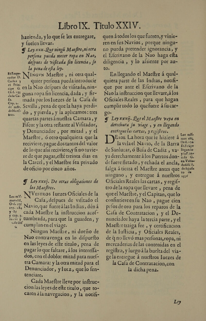 hazienda, y lo que [e les entregare, y Íuelca llevar. Y Ley xxx Que vingú Maefire,us otra perfona pueda meter ropa en Nao, aefpues de vifitada fín licencia, fo la pena de efta ley. N]INcvN Maeftre , ni otra qual- Carlos y quier perfona pueda introducir E en la Nao depues de vilitada, nin- 05% 2B gunaropa fin licencia, dada, y fir- fa. mada por los luezes de la Cafa de Cap. 1». . A de inf. Sevilla , pena de que la haya perdi- dae: do , y pierda, y la aplicamos: tres quartas partes á nueltra Camara, Fifco: y la otra reftante al Vilicador, y Denunciador , por mitad , y el Maeftre, ó otro qualquiera que la reciviere, pague dostantos del valor de lo que aísi reciviere, y Í1no tuvie- re de que pagar, elté treinta dias en la Carcel, y el Maeltre fea privado de oficio por cinco años. El Empe- rador D. Y Ley xxxj. De otras obligaciones de los Maeftres. ; NVesrros luezes Oficiales de la Los mif- 1 a . mosali, Cala, delpues de vifitado el ms. «3 Navio,que fuereálas Indias, dén 4 y35 cada Maeltre la inftruccion acoÍ- y Cap. 3 : b p d .] n.1: y tUmbrada, para que la guarden, y int cumplan en el viage. Ningun Maeítie , ni dueño de Nao contravenga en lo dilpuelto en las leyes de efte titulo, pena de pagar lo que falcare , álos intereffa- dos, con el doblo: mitad para nueí- tra Camara: y la otra mitad para el Denunciador , y luez, que lo fen- tenciare. Cada Maeftre lleve por inftruc- cion las leyes de efte titulo, que to- carenála navegacion, y la notifi- quen á todos los que fueren, y vinie- ren en [us Navios , porque ningu- no pueda pretender ignorancia, y el Efcrivano de la Nao haga elta diligencia , y lo alsiente por au- to. En llegando el Maeltre á qual- quiera parce de las Indias, norifi- que por ante el Elcrivano de la Nao la inftruccion que llevare, á los Oficiales Reales , para que hagan cumplirtodo lo quefuere á lu car- go: Y Leyxxxi. Que el Maefire vaya en derechura [mw viage , y en llegando entregue las cartas, Y regifiros. 1) La hora queíe hiziere 4 la vela el Navio, de la Barra de Sanlucar, ó Baía de Cadiz , va- ya derechamente á los Puertos don- de fuere fletado , y echada el ancla, lalga á tierra el Maeltre antes que nioguno , y entregue á nueítros Oficiales Reales las cartas, y regil- tro de la ropa que llevare , pena de queel Macítre, y el Capitan, quelo confintiereeníu Nao , pague cien pelos deoro para los reparos de la Cala de Contratacion , y el De- nunciador haya latercia parte, y el Maeltie traiga fee , y certificacion Los mila mos alli, Ord. 174 D.Fclipe Segundo y laP.in« cila Go. en Vallas dolida 8. deAgofa to de 1556 de q no llevó mas perfonas,ropa, ni mercaderias delas contenidas en el regiítro, y luego 4 la buelta del via- gela entregue á nueftros luezes de la Cala de Contratacion,con la dicha pena.