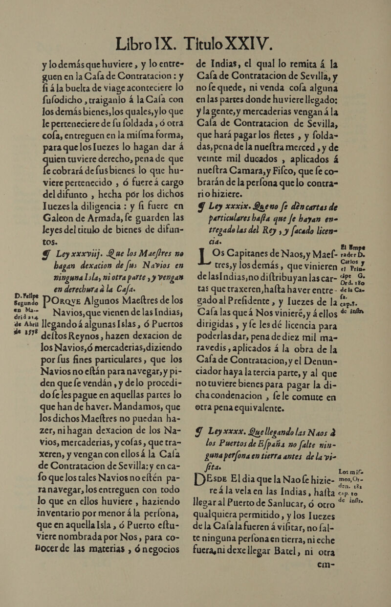 y lo demás que huviere , y lo entre- guen en la Cala de Contratacion : y f1 4la buelta de viage aconteciere lo fulodicho , traiganlo á la Cala con los demás bienes, los quales, ylo que le perteneciere de lu foldada , ó otra cola, entreguen en la miíma forma, para que losluezes lo hagan dar 4 uien tuviere derecho, pena de que Coba defusbienes lo que hu- viere pertenecido , ó fuercá cargo del difunto , hecha pór los dichos luezesla diligencia : y fi fuere en Galeon de Armada, le guarden las leyes del titulo de bienes de difun- tos. 9 Leyxxxviij. Que los Macfires no bagan dexacion de [ms Navios en ninguna 1sla, ni otra parte , y vengar e en derechura d la Cafa ra y POroye Algunos Maeftres de los dndsa Navios,que vienen de las Indias, de Abril llegandoá algunas Islas , ó Puertos de 1378 deltos Reynos, hazen dexacion de los Navios,ó mercaderias,diziendo por [us fines parsiculares, que los Navios no eftán para navegar, y pi- den que le vendán, y delo procedi- do fe les pague en aquellas partes lo que han de haver. Mandamos, que los dichos Maeftres no puedan ha- zer, nihagan dexacion de los Na- vios, mercaderias, y colas, que tra- xeren, y vengan con ellosá la Cala de Contratacion de Sevilla: y en ca- lo que los tales Navios no eltén pa- ra navegar, los entreguen con todo lo que en ellos huviere , haziendo Inventario por menor á la perlona, que en aquella Isla , ó Puerto eftu- viere nombrada por Nos, para co- Nocer de las materias , ó negocios de Indias, el qual lo remita 4 la Cala de Contratacion de Sevilla, y no le quede, ni venda cola alguna en las partes donde huviere llegado: y la gente,y mercaderias venganá la Cala de Contratacion de Sevilla, que hará pagarlos fletes , y folda- das, pena de la nueítra merced , y de vete mil ducados , aplicados á nueítra Camara, y Fifco, que fe co- brarán de la perlona quelo contra= rio hiziere. Y Ley xxxix. Queno fe déncarcas de particulares bafta que Je hayan en- tregado las del Rey , y facado licen- Sr El Empe ms Capitanes de Naos, y Mael- rader D. tres,y los demás , que vinieren «y Pr, delasIndias,no diftribuyan las car- SAD tas que traxeren,halta haver entre- dela Cas gado al Prefidente , y luezes de la capas. Cala las queá Nos vinieré, y ¿ellos d int dirigidas , y le les dé licencia para poderlas dar, pena de diez mil ma- ravedis aplicados á la obra de la Cafa de Contratacion, y el Denun- ciador haya la tercia parte, y al que no tuviere bienes para pagar la di- chacondenacion , fele comute en otra pena equivalente. Y Leyxxxx. Quellegando las Naos q los Puertos de Efpaña no falte nin- guna perfona en tierra antes de la pi- fita. Lo: mif- DEsve El dia que la Nao le hizie- mo» 01- reá la velaen las Indias, hafta cb llegar al Puerto de Sanlucar, ó otro “ *- qualquiera permitido, y los luezes de la Calala fueren á vilitar, no fal- te ninguna perlona entierra, nieche fuera,ni dexe llegar Batel, ni otra em-