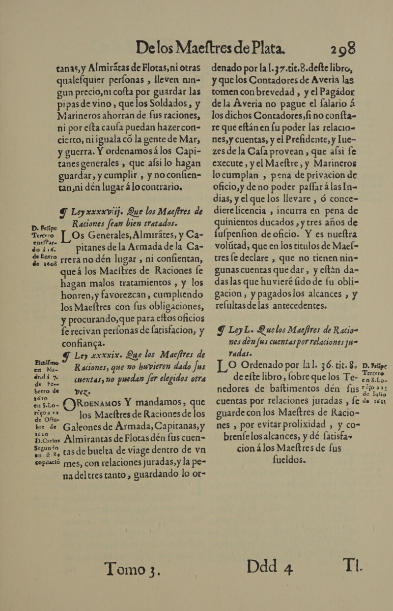 canas, y Almiritas de Flotas,ni otras qualefquier perfonas , lleven nin- gun precio,nt cofta por guardar las pipasde vino, que los Soldados, y Marineros ahorran de fus raciones, ni por elta canía puedan hazercon- cierto, niiguala co la gente de Mar, y guerra. Y ordenamosá los Capi- tanes generales , que aísi lo hagan guardar, y cumplir , y noconlien- tan,ni dén lugar ¿lo contrario. Y Leyxxxxviij. Que los Maefires de Raciones fean bien tratados. D. Felipe E 3 Tererro Os Generales, Almirátes, y Ca- 1 . S ra 6d pitanes dela Armada de la Ca- 3. 09 rrera no dén lugar , ni confientan, queá los Maeltres de Raciones le hagan malos tratamientos , y los honren, y favorezcan, cumpliendo los Maeftres con fus obligaciones, y procurando, que para eftos oficios fe recivan perlonas de farisfacion, y confianca. Ley «xxxix. Que los Maeftres de a Raciones, que no bwvieren dado Jms drnda 7. , 001 dudá 7 cuentasymo puedan fer elegidos otra brero de Vez. 6 enslo- ÍYRoenamos Y mandamos, que e los Maeltres de Raciones de los bre de Galeonesde Armada,Capitanas, y D.Cortos Almirantas de Flotas dén fus cuen- Sao, tas de buelta de viage dentro de vn cogilació jes, con relaciones juradas, y la pe- na del tres tanto, guardando lo or- Tomo 3. 298 denado por la1.37.tit.8.delte libro, y que los Contadores de Avería las tomen conbrevedad , y el Pagádor de la Averia no pague el falario 4 los dichos Contadores, fi no coníta= re que eftánen lu poder las relacio= nes, y cuentas, y el Prefidente, y Iue- zes de la Cala provean, que aísi le execute , y el Maeltre, y Marineros locumplan , pena de privacion de oficio,y de no poder palfarálasIn- dias, y el que los llevare , ó conce- dierelicencia , incurra en pena de do ducados, y tres años de ufpenfion de oficio. Y es nueftra volítad, que en los titulos de Mael= tres le declare , que no tienen nin- gunas cuentas que dar, y eftín da- das las que huvieré (ido de fu obli- gacion, y pagadoslos alcances , y relultasdelas antecedentes. Y LeyL. Quelos Macftres de Racio- nes den fus cuentas por relaciones ju- Yadas» ]_O Ordenado por lal. 36.ciw. 8, p. Felipe de elte libro, lobre que los Te- ir enS.Lg. nedores de baftimentos dén fus Epa a ; e lulio cuentas por relaciones juradas , Íe de 1513 guarde con los Maeltres de Racio- nes , por evitar prolixidad , y co- brenfelosalcances, y dé fatisfa» cion á los Macítres de fus fueldos. Ddd 4 TL