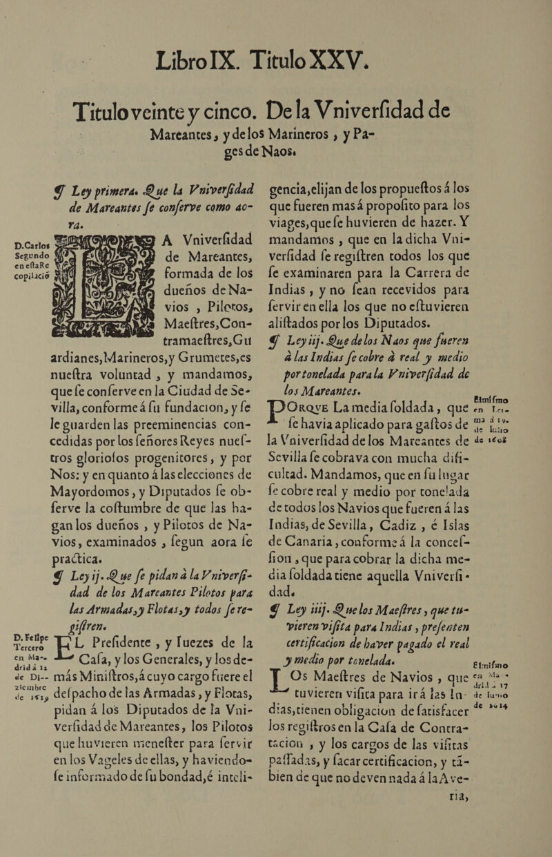 D.Carlos Segundo q eneftaRe Rf copilació bl Y de Mareantes, formada de los dueños de Na- (a SS Sd 1 AM!  Y Me Nu vios , Pilotos, AA Maeltres,Con- tramaeltres,Gu ardianes, Marineros, y Grumetes,es nueltra voluntad , y mandamos, que le conferve en la Ciudad de 5e- le guarden las preeminencias con- cedidas porlos feñores Reyes nuel- tros gloriolos progenitores, y por Nos: y en quanto á las elecciones de Mayordomos, y Diputados [e ob- ferve la coftumbre de que las ha- gan los dueños , y Pilotos de Na- vios, examinados , legun aora le practica. Y Leyij. Que fe pidan a la V niverfi- dad de los Marcantes Pilotos para las Armadas, y Flotas,y todos fere- yireno E L Prefidente , y luezes de la en Maz» Cala, y los Generales, y los de- dridá 12 de Di-- más Miniftros,á cuyo cargo fuere el de 191) delpacho de las Armadas, y Elotas, pidan a los Diputados de la Vni- verlidad de Mareantes, los Pilotos que huvieren menelter para fervir en los Vageles de ellas, y haviendo- le informado de lu bondad, é inteli- gencia, elijan de los propueftosá los que fueren masá propolito para los viages,que le huvieren de hazer. Y mandamos , que en la dicha Vni- verlidad le regiftren todos los que le examinaren para la Carrera de Indias , y no fean recevidos para fervir en ella los que no eftuvieren aliftados porlos Diputados. Y Leyij. Que delos Naos que fueren á las Indias fecobre d real y medio portonelada parala Wniverfidad de los Mareantes. POrove La media foldada , que le havia aplicado para gaftos de la Vniverlidad de los Mateantes de Sevilla le cobrava con mucha difi- cultad. Mandamos, queen fu lugar fe cobre real y medio por tonelada detodos los Navios que fueren a las Indias, de Sevilla, Cadiz , é Islas de Canaria , conforme á la concel= fron , que para cobrar la dicha me- dia loldada tiene aquella Vniverí - dad. Y Ley 1117. Q we los Maefires , que t1s- vieren vifita para Indias , prefenten certificacion de haver pagado el real y medio por tonelada. Os Maeltres de Navios , que tuvieren vilica para irá las la- d:as,cienen obligacion de latisfacer los regiftrosen la Cala de Contra- tación , y los cargos de las viíiras paífadas, y facar certificacion, y tá- bien de que nodevennadaálaA ve- ria, Rimifmo en lero 113 2 To. de lio de 1€03 Elmifmo en Ma-. drid 17 de luno de ru14