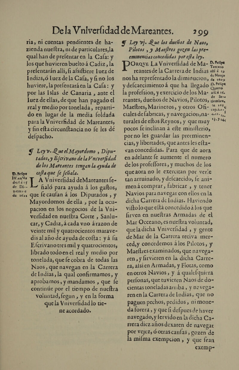 ria, ni cuentas pendientes de ha- zienda nueítra, n1 de particulares, la qual han de prefentar en la Cala: y los que huvieren buelto á Cadiz, la prefentarán alli, fi alsiftiere Luez de Indias,ó luez de la Cala, y fino los huviere, la prefentaráen la Cala: y por las Islas de Canaria , ante el Juez de ellas, de que han pagado el real y medio por tonelada, reparti- do en lugar de la media foldada para la Vniverfidad de Mareantes, y fin efta circunftancia no fe les dé delpacho. Y Leyv. Y se el Mayordomo , Dipu- tados, y Ejcrivano de la V avverfidad de los Mareantes tengan la ayuda de D. Felipe coflaque fe feñala. sis TA Vniverlidad deMarecantes Íe- de Di-- zemo»oe de 1622 Que le caulan á los Diputados , y Mayordomos de ella , pot la ocu- pacion en los negocios de la Vni- verlidaden nueítra Corte , Sanlu- car, y Cadiz, ¿cada vno árazon de veinte mil y quatrocientos marave- disalaño de ayuda de colta: yá lu E [crivanotres mil y quatrocientos, librado todoen el real y medio por tonelada, que le cobra de todas las Naos, que navegan en la Carrera de Indias, la qual confirmamos, y aprobamos, y mandamos , que fe continúe por el tiempo de nueltra voluntad, fegun , y en la forma que la Vniverlidad lo tie- ne acordado. 299 Y Ley vj. Que los dueños de Naos, Pilotos , y Maeftres gozen las pre eminencias concedidas por efta ley. OrQvE La Vniverfidad de Ma- P. Feipa reantesde la Carrerade Indias alta 15 nos ha reprefentado la diminucion, Pt de 16095 y deflcaecimientoá que ha llegado uds la profefsion, y exercicio delos Ma- ama ss. reantes, dueños de Navios, Pilotos, Ed Maeftres, Marinetos, y otros Ofi- vd ciales defabricas, y navegacion,na- 411, turales de eltos Reynos, y que muy '**&gt;*4 pocos feinclinan á elte minifterio, porno les guardar las preeminen- cias, y libertades, que antes les elta- van concedidas. Para que de aora en adelante le aumente el numero delos profeflores, y muchos de los que aora no le exercitan por vere tan arruinado, y delcaecido, le ani- menácomprar, fabricar , y tener Navios para navegar con ellos enla dicha Carrera de Indias. Haviendo viíto lo que eltá concedido á los que firven en nueítras Armadas de el Mar Occeano, es nueltra voluntad, quela dicha Vniverfidad , y gente de Mar de la Carrera reciva mer- Maeltresexaminados, que navega- ren, y lirvieren en la dicha Carre- ra, alsien Armadas, y Fiotas, como enotros Navios, y á qualelquiera períonas, que tuvieren Naos de do- cientastoneladasarmba, y nevega- renen la Carrera de Indias, que no paguen pechos, pedidos , nimone- da forera, y que fi defpues de haver navegado, y lervido en la dicha Ca- rrera diczañosdexaren de navegar por vejez; óotrascanías , SOzen de la milma exempcion , y que fean excinp-