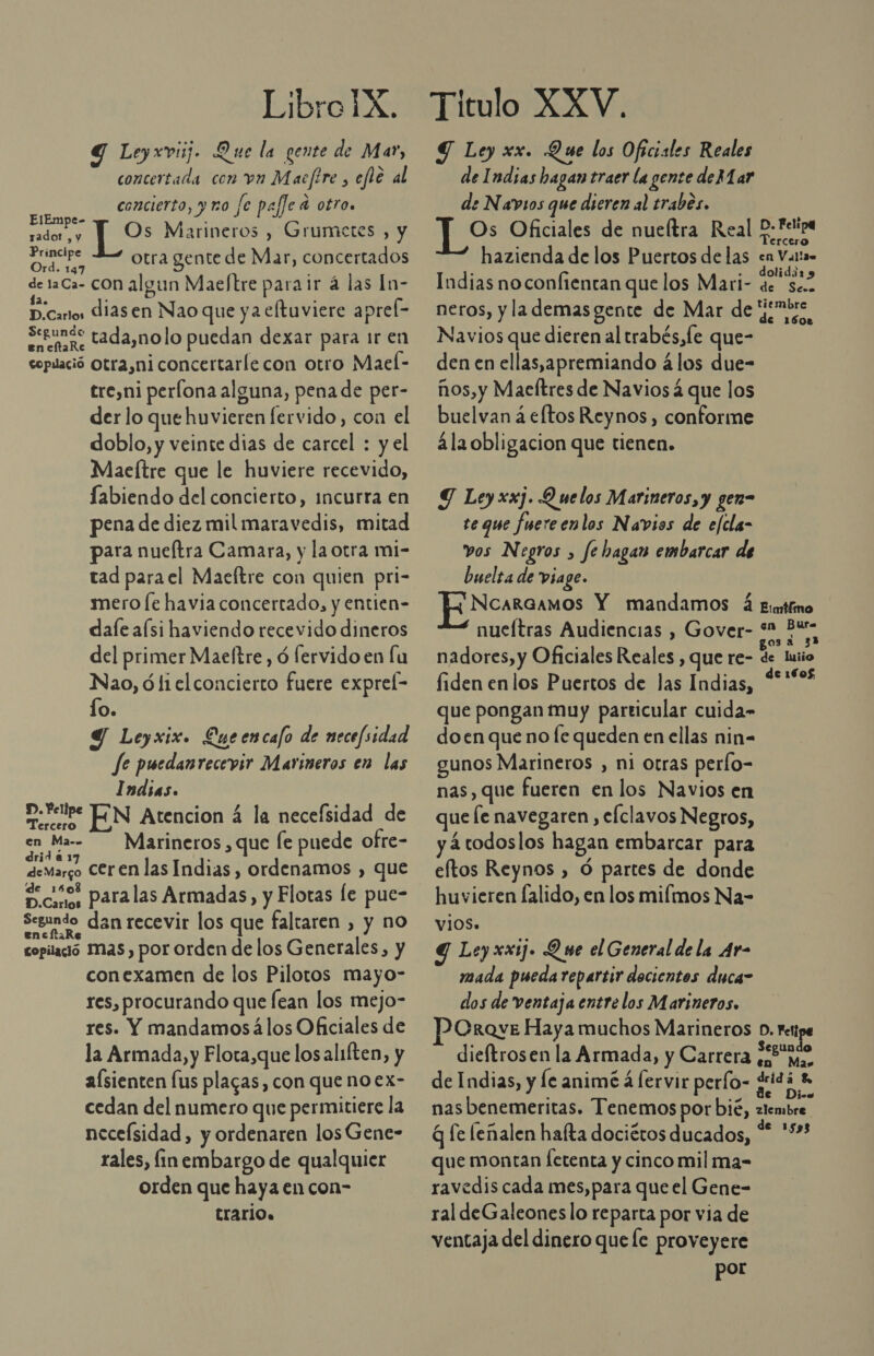 Y Leyxviij. Que la gente de Mar, concertada con vn Macfire , efle al concierto, y uo fe paffe a otro. ON IAS Marineros , Grumetes , y radot , y ) Principe 2 otra gente de Mar, concertados * 147 de 1aCa- CON algun Maeftre para ir á las In- D.cantos diasen Nao que ya eltuviere aprel- Serna, tada,nolo puedan dexar para 1r en coplació Otra,niconcertaríecon otro Maeí- treyni perlona alguna, pena de per- der lo que huvieren fervido, con el doblo, y veinte dias de carcel : y el Maeltre que le huviere recevido, fabiendo del concierto, incurra en pena de diez mil maravedis, mitad para nueftra Camara, y la otra mi- tad para el Maeftre con quien pri- mero [e havia concertado, y entien- dale aísi haviendo recevido dineros del primer Maeltre , ó lervido en lu Nao, ó li el concierto fuere exprel- lo. Y Leyxix. Queencafo de necefsidad fe puedanrecevir Marineros en las Indias. cube EN Atencion á la necefsidad de E Mera Marineros , que le puede ofre- deMargo COren las Indias, ordenamos , que Senos paralas Armadas, y Flotas le pue- Segundo dan recevir los que faltaren , y no copilaió Mas, por orden de los Generales, y conexamen de los Pilotos mayo- res, procurando que lean los mejo- res. Y mandamosálos Oficiales de la Armada, y Flota,que los aliften, y alsienten lus placas, con que noex- cedan del numero que permitiere la neceísidad, y ordenaren losGene- rales, fin embargo de qualquier orden que haya en con- trario. ST Ley xx. Que los Oficiales Reales de Indias hagan traer la gente de Mar de Navios que dicren al trabes. Os Oficiales de nueltra Real P- Felipa Tercero hazienda de los Puertos delas en Valta» : . dolidái1 9 Indias no confientan que los Mari- de sec. neros, y la demas gente de Mar de ome Navios que dieren al trabés,le que- den en ellas,apremiando á los due- ños,y Maeltres de Navios 4 que los buelvan á eftos Reynos, conforme 4la obli gacion que tienen. Y Ley xxj. Q ue los Marineros, y gen= te que fuereenlos Navios de efcla- vos Negros , Je hagan embarcar de buelta de viage. NcarGamos Y mandamos á Emifino nueftras Audiencias , Gover- sa Bus nadores, y Oficiales Reales , que re- Ses fiden enlos Puertos de las Indias, %'“% que pongan muy particular cuida- doen que no Íe queden en ellas nin- gunos Marineros , ni otras perlo- nas, que fueren en los Navios en que le navegaren , elclavos Negros, y 2 todoslos hagan embarcar para eftos Reynos ) Ó partes de donde huvieren falido, en los mimos Na- viOS. Y Ley xxij. Que el General de la Ar- mada pueda repartir decientos duca- dos de ventaja entre los Marineros. Crave Haya muchos Marineros D. Fest dieftrosen la Armada, y Carrera ¿2 me, de Indias, y le animé á [ervir perfo- pa nas benemeritas. Tenemos por bié, zlembre q fe lenalen hafta dociétos ducados, Pe. que montan [etenta y cinco mil ma-= ravedis cada mes, para que el Gene- ral deGaleoneslo reparta por via de ventaja del dinero quee proveyere por