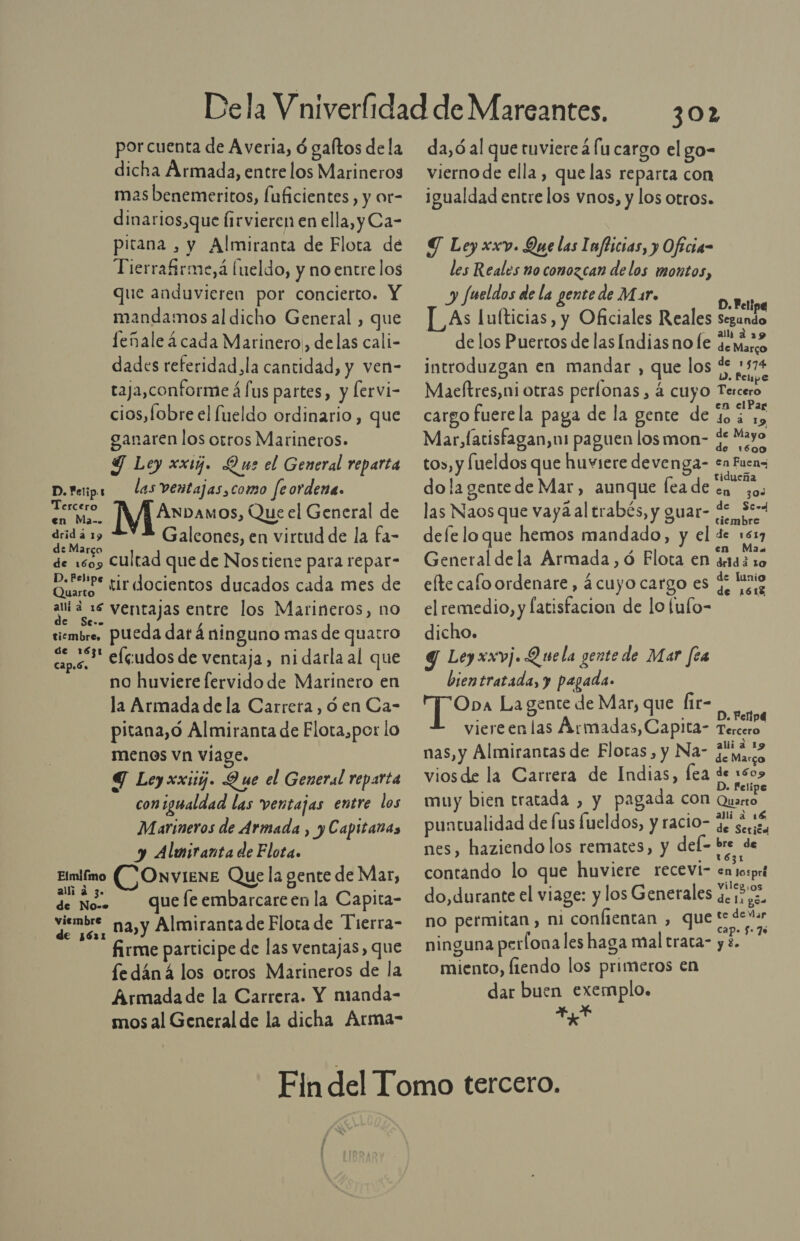 por cuenta de Averia, ó gaftos dela dicha Armada, entre los Marineros mas benemeritos, fuficientes, y or- dinarios,que Íirvieren en ella, y Ca- pitana , y Almiranta de Flota de Tierrafirme,á (ueldo, y no entre los que anduvieren por concierto. Y mandamos al dicho General , que leñale 4cada Marinero, delas cali- dades referidad,la cantidad, y ven- taja, conforme á fus partes, y lervi- cios,fobre el fueldo ordinario, que ganaren los otros Marineros. Y Ley xxij. Que el General reparta D. Petip.s las Veñtajas, como feordena. Tercero Aoi ANDAmos, Que el General de das Galcones, en virtud de la fa- de Marco de 1509 Cultad que de Nostiene para repar- a tirdocientos ducados cada mes de quid :é ventajas entre los Marineros, no tiembre, pueda dat á ninguno mas de quatro capas Clcudos de ventaja, ni darla al que no huviere fervido de Marinero en la Armada de la Carrera, ó en Ca- pitana,ó Almiranta de Flota,por lo menos vn víage. Y Leyxxig. Q ue el General reparta con igualdad las ventajas entre los Marineros de Armada , y Capitanas y Almiranta de Elota. (COnvienE Que la gente de Mar, que fe embarcare en la Capita- na,y Almiranta de Flota de Tierra- firme participe de las ventajas, que fedáná los otros Marineros de la Armada de la Carrera. Y manda- mos al General de la dicha Arma- Elmiímo añadz. de No=» viembre de 5631 302 da,ó al que tuviere á fu cargo el go- vierno de ella , que las reparta con Igualdad entre los vnos, y los otros. Y Ley xxv. Que las Inflicias, y Ofrcia- les Reales no conozcan delos montos, y Jueldos de la gente de Mar. D. Felipa As luíticias, y Oficiales Reales Segundo : - aha de los Puertos de las Indias no le ¿de maro introduzgan en mandar , que los “ Add Maeftres,ni otras perlonas , á cuyo Tercero en clPag cargo fuere la paga de la gente de do ¿ 15 : - de Mayo Mar,fatisfagan,o1 paguen los mon- 5 Meyo tos, y fueldos que huviere devenga- ea Fuenz tiducñ do!a gente de Mar, aunque lea de en 30: las Naos que vay2al trabés, y guar empre. dele loque hemos mandado, y el de 1617 E en Maa General dela Armada,ó Flota en ¿da 10 elte cafoordenare, ácuyocargo es q unio el remedio, y fatisfacion de lo fufo- dicho. Y Leyxxvj. Quela gente de Mar fea bien tratada, y pagada. pS La gente de Mar, que Íir- E viereen las Armadas, Capita- Tia nas,y Almirantas de Flotas , y Na- dela viosde la Carrera de Indias, fea aa : » Felipe muy bien tratada , y pagada con Quarto puntualidad de lus fueldos, y racio- qe sere, nes, haziendo los remates, y del- bre de E . 3 contando lo que huviere recevi- entospri : ileg, do,durante el viage: y los Generales q. 1: 70. . te deVlar no permitan, ni confientan , que a p ninguna perfona les haga mal traca- y s. miento, fiendo los primeros en dar buen exemplo. 4%