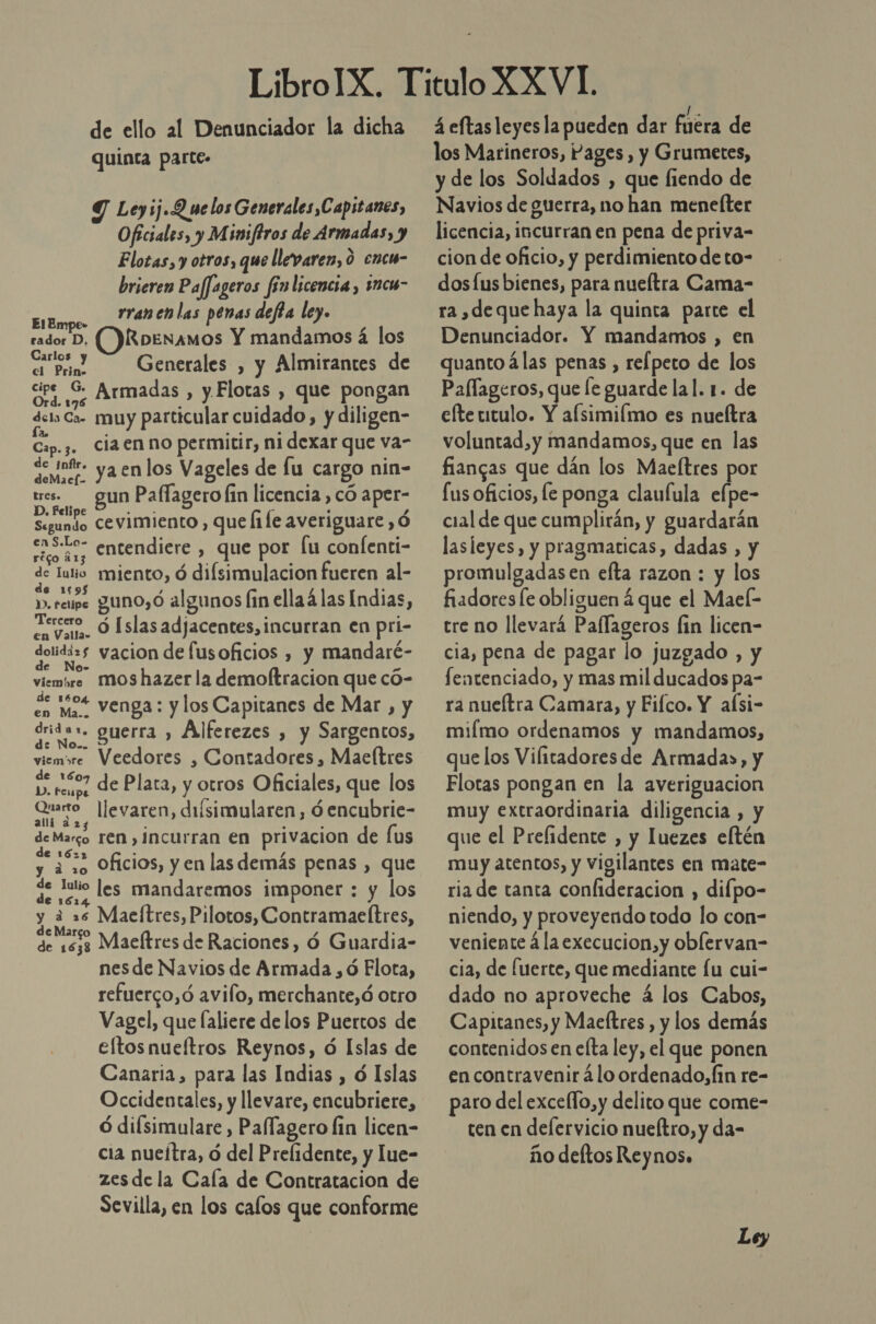 de ello al Denunciador la dicha quinta parte. Leyij.Q we los Generales Capitanes, Oficiales, y Miniftros de Armadas, y Elotas, y otros, que llevaren, 0 enc- brieren Paffageros fin licencia, imcu- rranen las penas defta ley. ElEmpe- rador D. ( HRobenamos Y mandamos á los as Generales , y Almirantes de ipe G. dre sz Armadas , y Flotas , que pongan dels Ca- muy particular cuidado, y diligen- fa. Cip. 3. ciaen no permitir, ni dexar que va- Sr ya enlos Vageles de lu cargo nin- tres. gun Pallagero fin licencia , có aper- D. Felipe / Segundo Cevimiento , que file averiguare ,Ó eas.lo- entendiere , que por fu confenti- réco 213 de Tulio miento, ó difsimulacion fueren al- e $ , : y». rene guno,ó algunos fin ellaá las Indias, Tercero en Valla» O [slas adjacentes, incurran en pri- dolidizs yacion de fusoficios , y mandaré- S o viemóre Mos hazer la demoftracion que có- de 1504 eo ma venga: y los Capitanes de Mar , y dridas. guerra , Alferezes , y Sargentos, viemsre Veedores , Contadores , Maeítres d p. reupo de Plata, y otros Oficiales, que los Quarto llevaren, diísimularen, óencubrie- 23 de Margo Ten , incurran en privacion de fus 62 a y ¿10 Oficios, y en las demás penas , que de lulio les mandaremos imponer : y los e 1614 y a ES Maeítres, Pilotos, Contramaeftres, de 1533 Maeftres de Raciones, Ó Guardia- nes de Navios de Armada , ó Elota, refuerco,ó avilo, merchante,ó otro Vagel, que laliere delos Puertos de eftosnueftros Reynos, ó Islas de Canaria, para las Indias , ó Islas Occidentales, y llevare, encubriere, ó difsimulare , Paffagero lin licen- cia nucítra, ó del Prelidente, y lue- zesde la Cala de Contratacion de Sevilla, en los calos que conforme á eftas leyesla pueden dar fuéra de los Marineros, Pages, y Grumetes, y de los Soldados , que fiendo de Navios de guerra, no han menefter licencia, incurran en pena de priva- cion de oficio, y perdimiento de to- dos lus bienes, para nueítra Cama- ra ,deque haya la quinta parte el Denunciador. Y mandamos , en quanto álas penas , refpeto de los Pallageros, que le guarde lal. 1. de efte titulo. Y afsimiímo es nueltra voluntad, y mandamos, que en las fiangas que dán los Maefltres por fus oficios, le ponga claufula efpe- cial de que cumplirán, y guardarán lasleyes, y pragmaticas, dadas , y promulgadas en efta razon : y los fiadores le obliguen á que el Mael- tre no llevará Paflageros fin licen- cia, pena de pagar lo juzgado , y fentenciado, y mas mil ducados pa- ra nueítra Camara, y Fifco. Y aísi- miímo ordenamos y mandamos, que los Vilitadoresde Armada», y Flotas pongan en la averiguacion muy extraordinaria diligencia , y que el Prelidente , y luezes eltén muy atentos, y Vigilantes en mate- ria de tanta confideracion , difpo- niendo, y proveyendo todo lo con- veniente á la execucion,y oblervan- cia, de fuerte, que mediante fu cui- dado no aproveche á los Cabos, Capitanes, y Maeltres , y los demás contenidos en elta ley, el que ponen en contravenir á lo ordenado, fin re- paro del excello,y delito que come- ten en delervicio nueftro, y da- ño deltos Reynos.