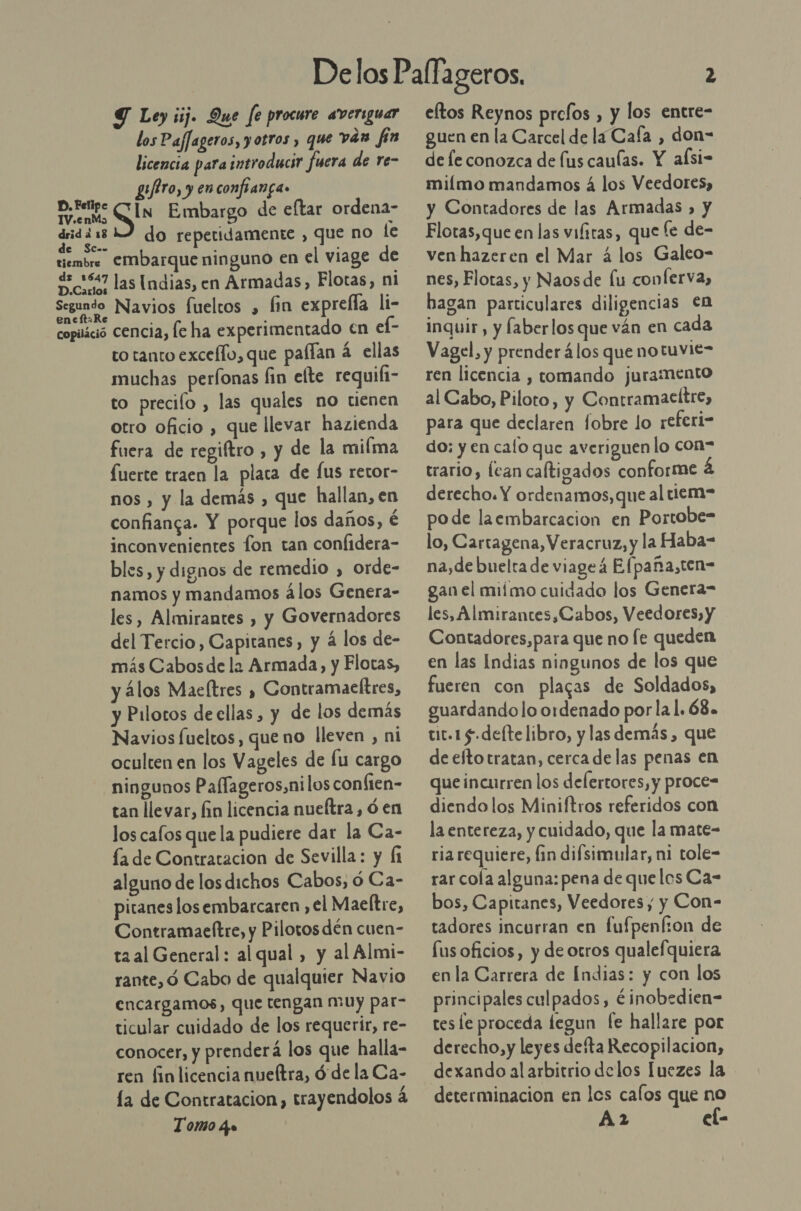 Y Ley ¡ij. Que fe procure averiguar los Paflageros, y otros , que ván fin licencia para introducir fuera de re- giro, y enconfianga» Erin In Embargo de eftar ordena- dridii 12 do repetidamente , que no le de SC-. tiembre EMbarque ninguno en el viage de de 1647 las [ndias, en Armadas, Flotas, ni Segundo Navios fuelcos , (in exprefla li- copiáció cencia, le ha experimentado en el- to tanto exceffo, que paffan 4 ellas muchas perfonas fin elte requili- to precilo , las quales no tienen otro oficio , que llevar hazienda fuera de regiftro , y de la miíma fuerte traen la placa de fus retor- nos , y la demás , que hallan, en confianga. Y porque los daños, é inconvenientes fon tan confidera- bles, y dignos de remedio , orde- namos y mandamos álos Genera- les, Almirantes , y Governadores del Tercio, Capitanes, y á los de- más Cabos de la Armada, y Flotas, y álos Maeltres » Contramaeltres, y Pilotos deellas , y de los demás Navios fueltos, que no lleven , ni oculten en los Vageles de lu cargo ningunos Paffageros,nilos conften- tan llevar, lin licencia nueftra , ó en los cafos quela pudiere dar la Ca- la de Contratacion de Sevilla: y (1 alguno de los dichos Cabos, 0 Ca- pitanes losembarcaren , el Maeltre, Contramaeftre, y Pilotos dén cuen- ta al General: alqual , y al Almi- rante, ó Cabo de qualquier Navio encargamos, que tengan muy par- ticular cuidado de los requerir, re- conocer, y prenderá los que halla- ren finlicencia nueltra, Ó de la Ca- la de Contratacion, trayendolos á Tomo q» eltos Reynos prefos , y los entre- guen en la Carcel de la Caía , don- de le conozca de (us caulas. Y alsi- miímo mandamos 4 los Veedores, y Contadores de las Armadas , y Flotas, que en las vifitas, que le de- venhazeren el Mar 4 los Galeo- nes, Flotas, y Naosde fu conÍerva, hagan particulares diligencias Cn inquir, y faberlos que ván en cada Vagel, y prender álos queno tuvie- ren licencia , tomando juramento al Cabo, Piloto, y Contramacítre, para que declaren fobre lo referi- do; y en calo que averiguen lo con= trario, lean caltigados conforme 4 derecho. Y ordenamos, que al tiem= pode laembarcacion en Portobe- lo, Cartagena, Veracruz, y la Haba- na,de buelta de viageá Efpaña,ten= gan el miímo cuidado los Genera- les, Almirances,Cabos, Veedores, y Contadores,para que no fe queden en las Indias ningunos de los que fueren con placas de Soldados, guardando lo ordenado por la 1. 68. tir. 1 5.deftelibro, y las demás, que de eftotratan, cerca de las penas en que incurren los delertores, y proce= diendo los Miniftros referidos con la entereza, y cuidado, que la mate- ria requiere, fin difsimular, ni tole- rar cola alguna: pena de quelos Ca- bos, Capitanes, Veedores, y Con- tadores incurran en fufpenfion de lus oficios, y de otros qualefquiera enla Carrera de Indias: y con los principales culpados, éinobedien- tes le proceda legun fe hallare por derecho,y leyes defta Recopilacion, dexando al arbitrio delos Iuezes la determinacion en les calos que no A2 el-