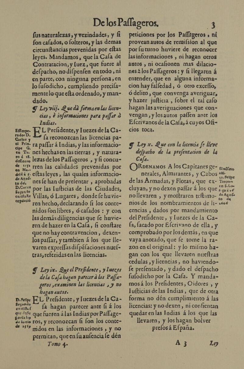 Sus naturalezas, y vezindades, y Íi fon calados, o folteros, y las demas circunftancias prevenidas por eftas leyes. Mandamos, que la Cala de Contratacion, y luez,, que fuere al delpacho, no difpenfen entodo, ni en parte, con ninguna períona,en lo fulodicho , cumpliendo precifa- mente lo que efta ordenado, y man- dado. | Y Leyviij. Queda formaen las licen- cias , e informaciones para paffar e Indias. Ellmpe. L Prelidente, y Juezes de la Ca- E la reconozcan las licencias pa- el Prin. RES . . ell E paar á Indias, y las informacio en To. neshechasen lastierras , y natura- ene lezas delos Pallageros , y Íi concu- de is rren las calidades prevenidas por dridá y eltasleyes, las quales informacio- da nesfe han de prelentar , aprobadas aa por las Luíticias de las Ciudades, enchaRe Villas, ó Lugares, donde [e huvie- “opte? ren hecho, declarando (i los conte- nidos fonlibres, ócafados : y con las demás diligencias que le huvie- ren de hazer en la Cala, [1 conftare que no hay contravencion , dexen- los palíar, y tambien á los que lle- varen exprellas dilpélaciones nuel- tras,referidasenlas licencias. 9 Leyix. Que cl Prefidente, y Imezes dela Cafa bagan pareierd los Pafja- geros ,examinen las licencias , y no hagan autos» D,etipe HL Prelidente, y Iuezes de la Ca- d Sonar la hagan parecer ante (1 4 los gue d3Se qye fueren á las Indias por Pallage- govíalio de lunio ros, y reconozcan fi lon los conte- de 15% nidos en las informaciones » y no permitan, queen lu aulencia le dén Tomo 4.» peticiones por los Palfigeros a ni provean autos de remiísion al que por luturno huviere de reconocer lasinformaciones , ni hagan otros autos , ni ocalionen mas dilacio- nesálos Paflageros : y li llegaren 4 entender, que en alguna informa- cion hay falífedad , ó otro exceflo, Ó delito , que convenga averiguar, y hazer jufticia , fobre el tal calo hagan las averiguaciones que con- vengan, y losautos paílen ante los Efcrivanosde la Cala, 4cuyos OÁ= ciOS Loca. Ley x. Que con la licencia fe lleve defpacho de la prefentacion de la Cafa. OJRoenamos A los Capitanes 8e- trino nerales, Almirantes, y Cabos delas Armadas, y Flotas, que ex- Tercera cluyan, y no dexen paflar á los que de nollevaren , y moltraren teftimo- SR niosde los nombramientos de li- 1606 cencias , dados por mandamiento del Prefidente, y luezes de la Ca- [a, facado por Efcrivano de ella, y comprobado por los demás, en que vaya anotado, que le tome la ra- zon en el original: y lo miímo ha- gan con los que llevaren nueltras cedulas , y licencias, no haviendo- le prelentado, y dado el defpacho fulodicho por la Cafa. Y manda- mosá los Prelidentes, Cidores , y lufticias delas Indias, que de otra forma no dén cumplimiento á las licencias: y no dexen, ni confientan quedar enlas Indias á los que las llevaren, y los hagan bolver prelosá Elpaña. Á 3 Le)