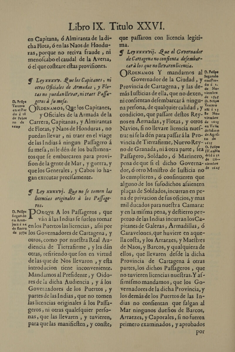 en Capitana, d Almiranta de la di- cha Flota, ó en las Naos de Hondu- ras, porque no reciva fraude , ni menoícabo el caudal de la Averia, ó el que cofteare eftas provifiones. Y Leyxxwxxv. Que los Capitanes y ms otros Oficiales de Armadas , y Flo- tas no puedan llevar, ni traer Paffs- D. Fettpe gerosa fumeja: [ect (DRoenamos, Que !os Capitanes, pode y Oficiales de la Armada de la ro de Carrera, Capitanas, y Álmirantas 02 deFlotas, y Naos de Honduras, no uedan llevar , ni traer enel viage delas Indiasá ningun Paflagero 4 £u mela , nile dén de los baftimen- tosque le embarcaren para provi- fion de la gente de Mar, y guerra, y quelos Generales, y Cabos lo ha- gan executar precilamente. Y Ley xxxxvj. Quero fe tomen las licencias originales a los Paflage- YOS. DE Orave A los Pallageros , que cegundo / . %] pe váa álas Indias le fuelen tomar jueza 24 macro €nlos Puertos las licencias, aÍsi por de 5574 los Governadores de Cartagena, y otros, como por nuefítra Real Au- diencia de Tierrafirme , y les dán otras, refiriendo que fon en virtud delas que de Nos llevaron , y efta introducion tiene inconveniente. Mandamos al Prefidente , y Oido- res desa dicha Audiencia , y ¿los Governadores de los Puertos , y partes de las Indias , que no tomen las licencias originales á los Pafía- geros, ni otras qualefquier perlo- nas, que las llevaren , y tuvieren, para que las manifielten , y coníte, que palfaron con licencia legiti- ma. Y Leyxxxxvij. Que el Governador de Cartagena no confienta defembar- card los que no llevaren licencia. Roenamos Y mandamos al a pa Governador de la Ciudad , y eniParo Provincia de Cartagena, y las de- $2 “y, más Iu[ticias de ella, que no dexen, ras niconfientan delembarcará ningu- Pra na perfona, de qualquiercalidad, y 53 a, condicion, que paflare deftos Rey- 1s No- nosen Armadas, y Flotas, y otros E Navios, fi no llevare licencia nuel- LP 2.a tra: ni lela dén para paflarála Pro- de Ago vincia de Tierrafirme, Nuevo Rey- 1515 no de Granada, niáotra parte, Íea [y.. ama Paflagero, Soldado , d Marinero, dd pena de que [1 el dicho Governa- zicmbre dor, ó orro Miniltro de luíticia no '* lo cumplieren, ó confintieren que alguno de los fufodichos alsienten placas de Soldados, incurran en pe- na de privacion de fus oficios, y mas mil ducados para nueítra Camara: y en la mifma pena, y deftierro per- petuo delas Indias incurranlosCa- pitanes de Galeras, Armadillas, ó Caravelones, que huviere en aque- llacofta, y los Arraezes, y Maeltres de Naos, y Barcos, y qualquiera de ellos, que llevaren defde la dicha Provincia de Cartagena á otras partes, los dichos Paflageros , que no tuvieren licencias nueítras. Y al- fimifmo mandamos, que los Go- los demás delos Puertos de las In- dias no confientan que falgan al Mar ningunos dueños de Barcos, Arraezes, y Caporales, Íi no fueren primero examinados, y aprobados por