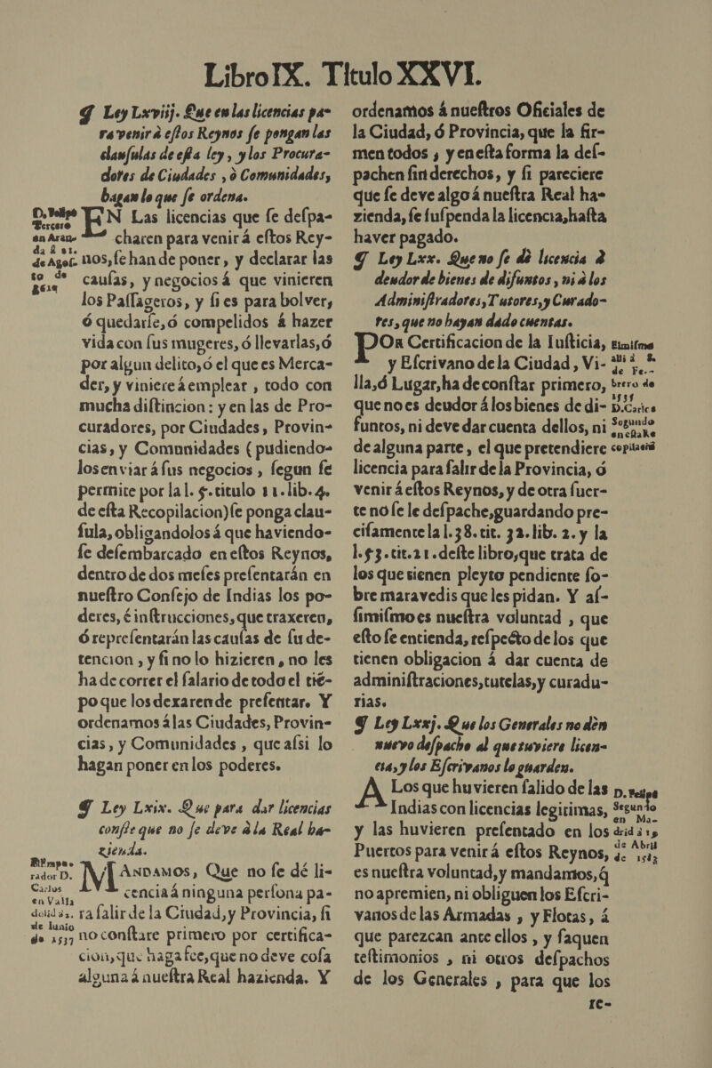 Y Ley Lxvisj. Luce emlas licencias pa ra venira elos Reynos fe pongan las elamfulas decRa ley, ylos Procura- dores de Ciudades , ó Comunidades, Dagan lo que fe ordena. bres: EN Las licencias que [e delpa- en Aran charen para venirá eftos Rey- deagos 1105,fc han de poner, y declarar las PALO caulas, y negociosá que vinieren los Pallageros, y lies para bolver, ó quedarle,ó compelidos á hazer vida con [us mugeres, ó llevarlas,ó por algun delito, ó el que es Merca- der, y viniereáemplear , todo con mucha diltincion : y en las de Pro- curadores, por Ciudades, Provin- cias, y Comunidades ( pudiendo- losenviar 4fus negocios , legun fe permite por lal. $.citulo 11-lib. 4» de efta Recopilacion)Íe ponga clau- fula, obligandolos á que haviendo- fe delembarcado eneltos Reynos, dentro de dos mefes prelentarán en nueítro Confejo de Indias los po- deres, ¿in(trucciones, que traxeren, Óreprefentarán las caulas de lu de- tencion , y fino lo hizieren , no les ha de correr el falario de todo el tié- poque losdexarende prefentar. Y ordenamos ¿las Ciudades, Provin- cias, y Comunidades , que aísi lo hagan poner enlos poderes. Y Ley Lxix. Q se para dar licencias confle que no fe deve ¿le Real ba- Ziends. pl IV Avanos, Que no fe dé li- cia cenciaá ninguna perfona pa- doidás. ya lalir de la Ciudad, y Provincia, Í de ano noconftare primero por certifica cion, que hagafee,que no deve cofa alguna ánucítra Real hazienda. Y ordenamos á nueftros Oficiales de la Ciudad, ó Provincia, que la fir- men todos y, y eneltaforma la del- pachen finderechos, y li pareciere que le deve algoá nueftra Real ha- zienda, fe lufpenda la licencra,hafta haver pagado. Y Ley Lxx. Queno fe dé licencia 4 dendor de bienes de difunsos , wi é los Adminifiradores,Tusores, y Curado- res, que no hayan dado cuentas. po Certificacion de la Tufticia, timitme y Elcrivano dela Ciudad, Vi- 757, * lla,ó Lugar,ha deconftar primero, brero de que noes deudor álos bienes de di- D.Carics funtos, ni deve dar cuenta dellos, ni 9.8% 4&gt; enchake de alguna parte , el que pretendiere copiteiá licencia para faltr de la Provincia, d venir ¿eltos Reynos, y de otra fuer- te noÍe le defpache,guardando pre- cilamentela 1.38. cit. 32.lib. 2. y la 1.53 .cit.21 .defte libro,que trata de los que sienen pleyto pendiente fo- bre maravedis que les pidan. Y al- Íimilmo es nueítra voluntad , que elto le entienda, relpeéto de los que tienen obligacion 4 dar cuenta de adminiftraciones,tutelas,y curadu- rias. Y Ley Lxxj. Q ue los Generales no den wwevo dejpacho al querwviere licen- ea, y los Ejcrivanos lo guarden. A Los que huvieren falido de las p. py Indias con licencias legirimas, Segundo y las huvieren prelentado en los drida 1, Puertos para venirá eftos Reynos, 3: 0, es nueftra voluntad, y mandamos, q no apremien, ni obliguen los Efcri- vanos de las Armadas , y Flotas, á que parezcan ante ellos , y faquen reftimonios , ni owos delpachos de los Generales , para que los 1e- e 1583