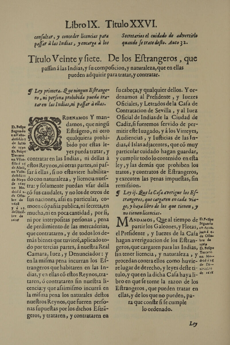 confulzar, y conceder licencias para paffar d las Indias , yencarga e los Secretarios el cuidado de advertirlo quando fetratedeffo. Anto 32. Y Ley primera. Q 1e ningun Effrange- ro , us perfona probsbida pueda tra” taren las Indias,m pafar ¿ellas. es, RDENAMOS Y man- $ damos, que ningú  D. Folipe ás : Segundo Eftrágero, ni otro env allao 2 o dolidi27 qualquiera prohi- Pcs 0 bido por eftas le- D. Felipe: es pueda tratar Tercero y p , y en Véro- Contratar en las Indias, ni dellas á dean Cftos Reynos,niotras partes,ni pal- iS fará ellas fino eftuviere habilita- de Mayo docon naturaleza, y licencia nuel- me tra: y folamente puedan víar della en Ma. dridad ra 050 fus caudales, y nolos de otros de bre de fus naciones, afsi en particular, co- 7%, ,s. moen cópañia publica,ni fecreta,en deDivié- mucha,nien pocacantidad, pora, és nipor interpolitas perlonas , pena de perdimiento de las mercaderias, que contrataren, y de todos los de- más bienes que tuviere, aplicado to- do portercias partes, á nueftra Real Camara, luez, y Denunciador: y en la miíma pena incurran los Ef- trangeros que habitaren en las In- dias, y en ellas có eftos Reynos,tra- taren, ó contrataren fin nueítra li- cencia: y que afsimiímo incurrá en la miíma pena los naturales deftos nueítros Reynos, que fueren perlo- nas lupueftas porlos dichos Eltrá- geros, y trataren, y contrataren en fu cabeca, y qualquier dellos. Y or- denamos al Prefidente , y luezes Oficiales, y Letrados dela Cafa de Contratacion de Sevilla , y al luez Oficial de Indiasde la Ciudad de Cadiz, fi fueremos fervido de per- mitir efte Luzgado, y á los Virreyes, Audiencias , y Tufticias de las Jn- dias,é Islas adjacentes, que có muy particular cuidado hagan guardar, y cumplir todolo contenido en efta: ley , y las demás que prohiben los tratos, y contratos de Eftrangeros, y executen las penas impueltas, lin remifsion. Y Ley ij. Que la Cafa averigue los Ef- trangeros, que cargaren en cada Via- ge y baya libro de los que tienen , y no tienen licencias. Nes , Queal tiempo de P-I-1ipe egundo partirlos Galeones, y Flotas, en Aran. el Prefidente , y luezes de la Cafa e%3,4- hagan averiguacion de los Eftran- bre de geros,que cargaren para las Indias, D. Felipe fin tener licencia, y naturaleza , y Feo, procedan contra ellos como huvie- OS re lugar de derecho, y leyes defte ti- Ct tulo, y queen la dicha Cafa haya li- + *** bro en quefetome la razon de los Eftrangeros , que pueden tratar en ellas, y de los que no pueden, pa- ra que confte (í fe cumple lo ordenado.
