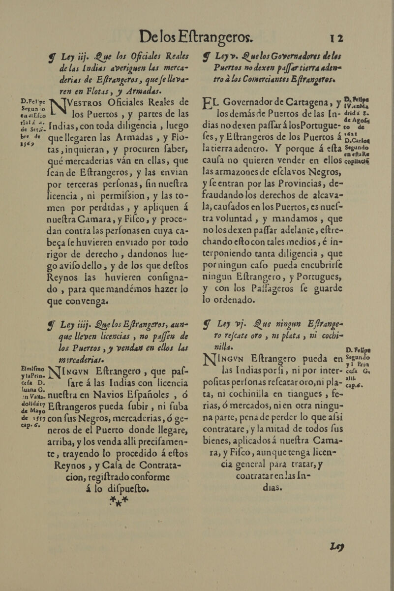 Y Ley iij. Que los Oficiales Reales de las Indias averiguen las merca- derias de Effrangeros , que fe lleva- ren en Flotas, y Armadas. IS Vesrros Oficiales Reales de gun io ensiElco los Puertos , y partes de las Me see. Indias, con toda diligencia , luego bre de que llegaren las Armadas , y Flo- tas, inquieran, y procuren faber, vé mercaderias ván en ellas, que fean de Eftrangeros, y las envian por terceras perlonas, fin nueítra licencia , ni permifsion, y las to- men por perdidas , y apliquen á nueítra Camara, y Filco, y proce» dan contra las perlonasen cuya ca- beca [e huvieren enviado por tado rigor de derecho , dandonos lue- go avilo dello , y de los que deftos Reynos las huvieren configna- do , para que mandémos hazer lo que convenga. 1569 Y Ley isij. Quelos Ejtrangeros, aun- que lleven licencias , mo paffer de los Puertos , y vendan en ellos las mercaderias. vpo Nivavn Elftrangero , que pal- cela D. (are á las Indias con licencia luana G. N he F n Vara. nueftra en Navios Efpañoles , ó pried Eftrangeros pueda [ubir , ni fuba de 1557 con [us Negros, mercaderias, ó ge- “Pé meros de el Puerto donde llegare, arriba, y los venda alli precilamen- te, trayendo lo procedido a eltos Reynos ) y Cala de Contrata- cion, regiftrado conforme á lo difpuefto, E 12 Y Leyv. Duelos Governadores de los Puertos no dexen palfer tierra aden= tro a los Comerciantes E frangeros» D, Fell L Governador de Cartagena, Y tema los demás de Puertos de las [n- drida 8. é de A dias no dexen palTar á losPortugue- co eros les, y Eltrangeros de los Puertos 4 Hicarto latierraadencro. Y porque á celta Segundo cauía no quieren vender en ellos copiació las armazones de elclavos Negros, y le entran por las Provincias, de- fraudando los derechos de alcava- la, caufados en los Puertos, es nueí= tra voluntad , y mandamos , que no los dexen paffar adelanze, eftre= chando eftocon tales medios , é in- terponiendo tanta diligencia , que por ningun calo pueda encubrirle ningun Eltrangero, y Portugues, y con los Paílageros le guarde lo ordenado. JT Ley vj. Que ningun E/frange- to refcate oro , mi plata , ul cochs- nilla. D. Felipe Inavn Eftrangero pueda en Segundo 1 Prin las Indias porÍ1, ni por inter- cefa Gr politas perfonas refcataroro,ni pla- dap.s. ta, ni cochinilla en tiangues , fe= rias, Ó mercados, nien otra ningu- na parte, pena de perder lo que aísi contratare, y la mitad de todos lus bienes, aplicadosá nueftra Cama- ra, y Fifco, aunque tenga licen- cia gencral para tratar, y contratarenlas In- dias. Le)