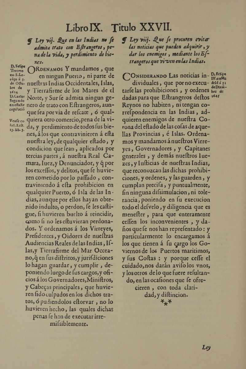 G Ley vij- Que en las Indias no fe admita trato con Effrangeros , pe- ma dela vida, y perdimiento de bie- 2ES» D. Feli Tercero ()RDENAMOS Y mandamos , que Pa en ningun Puerto, ni parte de ES nueítras Indias Occidentales, Islas, re . vr y Tierrafirme de los Mares de el D.Carlor a US pl serundo Norte, y Sur le admita ningun ge ed de trato con Eftrangeros, aun- que lea por via de refcate , ó qual- Veafe co Quiera otro comercio,pena de la vi- a da, y perdimiento de todosfus bie- nes, 4los que contravinieren á efta nueftra ley, de qualquier eftado, y condicion que lean , aplicados por tercias partes ,4 nueftra Real Ca- mara, luez, y Denunciador, y q por los exceflos, y delitos, que le huvie- ren cometido porlo paffado , con- traviniendo á elta prohibicion en qualquier Puerto, ó Isla de las In - dias, aunque por ellos hayan obte- nido indulto, o perdon, fe les cafti- gue, li huvieren buelto á reincidir, como fi no les eltuvieran perdona- dos. Y ordenamos 4 los Virreyes, Prefidentes, y Oidores de nueftras Audiencias Reales delas Indias, HÍ- las,y Tierrafirme del Mar Occea- no, q en [us diftricos, y jurifdiciones lo hagan guardar, y cumplir , de- poniendo luego de lus cargos, y ofi- cios 4los Governadores,Miniltros, y Cabecas principales, que huvie- ren fido culpados en los dichos tra- tos, Ó pudiendolos eftorvar , no lo huvieren hecho, las quales dichas penas [e han de executar irre- miísiblemente. 9 Ley viij. Que fe procuren evitar las noticias que pueden adquirir , y dar los enemigos , mediante los Ef- erangeros que viven enlas Indias. ONSIDERANDO Las noticias in- dividuales, que pornoexecu- d tarlelas prohibiciones , y ordenes 5 rida 31 re de Reynos no habiten, ni tengan co- rrefpondencia en las Indias, ad- quieren enemigos de nueltra Co- rona del eftado de las colas de aque- llas Provincias , é Islas. Ordena- mos y mandamos 4nueítros Virre- yes, Governadores , y Capitanes generales , y demás nueítros lue- zes, y Lufticias de nueltras Indias, que reconozcan las dichas prohibi- ciones, y ordenes, y las guarden, y cumplan preciía , y puntualmente, fin ninguna difsimulacion, ni tole- rancia, poniendo en Íu execucion todo el del velo, y diligencia que es menelter , para que enteramente ceflen los inconvenientes , y da- ños queÍe nos han reprefentado : y particularmente lo encargamos á los que tienen á fu cargo los Go- viernos de los Puertos maritimos, y lus Coftas : y porque cefle el cuidado,nos darán avilolos vnos, y losotros delo que fuere relultan- do, en las ocafiones que [e ofre- cieren , con toda clari- dad, y diftincion. e