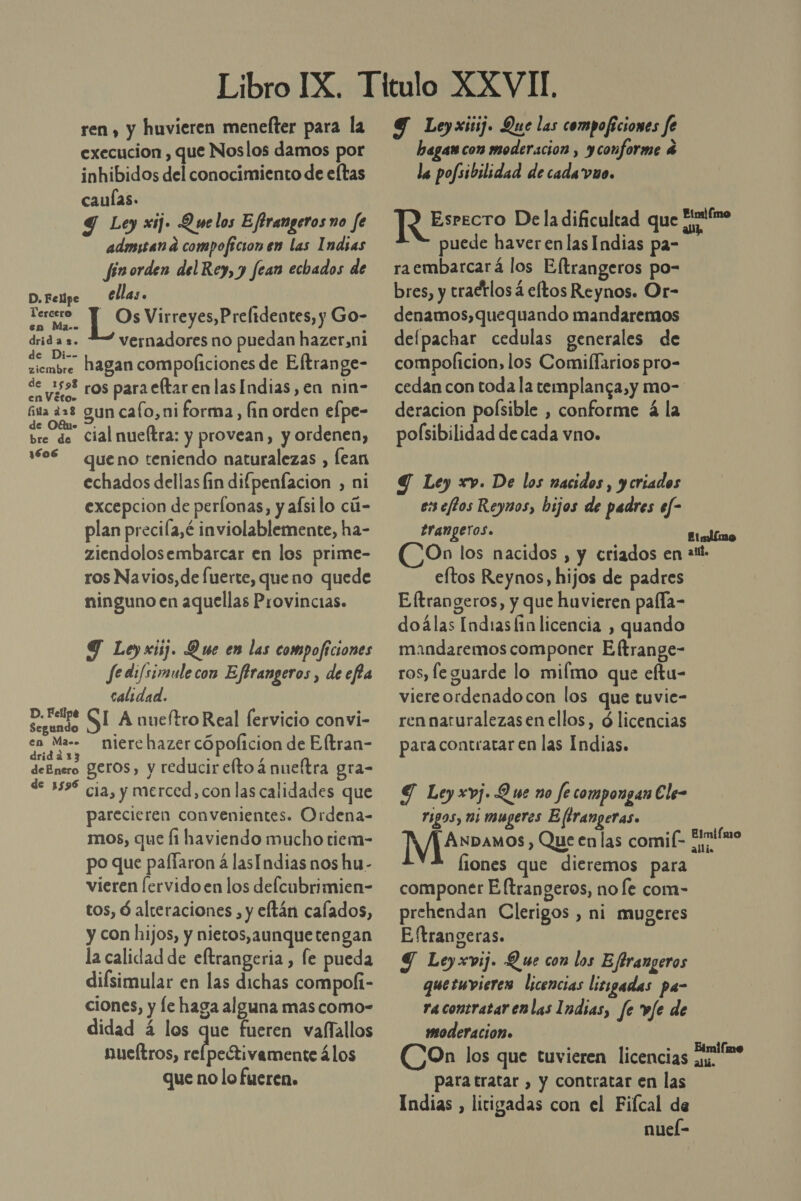 ren , y huvieren menelter para la execucion , que Noslos damos por inhibidos del conocimiento de eltas caulas. Y Ley xij. Quelos Efbrangeros no fe admitan d compoficion en las Indsas fin orden del Rey, y fean echados de D. Felipe ellas. Ecdra pos Virreyes,Prelidentes, y Go- drid a 2. vernadores no puedan hazer,ni Mir hagan compoliciones de Eltrange- de 059% ros para eftarenlas Indias, en nin- ita 228 gun cafo,ni forma, fin orden elpe- ud cial nueftra: y provean, y ordenen, 1606 queno teniendo naturalezas , lean echados dellas fin difpenfacion , ni excepcion de perfonas, y afsi lo cú- plan precila,é inviolablemente, ha- ziendolosembarcar en los prime- ros Navios,de fuerte, queno quede ninguno en aquellas Provincias. Y Ley xiij. Due en las compoficiones Je di/simulecon Eftrangeros , de efa calidad. ad SI A nueftro Real fervicio convi- depre niere hazer cópolicion de Eltran- deEnero eros, y reducir eltoá nueltra gra- de 559% cia, y merced, con las calidades que parecieren convenientes. Ordena- mos, que fi haviendo mucho tiem- po que paffaron á lasIndias nos hu- vieren [ervido en los delcubrimien- tos, ó alteraciones , y eftán calados, y con hijos, y nietos, aunque tengan la calidad de eftrangeria , fe pueda difsimular en las dichas compoli- ciones, y le haga alguna mas como- didad á los que fueren vaffallos nueítros, RA E álos que no lo fueren. Y Leyxitij. Que las compoficiones fe hagan con moderacion , yconforme 4 la pofsibilidad de cada vuo. JR EstEcro Dela dificultad que for puede haver en las Indias pa- raembarcará los Eltrangeros po- bres, y tradrlos á eltos Reynos. Or- denamos,quequando mandaremos delpachar cedulas generales de compoficion, los Comillarios pro- cedan con toda la templanca,y mo- deracion polsible , conforme á la pofsibilidad de cada vno. Y Ley xv. De los nacidos, y criados es eftos Reynos, bijos de padres ef- branpgeros. Eialímo (COn los nacidos , y criados en +1. eltos Reynos, hijos de padres Eftrangeros, y que huvieren paffla- doálas Indias lin licencia , quando mandaremos componer Eftrange- ros, fe guarde lo milmo que eftu- viereordenadocon los que tuvie- ren naturalezas en ellos, ó licencias para contratar en las Indias. Y Ley xvj. Que no fe compongan Ele- rigos, m3 mugeres E firangeras. Il , Que en las comif- Ftnifmo fiones que dieremos para componer E [trangeros, no le com- prehendan Clerigos , ni mugeres Eftrangeras. Y Leyxvij. Que con los Effrangeros quesuwvieres licencias lisigadas pa- ra contratar enlas Indias, fe v/e de moderacion» (COn los que tuvieren licencias a para tratar , y contratar en las Indias , litigadas con el Fiícal de