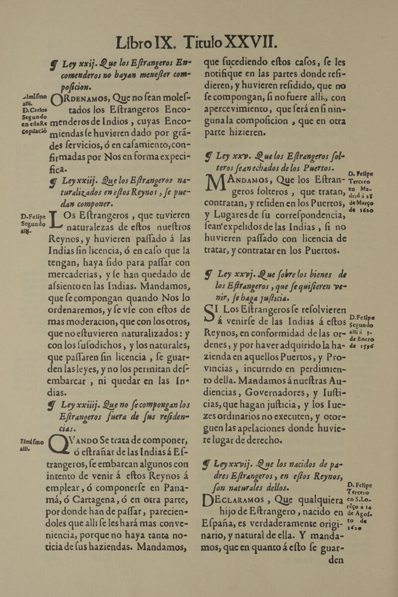 Y Loy xxij. Q ue los Eftrangeros En- comenderos no bayan menejter com- poficion. simifmo ()RpENAMOS, Que no Íean molef- D.Carlos tados los Eltrangeros Enco- Segundo encñaRe menderos de Indios , cuyas Enco- copilació aiendasle huvieren dado por grá- des fervicios, ó en calamiento,con- firmadas por Nosen forma expeci- fica» g Leyxxij. Que los Eftrangeros na- turalizados encftos Reynos , fe pue- dan componer. D.Fclipe Y Os Eftrangeros , que tuvieren seudo Eo naturalezas de eftos nueltros Reynos, y huvieren pallado á las Indias fin licencia, ó en caío que la mercaderias, y le han quedado de aflsientoen las Indias. Mandamos, que fecompongan quando Nos lo ordenaremos, y le víe con eltos de mas moderacion, que con losotros, que noeltuvieren naturalizados: y con los fulodichos, y los naturales, que pallaren fin licencia , le guar- den lasleyes, y no los permitan def- embarcar , ni quedar en las [n- dias. | Y Ley xxiij. Que no fecompoxgan los Eftrangeros fuera de fus refiden= cias. Elmifimo Vanpo Se trata de componer, de ó eftrañar delas Indiasá Ef- trangeros, le embarcan algunos con intento de venir 4 eftos Reynos 4 emplear , ó componerfe en Pana- má, Ó Cartagena, ó en Otra parte, por donde han de palfar, parecien- doles que alli fe leshará mas conve- niencia, porque no haya tanta no- ticia de lus haziendas. Mandamos, que fucediendo eltos calos, fe les notifique en las partes donde refi- dieren, y huvieren relidido, que no fe compongan, Íi no fuere alli, con apercevimiento, que ferá en li nin- gunala compolicion , que en otra parce hizieren. Y Ley xxv. Quelos Eftrangeros fol- teros feanechados de los Puertos. AER ASN M|£»anos, Que los Eltran- Touis geros folteros , que tratan, “hh contratan, y refiden en los Puertos, deMargo y Lugaresde lu correfpondencia, * **&gt; fean'expelidos delas Indias, fi no huvieren paflado con licencia de tratar, y contratar en los Puertos. Y Ley xxvj. D ue fobre los bienes de los Eflrangeros , que fequifieren ve- mir, fe baga jufticia. I Los EftrangerosÍe refolvieren á veniríe de las Indias 4 eltos Hate Reynos, en conformidad delas or- da s- 2 e Encro denes, y por haver adquirido la ha- de 1596 zienda en aquellos Puertos, y Pro= vincias , incurrido en perdimien- to della. Mandamos ¿nueltras Au- diencias, Governadores, y lufti- cias, que hagan jufticia, y los Lue- zes ordinarios no executen, y Otor- guen las apelaciones donde huvie- re lugar de derecho. Y Leyxxvij. Que los nacidos de pa- dres Eftrangeros , en eflos Reynos, fon naturales delos. CA EcLaraMos , Que qualquiera &lt;S-Lo- hijo de Eltrangero , nacido en de Azor. E (paña, es verdaderamente origi- nario, y natural de ella. Y manda- mos, que en quanto á efto le guar- den